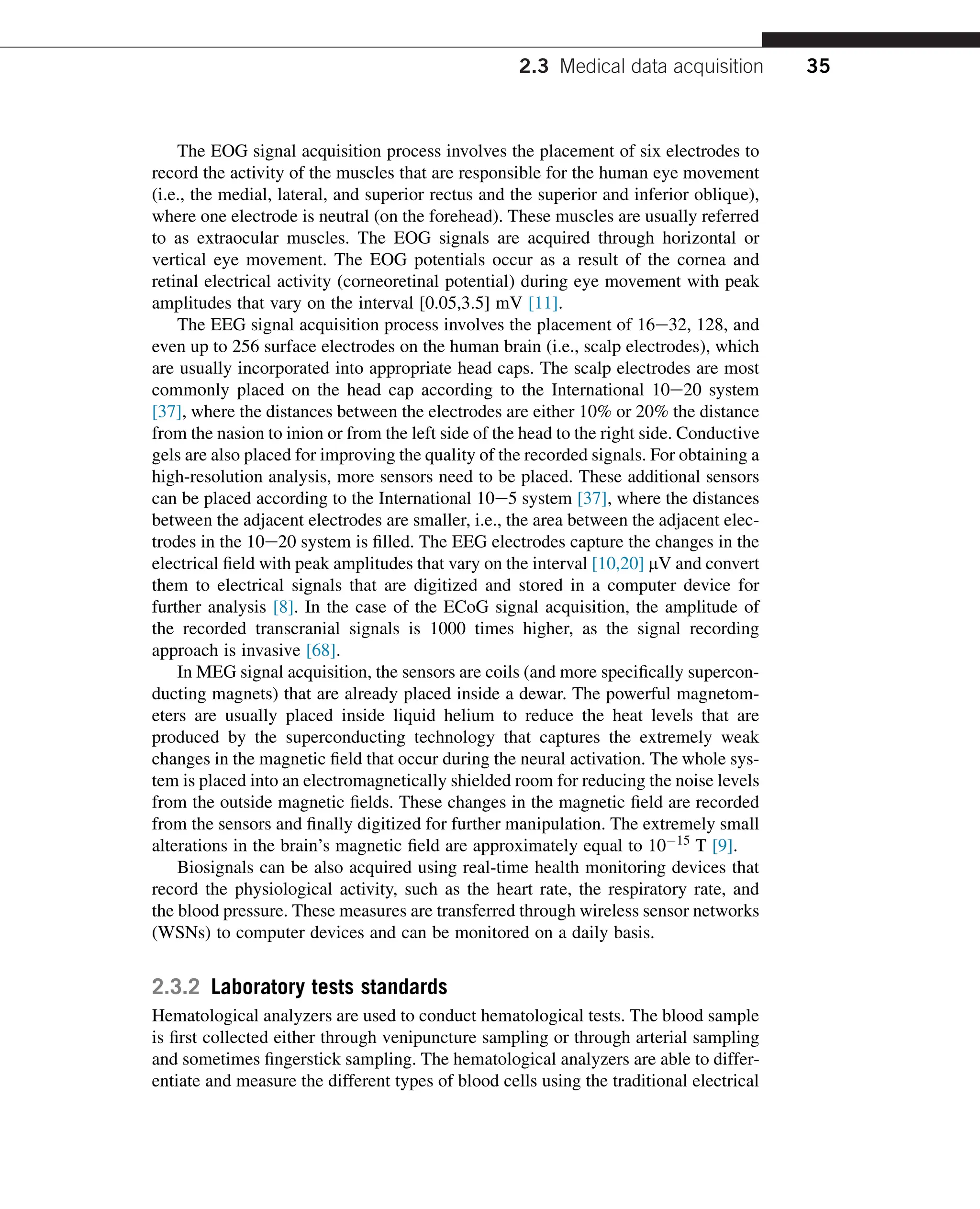The EOG signal acquisition process involves the placement of six electrodes to
record the activity of the muscles that are responsible for the human eye movement
(i.e., the medial, lateral, and superior rectus and the superior and inferior oblique),
where one electrode is neutral (on the forehead). These muscles are usually referred
to as extraocular muscles. The EOG signals are acquired through horizontal or
vertical eye movement. The EOG potentials occur as a result of the cornea and
retinal electrical activity (corneoretinal potential) during eye movement with peak
amplitudes that vary on the interval [0.05,3.5] mV [11].
The EEG signal acquisition process involves the placement of 16e32, 128, and
even up to 256 surface electrodes on the human brain (i.e., scalp electrodes), which
are usually incorporated into appropriate head caps. The scalp electrodes are most
commonly placed on the head cap according to the International 10e20 system
[37], where the distances between the electrodes are either 10% or 20% the distance
from the nasion to inion or from the left side of the head to the right side. Conductive
gels are also placed for improving the quality of the recorded signals. For obtaining a
high-resolution analysis, more sensors need to be placed. These additional sensors
can be placed according to the International 10e5 system [37], where the distances
between the adjacent electrodes are smaller, i.e., the area between the adjacent elec-
trodes in the 10e20 system is filled. The EEG electrodes capture the changes in the
electrical field with peak amplitudes that vary on the interval [10,20] mV and convert
them to electrical signals that are digitized and stored in a computer device for
further analysis [8]. In the case of the ECoG signal acquisition, the amplitude of
the recorded transcranial signals is 1000 times higher, as the signal recording
approach is invasive [68].
In MEG signal acquisition, the sensors are coils (and more specifically supercon-
ducting magnets) that are already placed inside a dewar. The powerful magnetom-
eters are usually placed inside liquid helium to reduce the heat levels that are
produced by the superconducting technology that captures the extremely weak
changes in the magnetic field that occur during the neural activation. The whole sys-
tem is placed into an electromagnetically shielded room for reducing the noise levels
from the outside magnetic fields. These changes in the magnetic field are recorded
from the sensors and finally digitized for further manipulation. The extremely small
alterations in the brain’s magnetic field are approximately equal to 1015 T [9].
Biosignals can be also acquired using real-time health monitoring devices that
record the physiological activity, such as the heart rate, the respiratory rate, and
the blood pressure. These measures are transferred through wireless sensor networks
(WSNs) to computer devices and can be monitored on a daily basis.
2.3.2 Laboratory tests standards
Hematological analyzers are used to conduct hematological tests. The blood sample
is first collected either through venipuncture sampling or through arterial sampling
and sometimes fingerstick sampling. The hematological analyzers are able to differ-
entiate and measure the different types of blood cells using the traditional electrical
2.3 Medical data acquisition 35
 