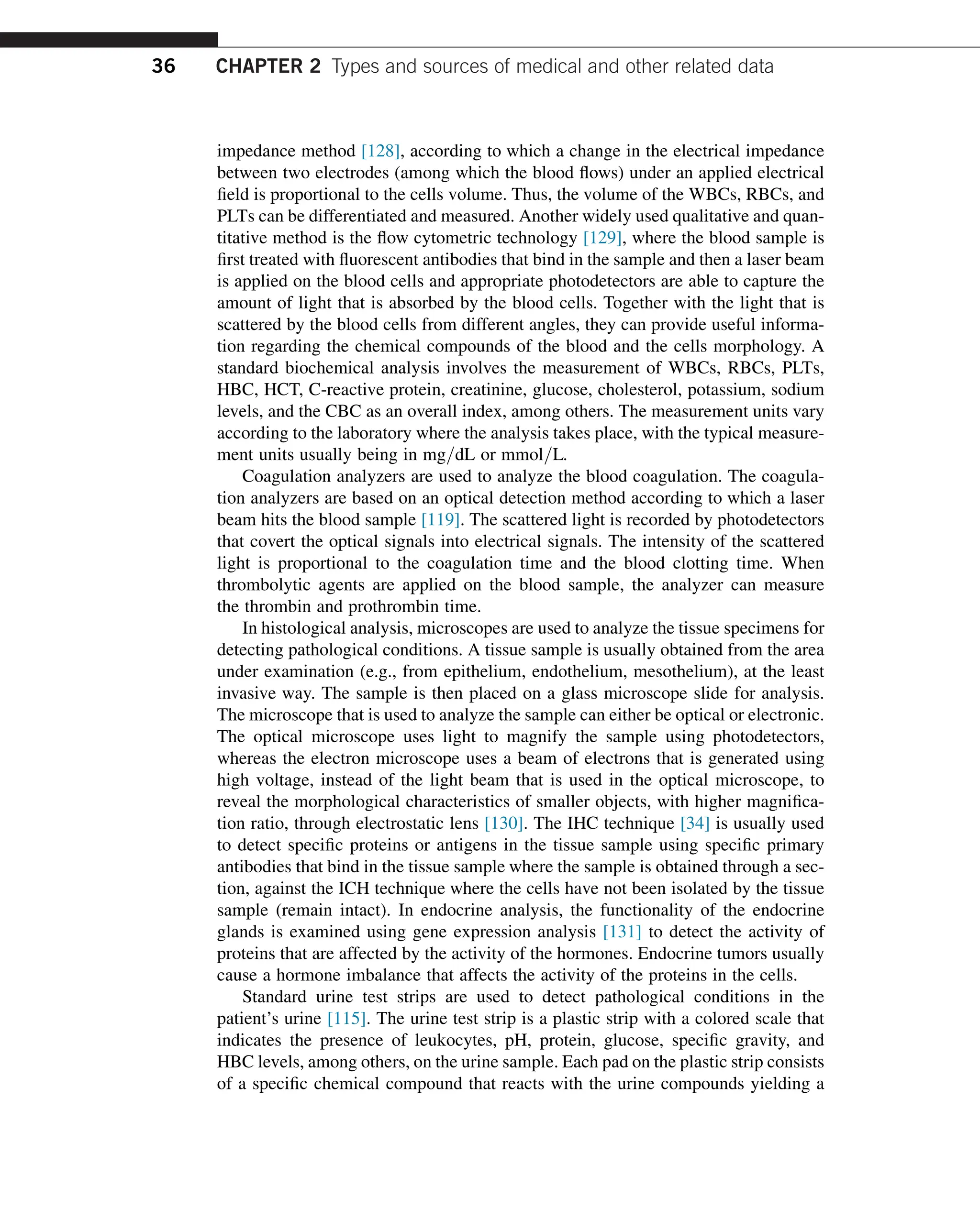 impedance method [128], according to which a change in the electrical impedance
between two electrodes (among which the blood flows) under an applied electrical
field is proportional to the cells volume. Thus, the volume of the WBCs, RBCs, and
PLTs can be differentiated and measured. Another widely used qualitative and quan-
titative method is the flow cytometric technology [129], where the blood sample is
first treated with fluorescent antibodies that bind in the sample and then a laser beam
is applied on the blood cells and appropriate photodetectors are able to capture the
amount of light that is absorbed by the blood cells. Together with the light that is
scattered by the blood cells from different angles, they can provide useful informa-
tion regarding the chemical compounds of the blood and the cells morphology. A
standard biochemical analysis involves the measurement of WBCs, RBCs, PLTs,
HBC, HCT, C-reactive protein, creatinine, glucose, cholesterol, potassium, sodium
levels, and the CBC as an overall index, among others. The measurement units vary
according to the laboratory where the analysis takes place, with the typical measure-
ment units usually being in mg=dL or mmol=L.
Coagulation analyzers are used to analyze the blood coagulation. The coagula-
tion analyzers are based on an optical detection method according to which a laser
beam hits the blood sample [119]. The scattered light is recorded by photodetectors
that covert the optical signals into electrical signals. The intensity of the scattered
light is proportional to the coagulation time and the blood clotting time. When
thrombolytic agents are applied on the blood sample, the analyzer can measure
the thrombin and prothrombin time.
In histological analysis, microscopes are used to analyze the tissue specimens for
detecting pathological conditions. A tissue sample is usually obtained from the area
under examination (e.g., from epithelium, endothelium, mesothelium), at the least
invasive way. The sample is then placed on a glass microscope slide for analysis.
The microscope that is used to analyze the sample can either be optical or electronic.
The optical microscope uses light to magnify the sample using photodetectors,
whereas the electron microscope uses a beam of electrons that is generated using
high voltage, instead of the light beam that is used in the optical microscope, to
reveal the morphological characteristics of smaller objects, with higher magnifica-
tion ratio, through electrostatic lens [130]. The IHC technique [34] is usually used
to detect specific proteins or antigens in the tissue sample using specific primary
antibodies that bind in the tissue sample where the sample is obtained through a sec-
tion, against the ICH technique where the cells have not been isolated by the tissue
sample (remain intact). In endocrine analysis, the functionality of the endocrine
glands is examined using gene expression analysis [131] to detect the activity of
proteins that are affected by the activity of the hormones. Endocrine tumors usually
cause a hormone imbalance that affects the activity of the proteins in the cells.
Standard urine test strips are used to detect pathological conditions in the
patient’s urine [115]. The urine test strip is a plastic strip with a colored scale that
indicates the presence of leukocytes, pH, protein, glucose, specific gravity, and
HBC levels, among others, on the urine sample. Each pad on the plastic strip consists
of a specific chemical compound that reacts with the urine compounds yielding a
36 CHAPTER 2 Types and sources of medical and other related data
 