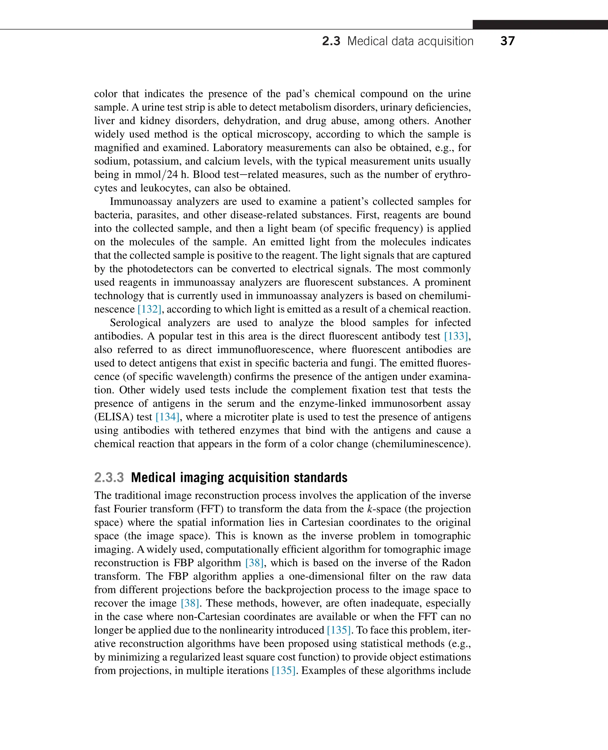 color that indicates the presence of the pad’s chemical compound on the urine
sample. A urine test strip is able to detect metabolism disorders, urinary deficiencies,
liver and kidney disorders, dehydration, and drug abuse, among others. Another
widely used method is the optical microscopy, according to which the sample is
magnified and examined. Laboratory measurements can also be obtained, e.g., for
sodium, potassium, and calcium levels, with the typical measurement units usually
being in mmol=24 h. Blood testerelated measures, such as the number of erythro-
cytes and leukocytes, can also be obtained.
Immunoassay analyzers are used to examine a patient’s collected samples for
bacteria, parasites, and other disease-related substances. First, reagents are bound
into the collected sample, and then a light beam (of specific frequency) is applied
on the molecules of the sample. An emitted light from the molecules indicates
that the collected sample is positive to the reagent. The light signals that are captured
by the photodetectors can be converted to electrical signals. The most commonly
used reagents in immunoassay analyzers are fluorescent substances. A prominent
technology that is currently used in immunoassay analyzers is based on chemilumi-
nescence [132], according to which light is emitted as a result of a chemical reaction.
Serological analyzers are used to analyze the blood samples for infected
antibodies. A popular test in this area is the direct fluorescent antibody test [133],
also referred to as direct immunofluorescence, where fluorescent antibodies are
used to detect antigens that exist in specific bacteria and fungi. The emitted fluores-
cence (of specific wavelength) confirms the presence of the antigen under examina-
tion. Other widely used tests include the complement fixation test that tests the
presence of antigens in the serum and the enzyme-linked immunosorbent assay
(ELISA) test [134], where a microtiter plate is used to test the presence of antigens
using antibodies with tethered enzymes that bind with the antigens and cause a
chemical reaction that appears in the form of a color change (chemiluminescence).
2.3.3 Medical imaging acquisition standards
The traditional image reconstruction process involves the application of the inverse
fast Fourier transform (FFT) to transform the data from the k-space (the projection
space) where the spatial information lies in Cartesian coordinates to the original
space (the image space). This is known as the inverse problem in tomographic
imaging. A widely used, computationally efficient algorithm for tomographic image
reconstruction is FBP algorithm [38], which is based on the inverse of the Radon
transform. The FBP algorithm applies a one-dimensional filter on the raw data
from different projections before the backprojection process to the image space to
recover the image [38]. These methods, however, are often inadequate, especially
in the case where non-Cartesian coordinates are available or when the FFT can no
longer be applied due to the nonlinearity introduced [135]. To face this problem, iter-
ative reconstruction algorithms have been proposed using statistical methods (e.g.,
by minimizing a regularized least square cost function) to provide object estimations
from projections, in multiple iterations [135]. Examples of these algorithms include
2.3 Medical data acquisition 37
 