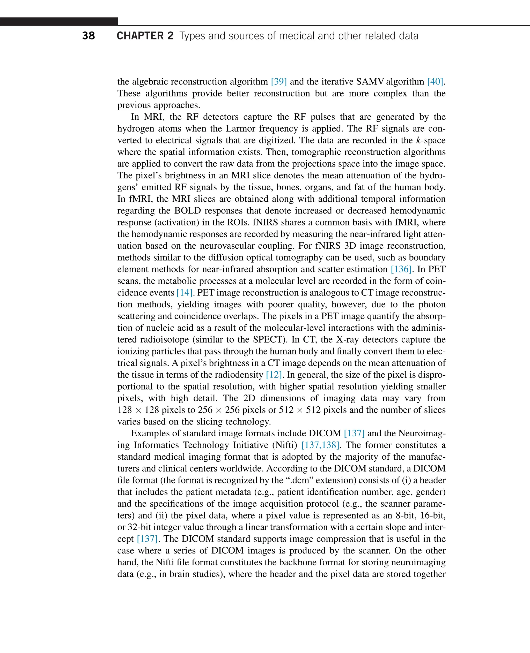 the algebraic reconstruction algorithm [39] and the iterative SAMV algorithm [40].
These algorithms provide better reconstruction but are more complex than the
previous approaches.
In MRI, the RF detectors capture the RF pulses that are generated by the
hydrogen atoms when the Larmor frequency is applied. The RF signals are con-
verted to electrical signals that are digitized. The data are recorded in the k-space
where the spatial information exists. Then, tomographic reconstruction algorithms
are applied to convert the raw data from the projections space into the image space.
The pixel’s brightness in an MRI slice denotes the mean attenuation of the hydro-
gens’ emitted RF signals by the tissue, bones, organs, and fat of the human body.
In fMRI, the MRI slices are obtained along with additional temporal information
regarding the BOLD responses that denote increased or decreased hemodynamic
response (activation) in the ROIs. fNIRS shares a common basis with fMRI, where
the hemodynamic responses are recorded by measuring the near-infrared light atten-
uation based on the neurovascular coupling. For fNIRS 3D image reconstruction,
methods similar to the diffusion optical tomography can be used, such as boundary
element methods for near-infrared absorption and scatter estimation [136]. In PET
scans, the metabolic processes at a molecular level are recorded in the form of coin-
cidence events [14]. PET image reconstruction is analogous to CT image reconstruc-
tion methods, yielding images with poorer quality, however, due to the photon
scattering and coincidence overlaps. The pixels in a PET image quantify the absorp-
tion of nucleic acid as a result of the molecular-level interactions with the adminis-
tered radioisotope (similar to the SPECT). In CT, the X-ray detectors capture the
ionizing particles that pass through the human body and finally convert them to elec-
trical signals. A pixel’s brightness in a CT image depends on the mean attenuation of
the tissue in terms of the radiodensity [12]. In general, the size of the pixel is dispro-
portional to the spatial resolution, with higher spatial resolution yielding smaller
pixels, with high detail. The 2D dimensions of imaging data may vary from
128  128 pixels to 256  256 pixels or 512  512 pixels and the number of slices
varies based on the slicing technology.
Examples of standard image formats include DICOM [137] and the Neuroimag-
ing Informatics Technology Initiative (Nifti) [137,138]. The former constitutes a
standard medical imaging format that is adopted by the majority of the manufac-
turers and clinical centers worldwide. According to the DICOM standard, a DICOM
file format (the format is recognized by the “.dcm” extension) consists of (i) a header
that includes the patient metadata (e.g., patient identification number, age, gender)
and the specifications of the image acquisition protocol (e.g., the scanner parame-
ters) and (ii) the pixel data, where a pixel value is represented as an 8-bit, 16-bit,
or 32-bit integer value through a linear transformation with a certain slope and inter-
cept [137]. The DICOM standard supports image compression that is useful in the
case where a series of DICOM images is produced by the scanner. On the other
hand, the Nifti file format constitutes the backbone format for storing neuroimaging
data (e.g., in brain studies), where the header and the pixel data are stored together
38 CHAPTER 2 Types and sources of medical and other related data
 