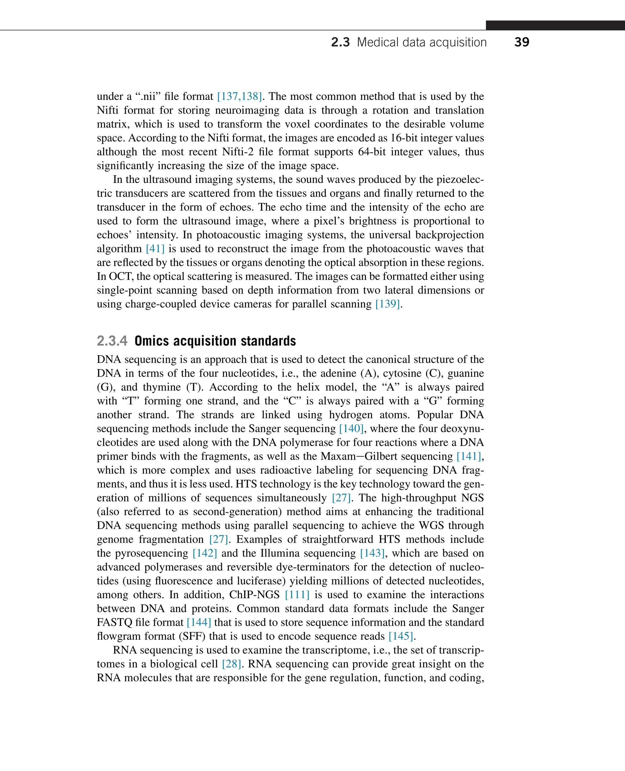 under a “.nii” file format [137,138]. The most common method that is used by the
Nifti format for storing neuroimaging data is through a rotation and translation
matrix, which is used to transform the voxel coordinates to the desirable volume
space. According to the Nifti format, the images are encoded as 16-bit integer values
although the most recent Nifti-2 file format supports 64-bit integer values, thus
significantly increasing the size of the image space.
In the ultrasound imaging systems, the sound waves produced by the piezoelec-
tric transducers are scattered from the tissues and organs and finally returned to the
transducer in the form of echoes. The echo time and the intensity of the echo are
used to form the ultrasound image, where a pixel’s brightness is proportional to
echoes’ intensity. In photoacoustic imaging systems, the universal backprojection
algorithm [41] is used to reconstruct the image from the photoacoustic waves that
are reflected by the tissues or organs denoting the optical absorption in these regions.
In OCT, the optical scattering is measured. The images can be formatted either using
single-point scanning based on depth information from two lateral dimensions or
using charge-coupled device cameras for parallel scanning [139].
2.3.4 Omics acquisition standards
DNA sequencing is an approach that is used to detect the canonical structure of the
DNA in terms of the four nucleotides, i.e., the adenine (A), cytosine (C), guanine
(G), and thymine (T). According to the helix model, the “A” is always paired
with “T” forming one strand, and the “C” is always paired with a “G” forming
another strand. The strands are linked using hydrogen atoms. Popular DNA
sequencing methods include the Sanger sequencing [140], where the four deoxynu-
cleotides are used along with the DNA polymerase for four reactions where a DNA
primer binds with the fragments, as well as the MaxameGilbert sequencing [141],
which is more complex and uses radioactive labeling for sequencing DNA frag-
ments, and thus it is less used. HTS technology is the key technology toward the gen-
eration of millions of sequences simultaneously [27]. The high-throughput NGS
(also referred to as second-generation) method aims at enhancing the traditional
DNA sequencing methods using parallel sequencing to achieve the WGS through
genome fragmentation [27]. Examples of straightforward HTS methods include
the pyrosequencing [142] and the Illumina sequencing [143], which are based on
advanced polymerases and reversible dye-terminators for the detection of nucleo-
tides (using fluorescence and luciferase) yielding millions of detected nucleotides,
among others. In addition, ChIP-NGS [111] is used to examine the interactions
between DNA and proteins. Common standard data formats include the Sanger
FASTQ file format [144] that is used to store sequence information and the standard
flowgram format (SFF) that is used to encode sequence reads [145].
RNA sequencing is used to examine the transcriptome, i.e., the set of transcrip-
tomes in a biological cell [28]. RNA sequencing can provide great insight on the
RNA molecules that are responsible for the gene regulation, function, and coding,
2.3 Medical data acquisition 39
 