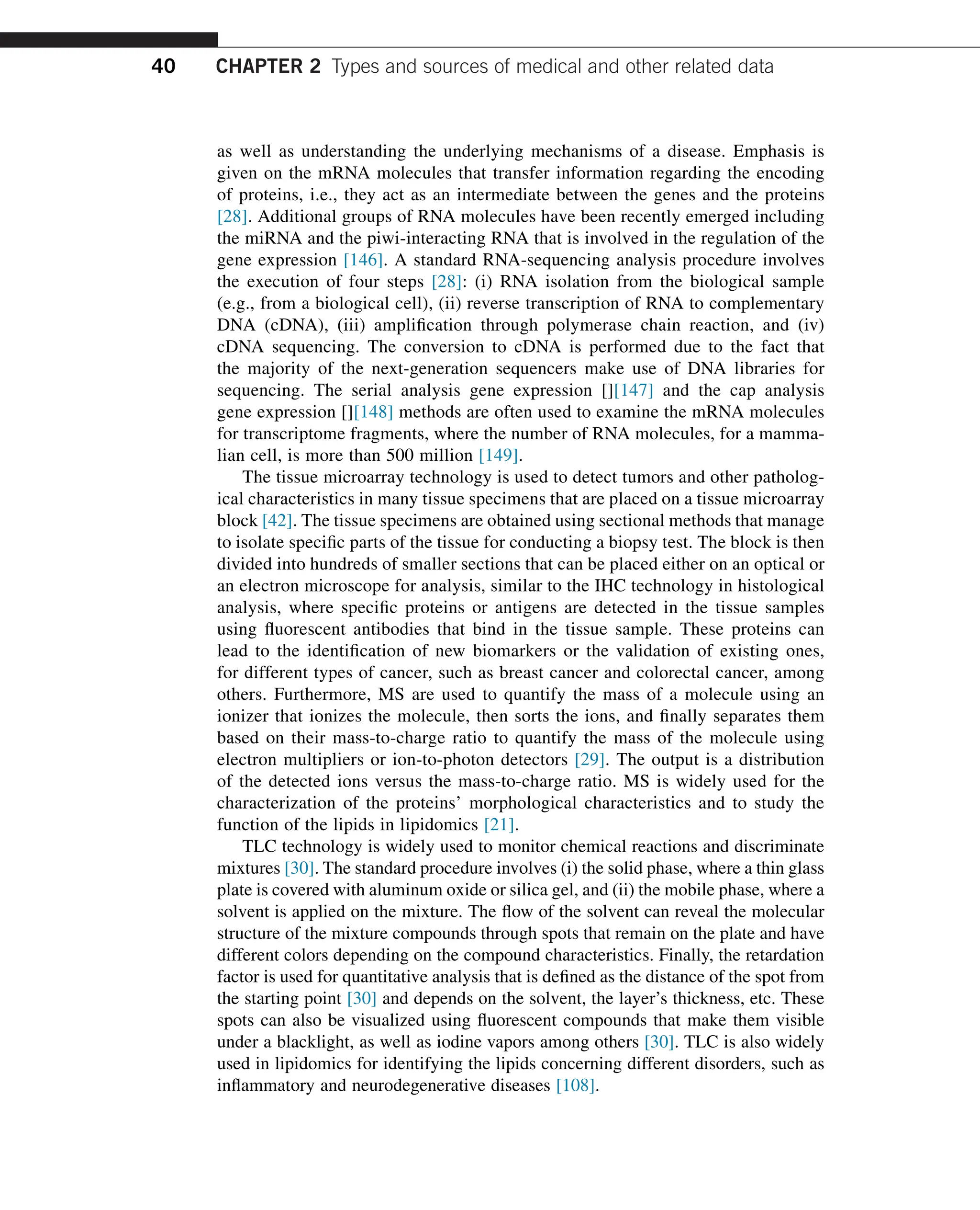 as well as understanding the underlying mechanisms of a disease. Emphasis is
given on the mRNA molecules that transfer information regarding the encoding
of proteins, i.e., they act as an intermediate between the genes and the proteins
[28]. Additional groups of RNA molecules have been recently emerged including
the miRNA and the piwi-interacting RNA that is involved in the regulation of the
gene expression [146]. A standard RNA-sequencing analysis procedure involves
the execution of four steps [28]: (i) RNA isolation from the biological sample
(e.g., from a biological cell), (ii) reverse transcription of RNA to complementary
DNA (cDNA), (iii) amplification through polymerase chain reaction, and (iv)
cDNA sequencing. The conversion to cDNA is performed due to the fact that
the majority of the next-generation sequencers make use of DNA libraries for
sequencing. The serial analysis gene expression [][147] and the cap analysis
gene expression [][148] methods are often used to examine the mRNA molecules
for transcriptome fragments, where the number of RNA molecules, for a mamma-
lian cell, is more than 500 million [149].
The tissue microarray technology is used to detect tumors and other patholog-
ical characteristics in many tissue specimens that are placed on a tissue microarray
block [42]. The tissue specimens are obtained using sectional methods that manage
to isolate specific parts of the tissue for conducting a biopsy test. The block is then
divided into hundreds of smaller sections that can be placed either on an optical or
an electron microscope for analysis, similar to the IHC technology in histological
analysis, where specific proteins or antigens are detected in the tissue samples
using fluorescent antibodies that bind in the tissue sample. These proteins can
lead to the identification of new biomarkers or the validation of existing ones,
for different types of cancer, such as breast cancer and colorectal cancer, among
others. Furthermore, MS are used to quantify the mass of a molecule using an
ionizer that ionizes the molecule, then sorts the ions, and finally separates them
based on their mass-to-charge ratio to quantify the mass of the molecule using
electron multipliers or ion-to-photon detectors [29]. The output is a distribution
of the detected ions versus the mass-to-charge ratio. MS is widely used for the
characterization of the proteins’ morphological characteristics and to study the
function of the lipids in lipidomics [21].
TLC technology is widely used to monitor chemical reactions and discriminate
mixtures [30]. The standard procedure involves (i) the solid phase, where a thin glass
plate is covered with aluminum oxide or silica gel, and (ii) the mobile phase, where a
solvent is applied on the mixture. The flow of the solvent can reveal the molecular
structure of the mixture compounds through spots that remain on the plate and have
different colors depending on the compound characteristics. Finally, the retardation
factor is used for quantitative analysis that is defined as the distance of the spot from
the starting point [30] and depends on the solvent, the layer’s thickness, etc. These
spots can also be visualized using fluorescent compounds that make them visible
under a blacklight, as well as iodine vapors among others [30]. TLC is also widely
used in lipidomics for identifying the lipids concerning different disorders, such as
inflammatory and neurodegenerative diseases [108].
40 CHAPTER 2 Types and sources of medical and other related data
 