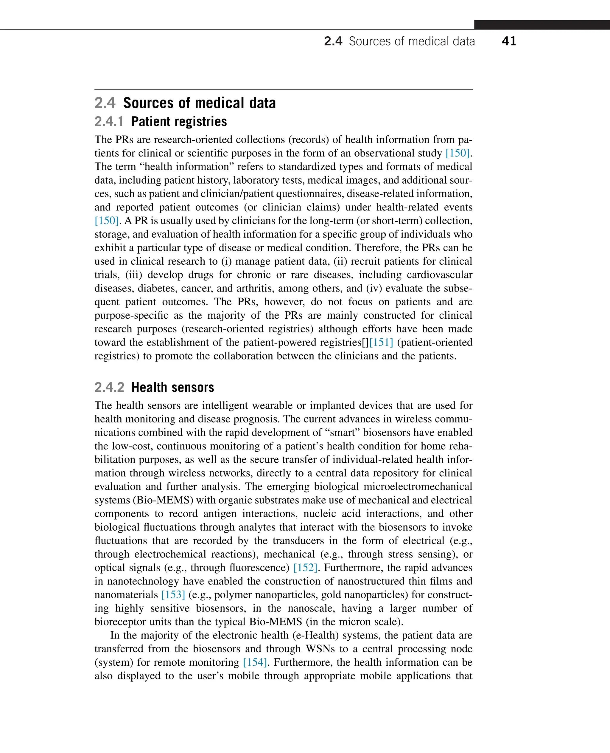 2.4 Sources of medical data
2.4.1 Patient registries
The PRs are research-oriented collections (records) of health information from pa-
tients for clinical or scientific purposes in the form of an observational study [150].
The term “health information” refers to standardized types and formats of medical
data, including patient history, laboratory tests, medical images, and additional sour-
ces, such as patient and clinician/patient questionnaires, disease-related information,
and reported patient outcomes (or clinician claims) under health-related events
[150]. A PR is usually used by clinicians for the long-term (or short-term) collection,
storage, and evaluation of health information for a specific group of individuals who
exhibit a particular type of disease or medical condition. Therefore, the PRs can be
used in clinical research to (i) manage patient data, (ii) recruit patients for clinical
trials, (iii) develop drugs for chronic or rare diseases, including cardiovascular
diseases, diabetes, cancer, and arthritis, among others, and (iv) evaluate the subse-
quent patient outcomes. The PRs, however, do not focus on patients and are
purpose-specific as the majority of the PRs are mainly constructed for clinical
research purposes (research-oriented registries) although efforts have been made
toward the establishment of the patient-powered registries[][151] (patient-oriented
registries) to promote the collaboration between the clinicians and the patients.
2.4.2 Health sensors
The health sensors are intelligent wearable or implanted devices that are used for
health monitoring and disease prognosis. The current advances in wireless commu-
nications combined with the rapid development of “smart” biosensors have enabled
the low-cost, continuous monitoring of a patient’s health condition for home reha-
bilitation purposes, as well as the secure transfer of individual-related health infor-
mation through wireless networks, directly to a central data repository for clinical
evaluation and further analysis. The emerging biological microelectromechanical
systems (Bio-MEMS) with organic substrates make use of mechanical and electrical
components to record antigen interactions, nucleic acid interactions, and other
biological fluctuations through analytes that interact with the biosensors to invoke
fluctuations that are recorded by the transducers in the form of electrical (e.g.,
through electrochemical reactions), mechanical (e.g., through stress sensing), or
optical signals (e.g., through fluorescence) [152]. Furthermore, the rapid advances
in nanotechnology have enabled the construction of nanostructured thin films and
nanomaterials [153] (e.g., polymer nanoparticles, gold nanoparticles) for construct-
ing highly sensitive biosensors, in the nanoscale, having a larger number of
bioreceptor units than the typical Bio-MEMS (in the micron scale).
In the majority of the electronic health (e-Health) systems, the patient data are
transferred from the biosensors and through WSNs to a central processing node
(system) for remote monitoring [154]. Furthermore, the health information can be
also displayed to the user’s mobile through appropriate mobile applications that
2.4 Sources of medical data 41
 