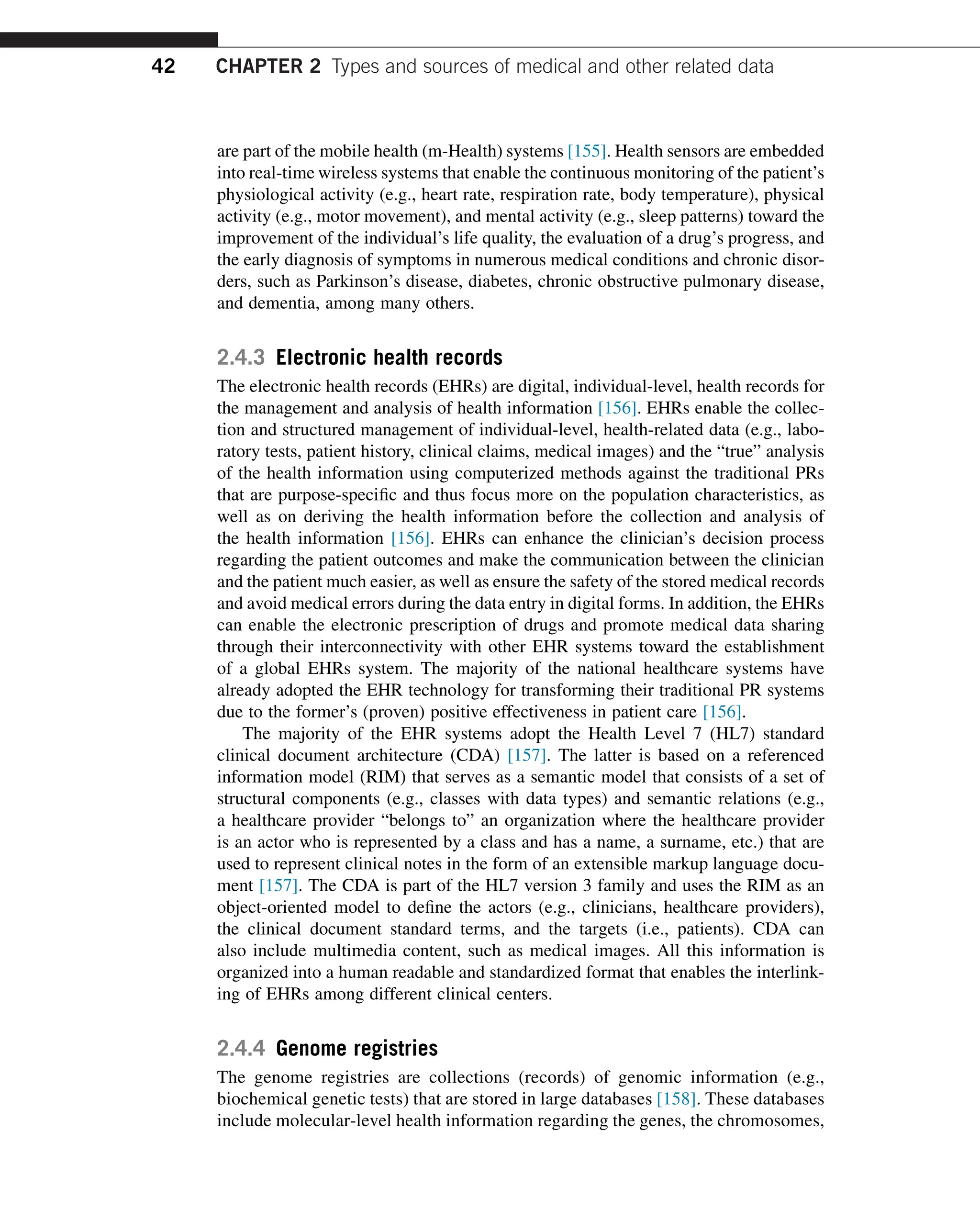 are part of the mobile health (m-Health) systems [155]. Health sensors are embedded
into real-time wireless systems that enable the continuous monitoring of the patient’s
physiological activity (e.g., heart rate, respiration rate, body temperature), physical
activity (e.g., motor movement), and mental activity (e.g., sleep patterns) toward the
improvement of the individual’s life quality, the evaluation of a drug’s progress, and
the early diagnosis of symptoms in numerous medical conditions and chronic disor-
ders, such as Parkinson’s disease, diabetes, chronic obstructive pulmonary disease,
and dementia, among many others.
2.4.3 Electronic health records
The electronic health records (EHRs) are digital, individual-level, health records for
the management and analysis of health information [156]. EHRs enable the collec-
tion and structured management of individual-level, health-related data (e.g., labo-
ratory tests, patient history, clinical claims, medical images) and the “true” analysis
of the health information using computerized methods against the traditional PRs
that are purpose-specific and thus focus more on the population characteristics, as
well as on deriving the health information before the collection and analysis of
the health information [156]. EHRs can enhance the clinician’s decision process
regarding the patient outcomes and make the communication between the clinician
and the patient much easier, as well as ensure the safety of the stored medical records
and avoid medical errors during the data entry in digital forms. In addition, the EHRs
can enable the electronic prescription of drugs and promote medical data sharing
through their interconnectivity with other EHR systems toward the establishment
of a global EHRs system. The majority of the national healthcare systems have
already adopted the EHR technology for transforming their traditional PR systems
due to the former’s (proven) positive effectiveness in patient care [156].
The majority of the EHR systems adopt the Health Level 7 (HL7) standard
clinical document architecture (CDA) [157]. The latter is based on a referenced
information model (RIM) that serves as a semantic model that consists of a set of
structural components (e.g., classes with data types) and semantic relations (e.g.,
a healthcare provider “belongs to” an organization where the healthcare provider
is an actor who is represented by a class and has a name, a surname, etc.) that are
used to represent clinical notes in the form of an extensible markup language docu-
ment [157]. The CDA is part of the HL7 version 3 family and uses the RIM as an
object-oriented model to define the actors (e.g., clinicians, healthcare providers),
the clinical document standard terms, and the targets (i.e., patients). CDA can
also include multimedia content, such as medical images. All this information is
organized into a human readable and standardized format that enables the interlink-
ing of EHRs among different clinical centers.
2.4.4 Genome registries
The genome registries are collections (records) of genomic information (e.g.,
biochemical genetic tests) that are stored in large databases [158]. These databases
include molecular-level health information regarding the genes, the chromosomes,
42 CHAPTER 2 Types and sources of medical and other related data
 
