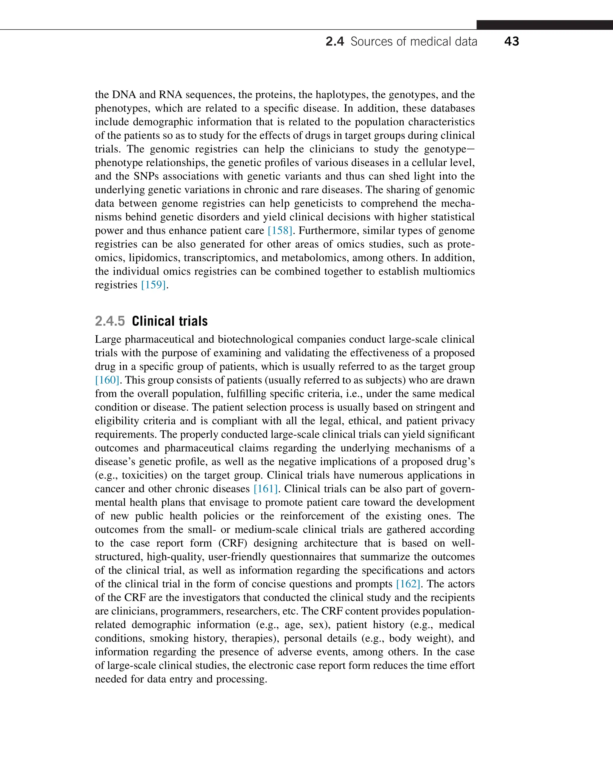 the DNA and RNA sequences, the proteins, the haplotypes, the genotypes, and the
phenotypes, which are related to a specific disease. In addition, these databases
include demographic information that is related to the population characteristics
of the patients so as to study for the effects of drugs in target groups during clinical
trials. The genomic registries can help the clinicians to study the genotypee
phenotype relationships, the genetic profiles of various diseases in a cellular level,
and the SNPs associations with genetic variants and thus can shed light into the
underlying genetic variations in chronic and rare diseases. The sharing of genomic
data between genome registries can help geneticists to comprehend the mecha-
nisms behind genetic disorders and yield clinical decisions with higher statistical
power and thus enhance patient care [158]. Furthermore, similar types of genome
registries can be also generated for other areas of omics studies, such as prote-
omics, lipidomics, transcriptomics, and metabolomics, among others. In addition,
the individual omics registries can be combined together to establish multiomics
registries [159].
2.4.5 Clinical trials
Large pharmaceutical and biotechnological companies conduct large-scale clinical
trials with the purpose of examining and validating the effectiveness of a proposed
drug in a specific group of patients, which is usually referred to as the target group
[160]. This group consists of patients (usually referred to as subjects) who are drawn
from the overall population, fulfilling specific criteria, i.e., under the same medical
condition or disease. The patient selection process is usually based on stringent and
eligibility criteria and is compliant with all the legal, ethical, and patient privacy
requirements. The properly conducted large-scale clinical trials can yield significant
outcomes and pharmaceutical claims regarding the underlying mechanisms of a
disease’s genetic profile, as well as the negative implications of a proposed drug’s
(e.g., toxicities) on the target group. Clinical trials have numerous applications in
cancer and other chronic diseases [161]. Clinical trials can be also part of govern-
mental health plans that envisage to promote patient care toward the development
of new public health policies or the reinforcement of the existing ones. The
outcomes from the small- or medium-scale clinical trials are gathered according
to the case report form (CRF) designing architecture that is based on well-
structured, high-quality, user-friendly questionnaires that summarize the outcomes
of the clinical trial, as well as information regarding the specifications and actors
of the clinical trial in the form of concise questions and prompts [162]. The actors
of the CRF are the investigators that conducted the clinical study and the recipients
are clinicians, programmers, researchers, etc. The CRF content provides population-
related demographic information (e.g., age, sex), patient history (e.g., medical
conditions, smoking history, therapies), personal details (e.g., body weight), and
information regarding the presence of adverse events, among others. In the case
of large-scale clinical studies, the electronic case report form reduces the time effort
needed for data entry and processing.
2.4 Sources of medical data 43
 
