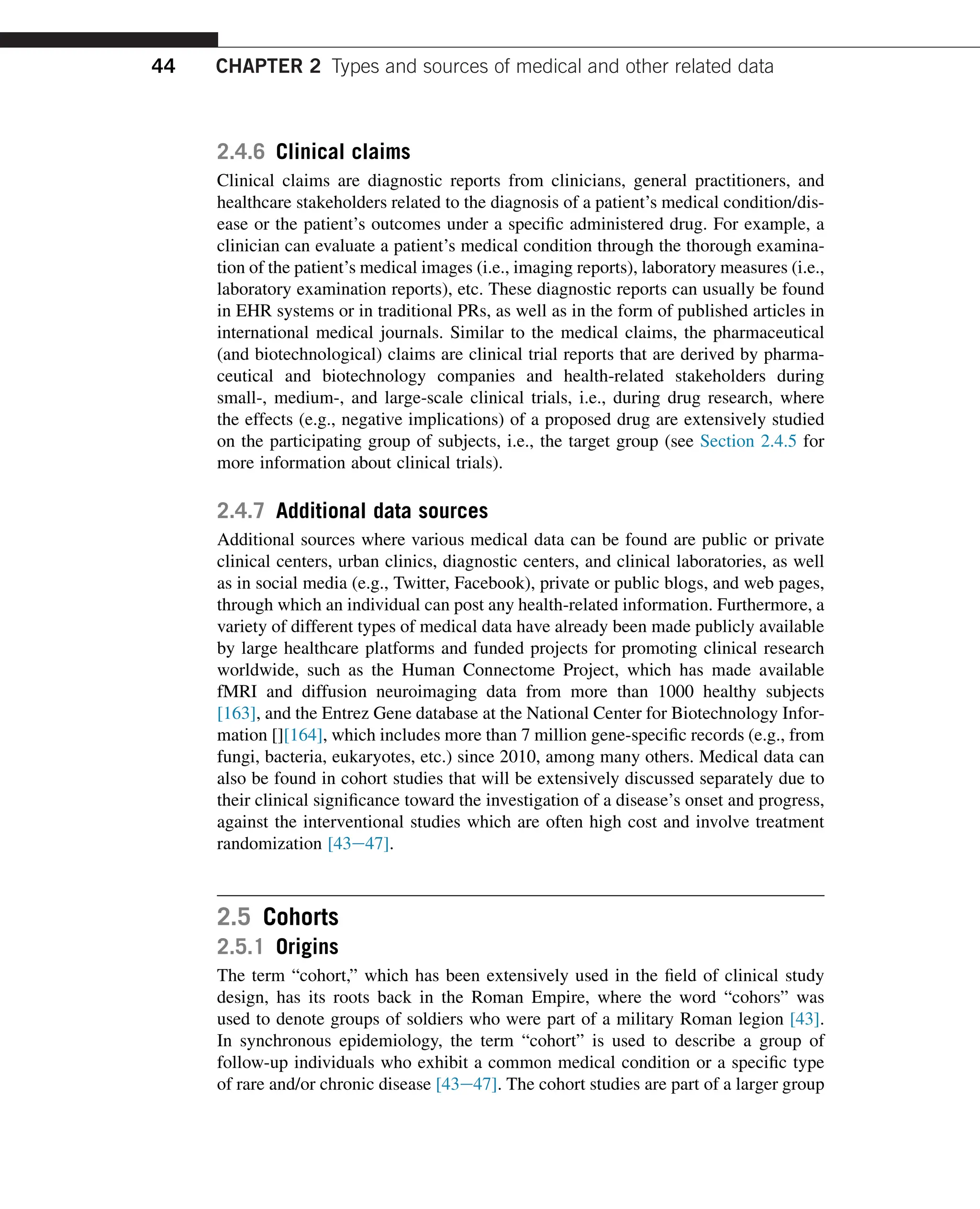 2.4.6 Clinical claims
Clinical claims are diagnostic reports from clinicians, general practitioners, and
healthcare stakeholders related to the diagnosis of a patient’s medical condition/dis-
ease or the patient’s outcomes under a specific administered drug. For example, a
clinician can evaluate a patient’s medical condition through the thorough examina-
tion of the patient’s medical images (i.e., imaging reports), laboratory measures (i.e.,
laboratory examination reports), etc. These diagnostic reports can usually be found
in EHR systems or in traditional PRs, as well as in the form of published articles in
international medical journals. Similar to the medical claims, the pharmaceutical
(and biotechnological) claims are clinical trial reports that are derived by pharma-
ceutical and biotechnology companies and health-related stakeholders during
small-, medium-, and large-scale clinical trials, i.e., during drug research, where
the effects (e.g., negative implications) of a proposed drug are extensively studied
on the participating group of subjects, i.e., the target group (see Section 2.4.5 for
more information about clinical trials).
2.4.7 Additional data sources
Additional sources where various medical data can be found are public or private
clinical centers, urban clinics, diagnostic centers, and clinical laboratories, as well
as in social media (e.g., Twitter, Facebook), private or public blogs, and web pages,
through which an individual can post any health-related information. Furthermore, a
variety of different types of medical data have already been made publicly available
by large healthcare platforms and funded projects for promoting clinical research
worldwide, such as the Human Connectome Project, which has made available
fMRI and diffusion neuroimaging data from more than 1000 healthy subjects
[163], and the Entrez Gene database at the National Center for Biotechnology Infor-
mation [][164], which includes more than 7 million gene-specific records (e.g., from
fungi, bacteria, eukaryotes, etc.) since 2010, among many others. Medical data can
also be found in cohort studies that will be extensively discussed separately due to
their clinical significance toward the investigation of a disease’s onset and progress,
against the interventional studies which are often high cost and involve treatment
randomization [43e47].
2.5 Cohorts
2.5.1 Origins
The term “cohort,” which has been extensively used in the field of clinical study
design, has its roots back in the Roman Empire, where the word “cohors” was
used to denote groups of soldiers who were part of a military Roman legion [43].
In synchronous epidemiology, the term “cohort” is used to describe a group of
follow-up individuals who exhibit a common medical condition or a specific type
of rare and/or chronic disease [43e47]. The cohort studies are part of a larger group
44 CHAPTER 2 Types and sources of medical and other related data
 