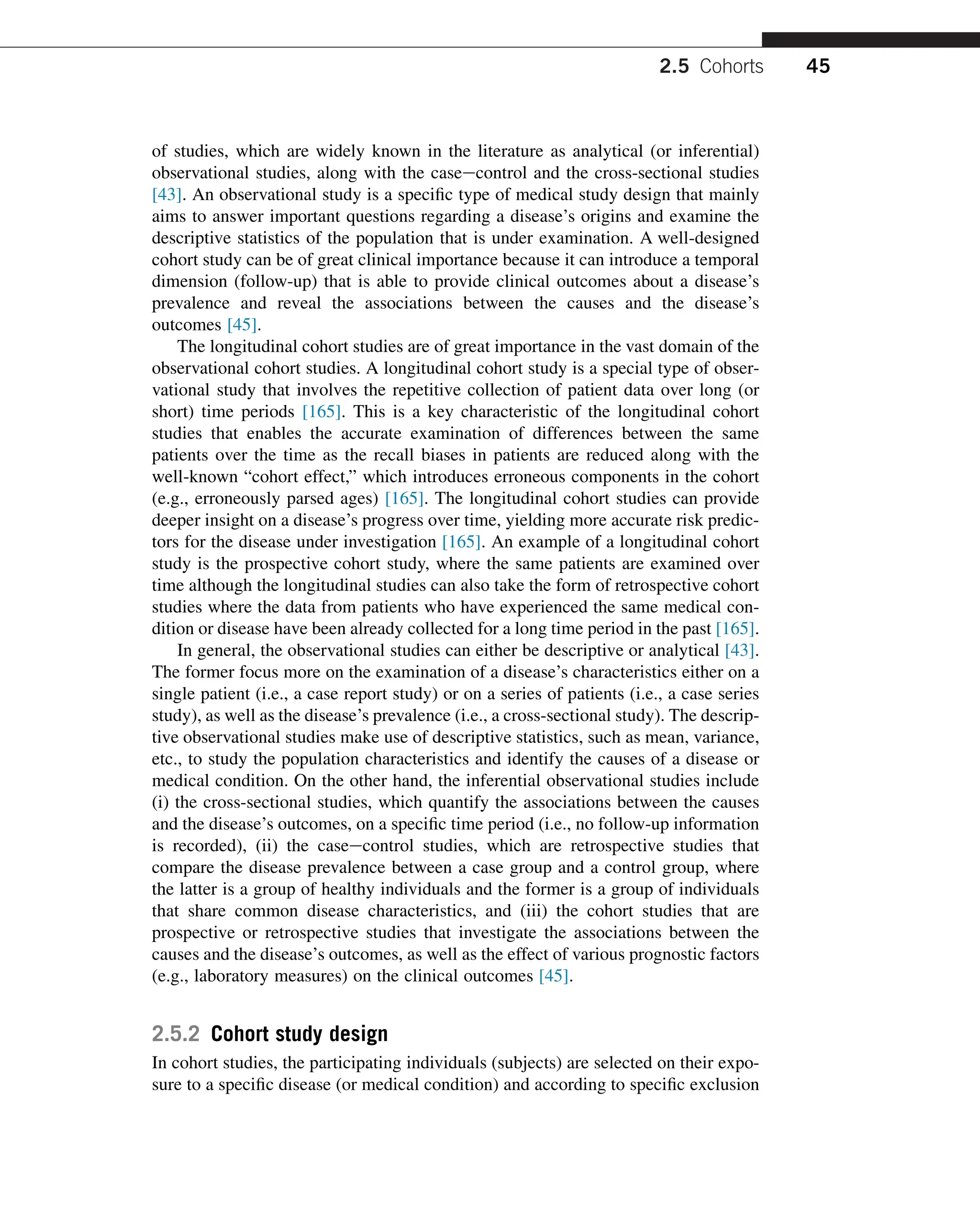 of studies, which are widely known in the literature as analytical (or inferential)
observational studies, along with the caseecontrol and the cross-sectional studies
[43]. An observational study is a specific type of medical study design that mainly
aims to answer important questions regarding a disease’s origins and examine the
descriptive statistics of the population that is under examination. A well-designed
cohort study can be of great clinical importance because it can introduce a temporal
dimension (follow-up) that is able to provide clinical outcomes about a disease’s
prevalence and reveal the associations between the causes and the disease’s
outcomes [45].
The longitudinal cohort studies are of great importance in the vast domain of the
observational cohort studies. A longitudinal cohort study is a special type of obser-
vational study that involves the repetitive collection of patient data over long (or
short) time periods [165]. This is a key characteristic of the longitudinal cohort
studies that enables the accurate examination of differences between the same
patients over the time as the recall biases in patients are reduced along with the
well-known “cohort effect,” which introduces erroneous components in the cohort
(e.g., erroneously parsed ages) [165]. The longitudinal cohort studies can provide
deeper insight on a disease’s progress over time, yielding more accurate risk predic-
tors for the disease under investigation [165]. An example of a longitudinal cohort
study is the prospective cohort study, where the same patients are examined over
time although the longitudinal studies can also take the form of retrospective cohort
studies where the data from patients who have experienced the same medical con-
dition or disease have been already collected for a long time period in the past [165].
In general, the observational studies can either be descriptive or analytical [43].
The former focus more on the examination of a disease’s characteristics either on a
single patient (i.e., a case report study) or on a series of patients (i.e., a case series
study), as well as the disease’s prevalence (i.e., a cross-sectional study). The descrip-
tive observational studies make use of descriptive statistics, such as mean, variance,
etc., to study the population characteristics and identify the causes of a disease or
medical condition. On the other hand, the inferential observational studies include
(i) the cross-sectional studies, which quantify the associations between the causes
and the disease’s outcomes, on a specific time period (i.e., no follow-up information
is recorded), (ii) the caseecontrol studies, which are retrospective studies that
compare the disease prevalence between a case group and a control group, where
the latter is a group of healthy individuals and the former is a group of individuals
that share common disease characteristics, and (iii) the cohort studies that are
prospective or retrospective studies that investigate the associations between the
causes and the disease’s outcomes, as well as the effect of various prognostic factors
(e.g., laboratory measures) on the clinical outcomes [45].
2.5.2 Cohort study design
In cohort studies, the participating individuals (subjects) are selected on their expo-
sure to a specific disease (or medical condition) and according to specific exclusion
2.5 Cohorts 45
 