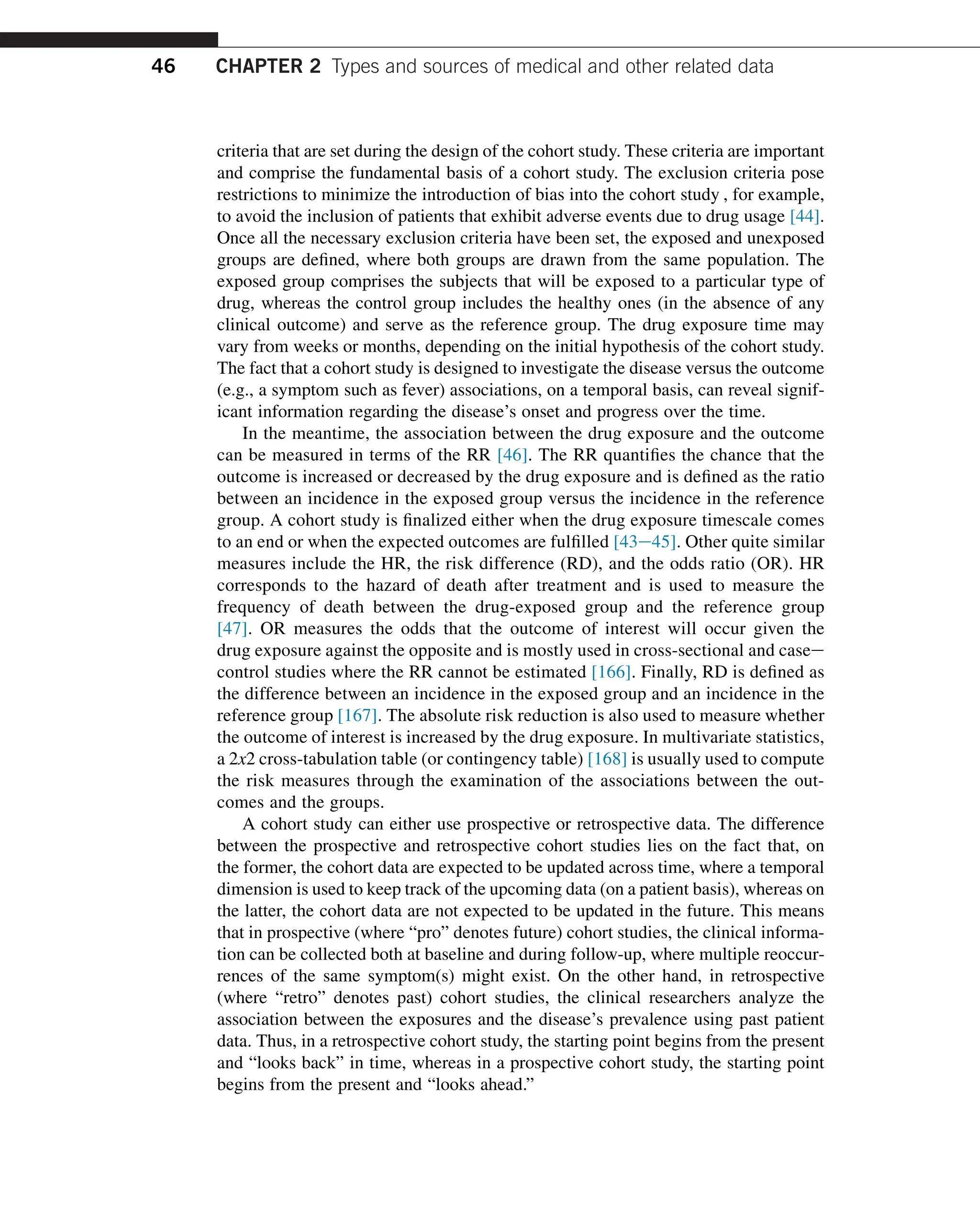 criteria that are set during the design of the cohort study. These criteria are important
and comprise the fundamental basis of a cohort study. The exclusion criteria pose
restrictions to minimize the introduction of bias into the cohort study , for example,
to avoid the inclusion of patients that exhibit adverse events due to drug usage [44].
Once all the necessary exclusion criteria have been set, the exposed and unexposed
groups are defined, where both groups are drawn from the same population. The
exposed group comprises the subjects that will be exposed to a particular type of
drug, whereas the control group includes the healthy ones (in the absence of any
clinical outcome) and serve as the reference group. The drug exposure time may
vary from weeks or months, depending on the initial hypothesis of the cohort study.
The fact that a cohort study is designed to investigate the disease versus the outcome
(e.g., a symptom such as fever) associations, on a temporal basis, can reveal signif-
icant information regarding the disease’s onset and progress over the time.
In the meantime, the association between the drug exposure and the outcome
can be measured in terms of the RR [46]. The RR quantifies the chance that the
outcome is increased or decreased by the drug exposure and is defined as the ratio
between an incidence in the exposed group versus the incidence in the reference
group. A cohort study is finalized either when the drug exposure timescale comes
to an end or when the expected outcomes are fulfilled [43e45]. Other quite similar
measures include the HR, the risk difference (RD), and the odds ratio (OR). HR
corresponds to the hazard of death after treatment and is used to measure the
frequency of death between the drug-exposed group and the reference group
[47]. OR measures the odds that the outcome of interest will occur given the
drug exposure against the opposite and is mostly used in cross-sectional and casee
control studies where the RR cannot be estimated [166]. Finally, RD is defined as
the difference between an incidence in the exposed group and an incidence in the
reference group [167]. The absolute risk reduction is also used to measure whether
the outcome of interest is increased by the drug exposure. In multivariate statistics,
a 2x2 cross-tabulation table (or contingency table) [168] is usually used to compute
the risk measures through the examination of the associations between the out-
comes and the groups.
A cohort study can either use prospective or retrospective data. The difference
between the prospective and retrospective cohort studies lies on the fact that, on
the former, the cohort data are expected to be updated across time, where a temporal
dimension is used to keep track of the upcoming data (on a patient basis), whereas on
the latter, the cohort data are not expected to be updated in the future. This means
that in prospective (where “pro” denotes future) cohort studies, the clinical informa-
tion can be collected both at baseline and during follow-up, where multiple reoccur-
rences of the same symptom(s) might exist. On the other hand, in retrospective
(where “retro” denotes past) cohort studies, the clinical researchers analyze the
association between the exposures and the disease’s prevalence using past patient
data. Thus, in a retrospective cohort study, the starting point begins from the present
and “looks back” in time, whereas in a prospective cohort study, the starting point
begins from the present and “looks ahead.”
46 CHAPTER 2 Types and sources of medical and other related data
 