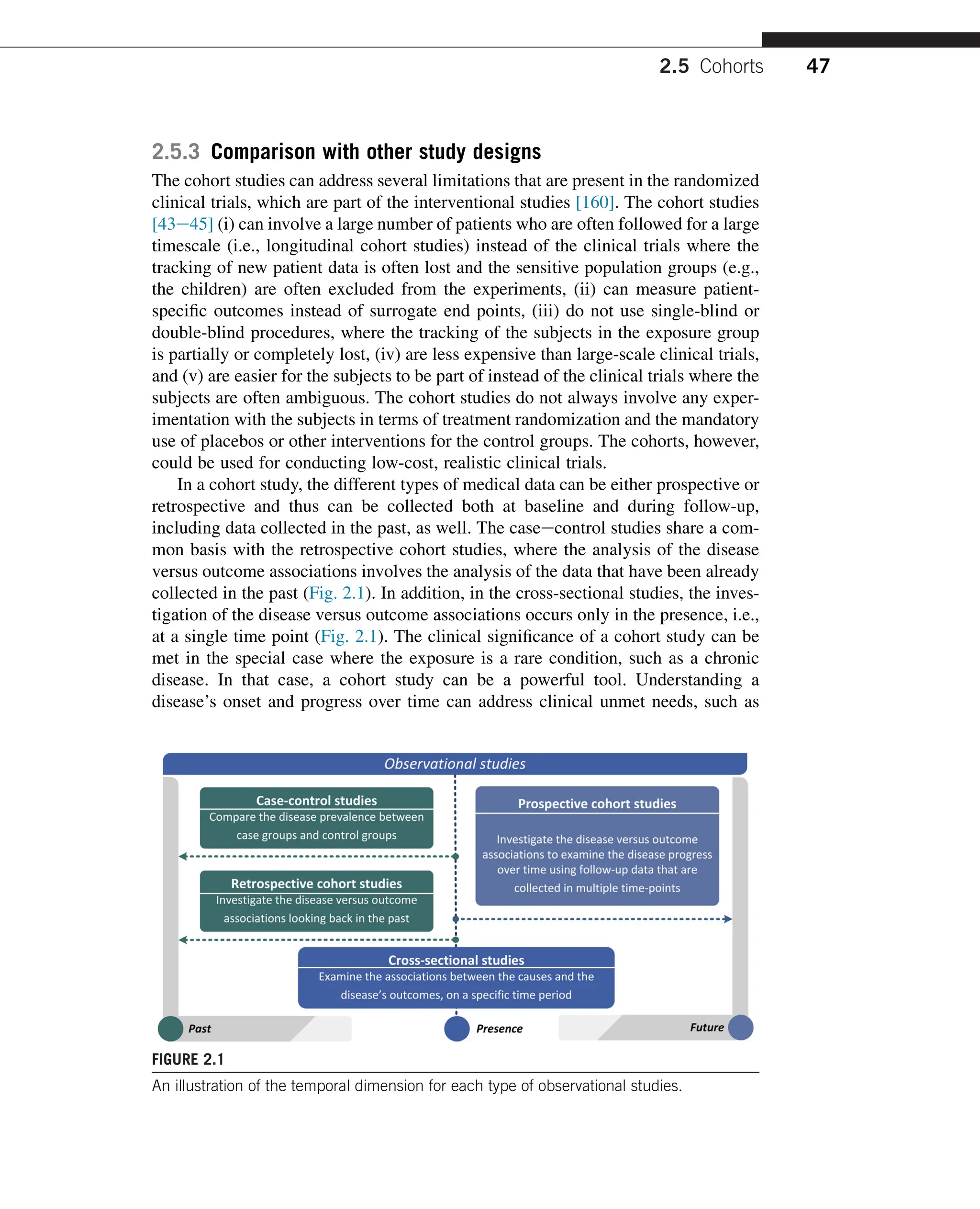 2.5.3 Comparison with other study designs
The cohort studies can address several limitations that are present in the randomized
clinical trials, which are part of the interventional studies [160]. The cohort studies
[43e45] (i) can involve a large number of patients who are often followed for a large
timescale (i.e., longitudinal cohort studies) instead of the clinical trials where the
tracking of new patient data is often lost and the sensitive population groups (e.g.,
the children) are often excluded from the experiments, (ii) can measure patient-
specific outcomes instead of surrogate end points, (iii) do not use single-blind or
double-blind procedures, where the tracking of the subjects in the exposure group
is partially or completely lost, (iv) are less expensive than large-scale clinical trials,
and (v) are easier for the subjects to be part of instead of the clinical trials where the
subjects are often ambiguous. The cohort studies do not always involve any exper-
imentation with the subjects in terms of treatment randomization and the mandatory
use of placebos or other interventions for the control groups. The cohorts, however,
could be used for conducting low-cost, realistic clinical trials.
In a cohort study, the different types of medical data can be either prospective or
retrospective and thus can be collected both at baseline and during follow-up,
including data collected in the past, as well. The caseecontrol studies share a com-
mon basis with the retrospective cohort studies, where the analysis of the disease
versus outcome associations involves the analysis of the data that have been already
collected in the past (Fig. 2.1). In addition, in the cross-sectional studies, the inves-
tigation of the disease versus outcome associations occurs only in the presence, i.e.,
at a single time point (Fig. 2.1). The clinical significance of a cohort study can be
met in the special case where the exposure is a rare condition, such as a chronic
disease. In that case, a cohort study can be a powerful tool. Understanding a
disease’s onset and progress over time can address clinical unmet needs, such as
FIGURE 2.1
An illustration of the temporal dimension for each type of observational studies.
2.5 Cohorts 47
 