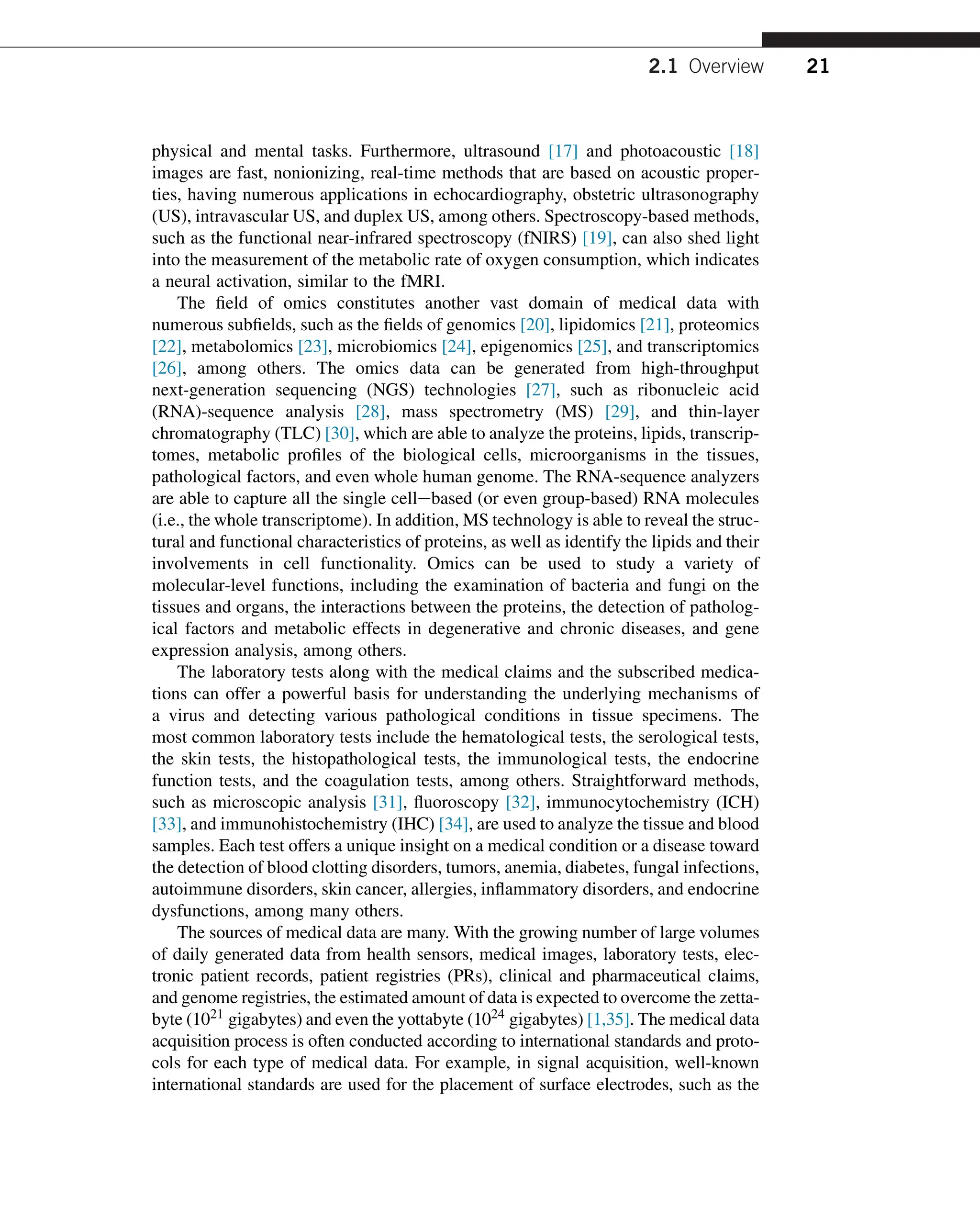 physical and mental tasks. Furthermore, ultrasound [17] and photoacoustic [18]
images are fast, nonionizing, real-time methods that are based on acoustic proper-
ties, having numerous applications in echocardiography, obstetric ultrasonography
(US), intravascular US, and duplex US, among others. Spectroscopy-based methods,
such as the functional near-infrared spectroscopy (fNIRS) [19], can also shed light
into the measurement of the metabolic rate of oxygen consumption, which indicates
a neural activation, similar to the fMRI.
The field of omics constitutes another vast domain of medical data with
numerous subfields, such as the fields of genomics [20], lipidomics [21], proteomics
[22], metabolomics [23], microbiomics [24], epigenomics [25], and transcriptomics
[26], among others. The omics data can be generated from high-throughput
next-generation sequencing (NGS) technologies [27], such as ribonucleic acid
(RNA)-sequence analysis [28], mass spectrometry (MS) [29], and thin-layer
chromatography (TLC) [30], which are able to analyze the proteins, lipids, transcrip-
tomes, metabolic profiles of the biological cells, microorganisms in the tissues,
pathological factors, and even whole human genome. The RNA-sequence analyzers
are able to capture all the single cellebased (or even group-based) RNA molecules
(i.e., the whole transcriptome). In addition, MS technology is able to reveal the struc-
tural and functional characteristics of proteins, as well as identify the lipids and their
involvements in cell functionality. Omics can be used to study a variety of
molecular-level functions, including the examination of bacteria and fungi on the
tissues and organs, the interactions between the proteins, the detection of patholog-
ical factors and metabolic effects in degenerative and chronic diseases, and gene
expression analysis, among others.
The laboratory tests along with the medical claims and the subscribed medica-
tions can offer a powerful basis for understanding the underlying mechanisms of
a virus and detecting various pathological conditions in tissue specimens. The
most common laboratory tests include the hematological tests, the serological tests,
the skin tests, the histopathological tests, the immunological tests, the endocrine
function tests, and the coagulation tests, among others. Straightforward methods,
such as microscopic analysis [31], fluoroscopy [32], immunocytochemistry (ICH)
[33], and immunohistochemistry (IHC) [34], are used to analyze the tissue and blood
samples. Each test offers a unique insight on a medical condition or a disease toward
the detection of blood clotting disorders, tumors, anemia, diabetes, fungal infections,
autoimmune disorders, skin cancer, allergies, inflammatory disorders, and endocrine
dysfunctions, among many others.
The sources of medical data are many. With the growing number of large volumes
of daily generated data from health sensors, medical images, laboratory tests, elec-
tronic patient records, patient registries (PRs), clinical and pharmaceutical claims,
and genome registries, the estimated amount of data is expected to overcome the zetta-
byte (1021 gigabytes) and even the yottabyte (1024 gigabytes) [1,35]. The medical data
acquisition process is often conducted according to international standards and proto-
cols for each type of medical data. For example, in signal acquisition, well-known
international standards are used for the placement of surface electrodes, such as the
2.1 Overview 21
 