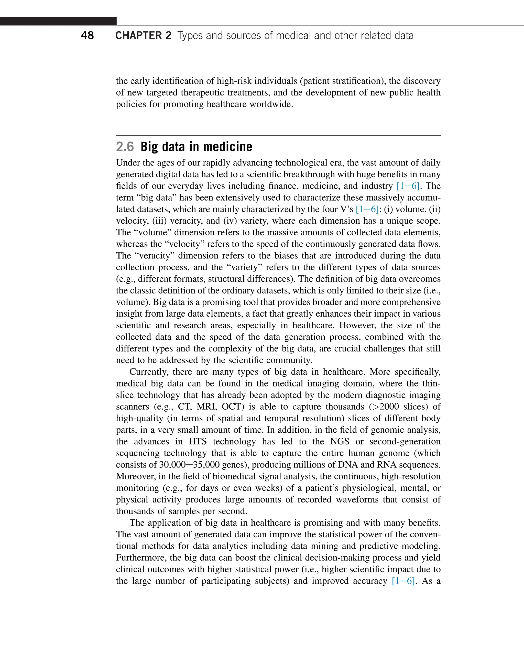 the early identification of high-risk individuals (patient stratification), the discovery
of new targeted therapeutic treatments, and the development of new public health
policies for promoting healthcare worldwide.
2.6 Big data in medicine
Under the ages of our rapidly advancing technological era, the vast amount of daily
generated digital data has led to a scientific breakthrough with huge benefits in many
fields of our everyday lives including finance, medicine, and industry [1e6]. The
term “big data” has been extensively used to characterize these massively accumu-
lated datasets, which are mainly characterized by the four V’s [1e6]: (i) volume, (ii)
velocity, (iii) veracity, and (iv) variety, where each dimension has a unique scope.
The “volume” dimension refers to the massive amounts of collected data elements,
whereas the “velocity” refers to the speed of the continuously generated data flows.
The “veracity” dimension refers to the biases that are introduced during the data
collection process, and the “variety” refers to the different types of data sources
(e.g., different formats, structural differences). The definition of big data overcomes
the classic definition of the ordinary datasets, which is only limited to their size (i.e.,
volume). Big data is a promising tool that provides broader and more comprehensive
insight from large data elements, a fact that greatly enhances their impact in various
scientific and research areas, especially in healthcare. However, the size of the
collected data and the speed of the data generation process, combined with the
different types and the complexity of the big data, are crucial challenges that still
need to be addressed by the scientific community.
Currently, there are many types of big data in healthcare. More specifically,
medical big data can be found in the medical imaging domain, where the thin-
slice technology that has already been adopted by the modern diagnostic imaging
scanners (e.g., CT, MRI, OCT) is able to capture thousands (2000 slices) of
high-quality (in terms of spatial and temporal resolution) slices of different body
parts, in a very small amount of time. In addition, in the field of genomic analysis,
the advances in HTS technology has led to the NGS or second-generation
sequencing technology that is able to capture the entire human genome (which
consists of 30,000e35,000 genes), producing millions of DNA and RNA sequences.
Moreover, in the field of biomedical signal analysis, the continuous, high-resolution
monitoring (e.g., for days or even weeks) of a patient’s physiological, mental, or
physical activity produces large amounts of recorded waveforms that consist of
thousands of samples per second.
The application of big data in healthcare is promising and with many benefits.
The vast amount of generated data can improve the statistical power of the conven-
tional methods for data analytics including data mining and predictive modeling.
Furthermore, the big data can boost the clinical decision-making process and yield
clinical outcomes with higher statistical power (i.e., higher scientific impact due to
the large number of participating subjects) and improved accuracy [1e6]. As a
48 CHAPTER 2 Types and sources of medical and other related data
 