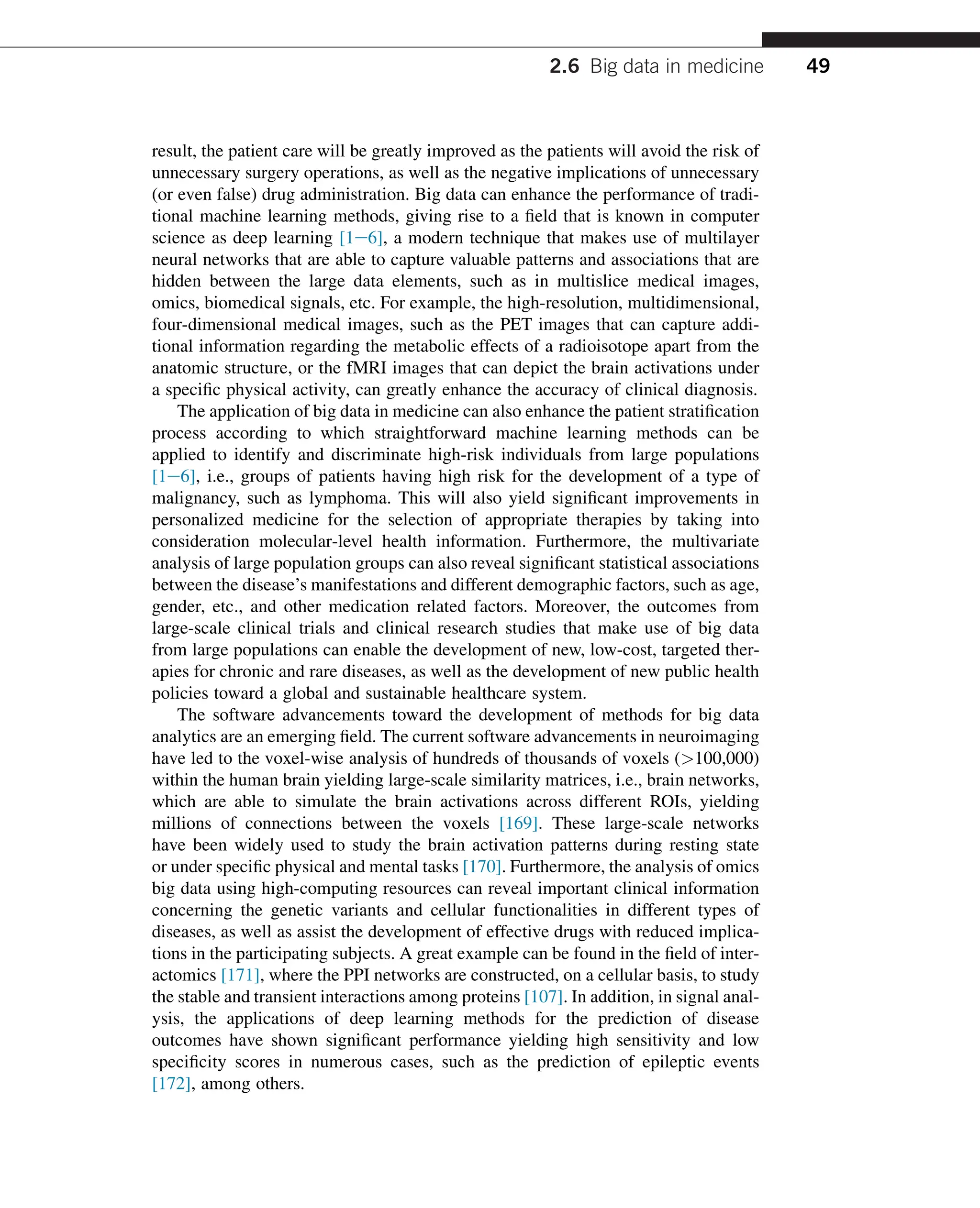 result, the patient care will be greatly improved as the patients will avoid the risk of
unnecessary surgery operations, as well as the negative implications of unnecessary
(or even false) drug administration. Big data can enhance the performance of tradi-
tional machine learning methods, giving rise to a field that is known in computer
science as deep learning [1e6], a modern technique that makes use of multilayer
neural networks that are able to capture valuable patterns and associations that are
hidden between the large data elements, such as in multislice medical images,
omics, biomedical signals, etc. For example, the high-resolution, multidimensional,
four-dimensional medical images, such as the PET images that can capture addi-
tional information regarding the metabolic effects of a radioisotope apart from the
anatomic structure, or the fMRI images that can depict the brain activations under
a specific physical activity, can greatly enhance the accuracy of clinical diagnosis.
The application of big data in medicine can also enhance the patient stratification
process according to which straightforward machine learning methods can be
applied to identify and discriminate high-risk individuals from large populations
[1e6], i.e., groups of patients having high risk for the development of a type of
malignancy, such as lymphoma. This will also yield significant improvements in
personalized medicine for the selection of appropriate therapies by taking into
consideration molecular-level health information. Furthermore, the multivariate
analysis of large population groups can also reveal significant statistical associations
between the disease’s manifestations and different demographic factors, such as age,
gender, etc., and other medication related factors. Moreover, the outcomes from
large-scale clinical trials and clinical research studies that make use of big data
from large populations can enable the development of new, low-cost, targeted ther-
apies for chronic and rare diseases, as well as the development of new public health
policies toward a global and sustainable healthcare system.
The software advancements toward the development of methods for big data
analytics are an emerging field. The current software advancements in neuroimaging
have led to the voxel-wise analysis of hundreds of thousands of voxels (100,000)
within the human brain yielding large-scale similarity matrices, i.e., brain networks,
which are able to simulate the brain activations across different ROIs, yielding
millions of connections between the voxels [169]. These large-scale networks
have been widely used to study the brain activation patterns during resting state
or under specific physical and mental tasks [170]. Furthermore, the analysis of omics
big data using high-computing resources can reveal important clinical information
concerning the genetic variants and cellular functionalities in different types of
diseases, as well as assist the development of effective drugs with reduced implica-
tions in the participating subjects. A great example can be found in the field of inter-
actomics [171], where the PPI networks are constructed, on a cellular basis, to study
the stable and transient interactions among proteins [107]. In addition, in signal anal-
ysis, the applications of deep learning methods for the prediction of disease
outcomes have shown significant performance yielding high sensitivity and low
specificity scores in numerous cases, such as the prediction of epileptic events
[172], among others.
2.6 Big data in medicine 49
 