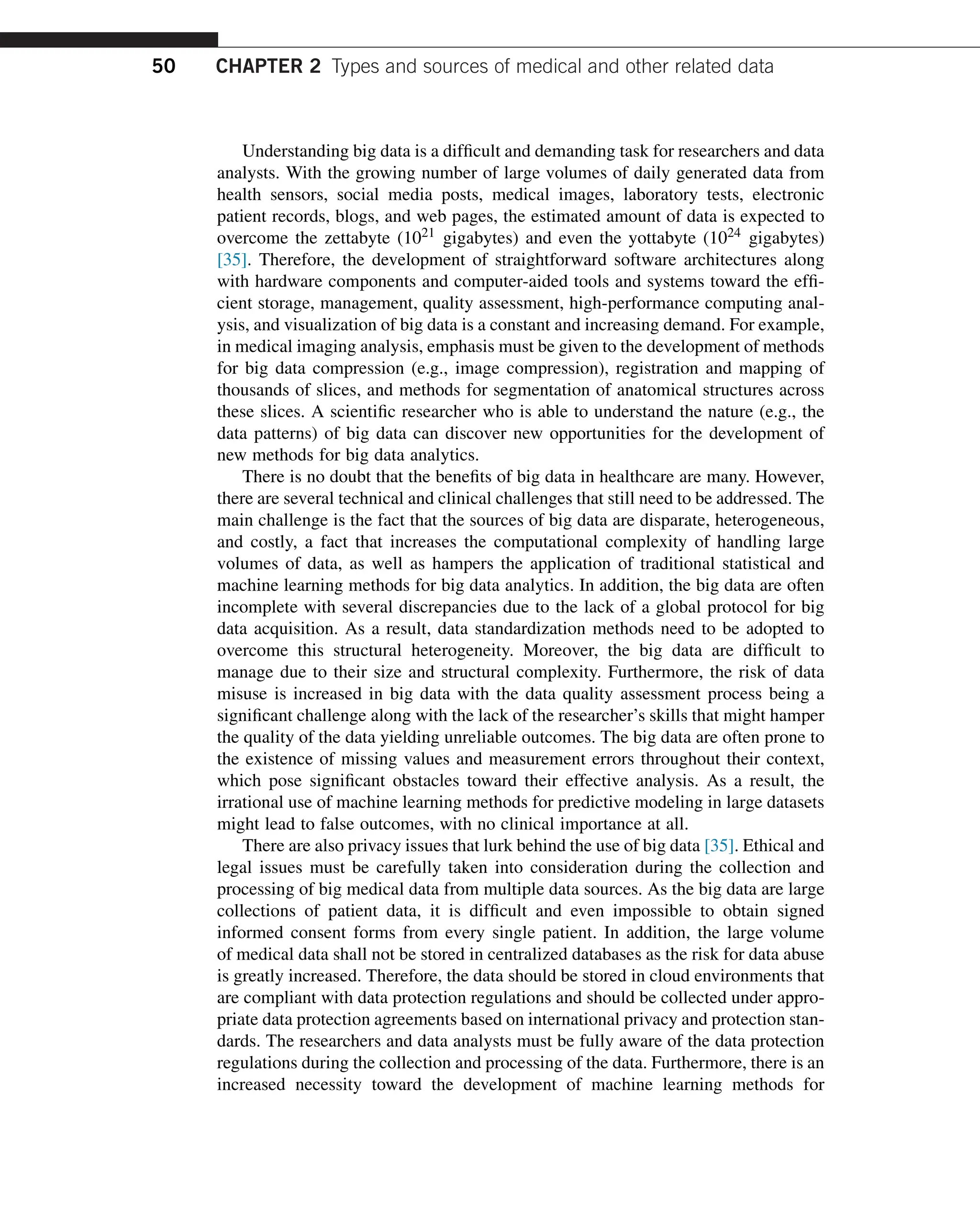 Understanding big data is a difficult and demanding task for researchers and data
analysts. With the growing number of large volumes of daily generated data from
health sensors, social media posts, medical images, laboratory tests, electronic
patient records, blogs, and web pages, the estimated amount of data is expected to
overcome the zettabyte (1021 gigabytes) and even the yottabyte (1024 gigabytes)
[35]. Therefore, the development of straightforward software architectures along
with hardware components and computer-aided tools and systems toward the effi-
cient storage, management, quality assessment, high-performance computing anal-
ysis, and visualization of big data is a constant and increasing demand. For example,
in medical imaging analysis, emphasis must be given to the development of methods
for big data compression (e.g., image compression), registration and mapping of
thousands of slices, and methods for segmentation of anatomical structures across
these slices. A scientific researcher who is able to understand the nature (e.g., the
data patterns) of big data can discover new opportunities for the development of
new methods for big data analytics.
There is no doubt that the benefits of big data in healthcare are many. However,
there are several technical and clinical challenges that still need to be addressed. The
main challenge is the fact that the sources of big data are disparate, heterogeneous,
and costly, a fact that increases the computational complexity of handling large
volumes of data, as well as hampers the application of traditional statistical and
machine learning methods for big data analytics. In addition, the big data are often
incomplete with several discrepancies due to the lack of a global protocol for big
data acquisition. As a result, data standardization methods need to be adopted to
overcome this structural heterogeneity. Moreover, the big data are difficult to
manage due to their size and structural complexity. Furthermore, the risk of data
misuse is increased in big data with the data quality assessment process being a
significant challenge along with the lack of the researcher’s skills that might hamper
the quality of the data yielding unreliable outcomes. The big data are often prone to
the existence of missing values and measurement errors throughout their context,
which pose significant obstacles toward their effective analysis. As a result, the
irrational use of machine learning methods for predictive modeling in large datasets
might lead to false outcomes, with no clinical importance at all.
There are also privacy issues that lurk behind the use of big data [35]. Ethical and
legal issues must be carefully taken into consideration during the collection and
processing of big medical data from multiple data sources. As the big data are large
collections of patient data, it is difficult and even impossible to obtain signed
informed consent forms from every single patient. In addition, the large volume
of medical data shall not be stored in centralized databases as the risk for data abuse
is greatly increased. Therefore, the data should be stored in cloud environments that
are compliant with data protection regulations and should be collected under appro-
priate data protection agreements based on international privacy and protection stan-
dards. The researchers and data analysts must be fully aware of the data protection
regulations during the collection and processing of the data. Furthermore, there is an
increased necessity toward the development of machine learning methods for
50 CHAPTER 2 Types and sources of medical and other related data
 
