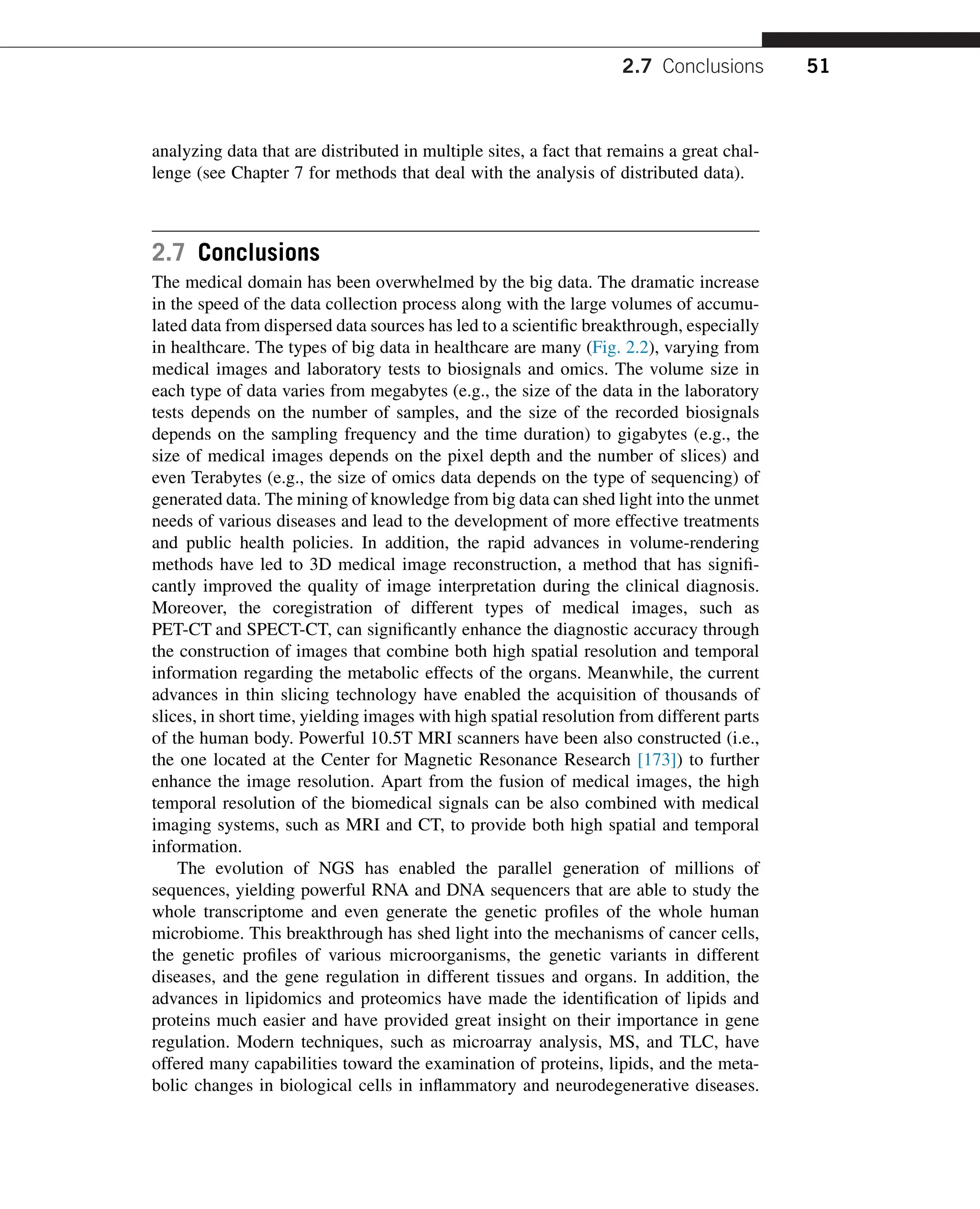 analyzing data that are distributed in multiple sites, a fact that remains a great chal-
lenge (see Chapter 7 for methods that deal with the analysis of distributed data).
2.7 Conclusions
The medical domain has been overwhelmed by the big data. The dramatic increase
in the speed of the data collection process along with the large volumes of accumu-
lated data from dispersed data sources has led to a scientific breakthrough, especially
in healthcare. The types of big data in healthcare are many (Fig. 2.2), varying from
medical images and laboratory tests to biosignals and omics. The volume size in
each type of data varies from megabytes (e.g., the size of the data in the laboratory
tests depends on the number of samples, and the size of the recorded biosignals
depends on the sampling frequency and the time duration) to gigabytes (e.g., the
size of medical images depends on the pixel depth and the number of slices) and
even Terabytes (e.g., the size of omics data depends on the type of sequencing) of
generated data. The mining of knowledge from big data can shed light into the unmet
needs of various diseases and lead to the development of more effective treatments
and public health policies. In addition, the rapid advances in volume-rendering
methods have led to 3D medical image reconstruction, a method that has signifi-
cantly improved the quality of image interpretation during the clinical diagnosis.
Moreover, the coregistration of different types of medical images, such as
PET-CT and SPECT-CT, can significantly enhance the diagnostic accuracy through
the construction of images that combine both high spatial resolution and temporal
information regarding the metabolic effects of the organs. Meanwhile, the current
advances in thin slicing technology have enabled the acquisition of thousands of
slices, in short time, yielding images with high spatial resolution from different parts
of the human body. Powerful 10.5T MRI scanners have been also constructed (i.e.,
the one located at the Center for Magnetic Resonance Research [173]) to further
enhance the image resolution. Apart from the fusion of medical images, the high
temporal resolution of the biomedical signals can be also combined with medical
imaging systems, such as MRI and CT, to provide both high spatial and temporal
information.
The evolution of NGS has enabled the parallel generation of millions of
sequences, yielding powerful RNA and DNA sequencers that are able to study the
whole transcriptome and even generate the genetic profiles of the whole human
microbiome. This breakthrough has shed light into the mechanisms of cancer cells,
the genetic profiles of various microorganisms, the genetic variants in different
diseases, and the gene regulation in different tissues and organs. In addition, the
advances in lipidomics and proteomics have made the identification of lipids and
proteins much easier and have provided great insight on their importance in gene
regulation. Modern techniques, such as microarray analysis, MS, and TLC, have
offered many capabilities toward the examination of proteins, lipids, and the meta-
bolic changes in biological cells in inflammatory and neurodegenerative diseases.
2.7 Conclusions 51
 