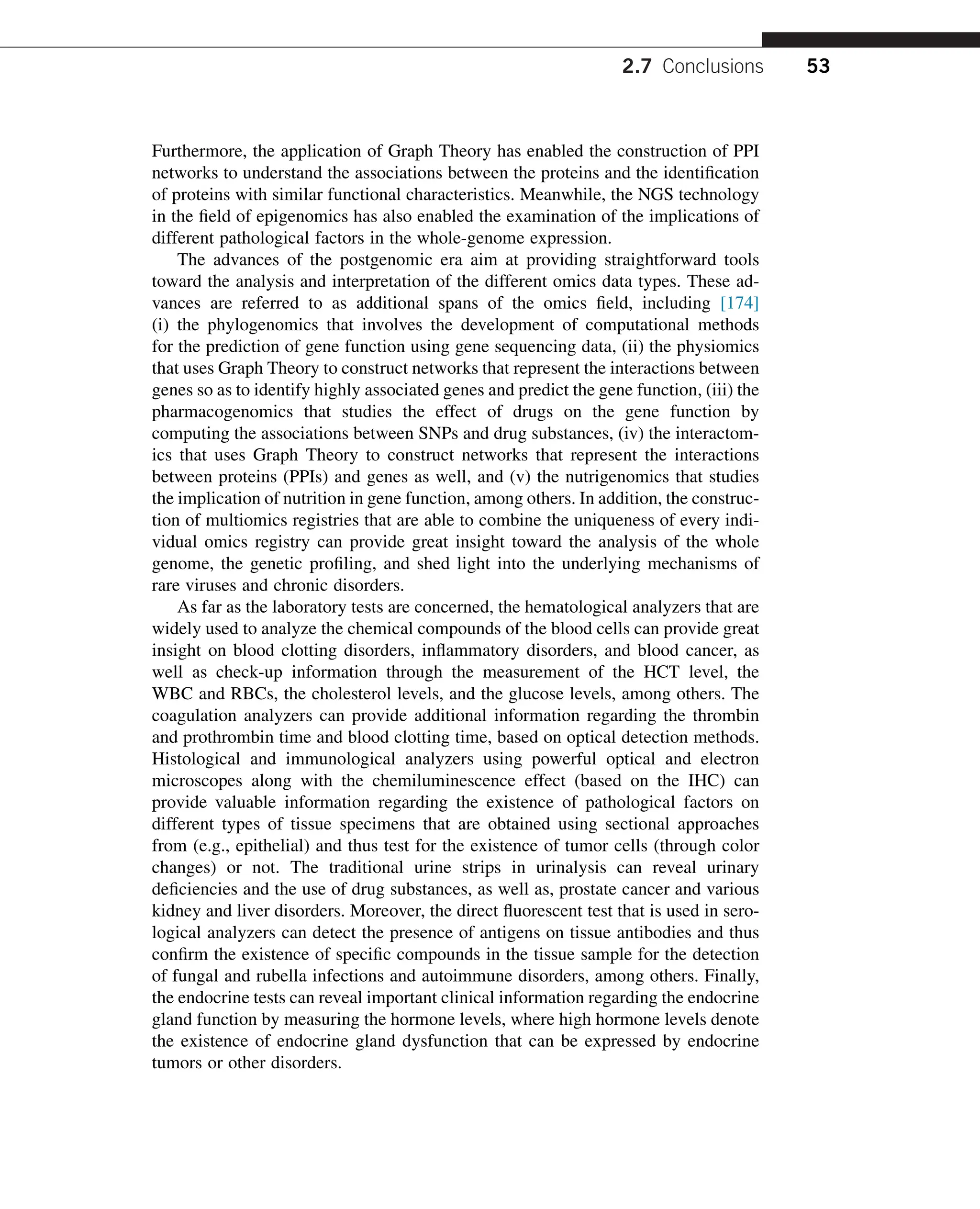 Furthermore, the application of Graph Theory has enabled the construction of PPI
networks to understand the associations between the proteins and the identification
of proteins with similar functional characteristics. Meanwhile, the NGS technology
in the field of epigenomics has also enabled the examination of the implications of
different pathological factors in the whole-genome expression.
The advances of the postgenomic era aim at providing straightforward tools
toward the analysis and interpretation of the different omics data types. These ad-
vances are referred to as additional spans of the omics field, including [174]
(i) the phylogenomics that involves the development of computational methods
for the prediction of gene function using gene sequencing data, (ii) the physiomics
that uses Graph Theory to construct networks that represent the interactions between
genes so as to identify highly associated genes and predict the gene function, (iii) the
pharmacogenomics that studies the effect of drugs on the gene function by
computing the associations between SNPs and drug substances, (iv) the interactom-
ics that uses Graph Theory to construct networks that represent the interactions
between proteins (PPIs) and genes as well, and (v) the nutrigenomics that studies
the implication of nutrition in gene function, among others. In addition, the construc-
tion of multiomics registries that are able to combine the uniqueness of every indi-
vidual omics registry can provide great insight toward the analysis of the whole
genome, the genetic profiling, and shed light into the underlying mechanisms of
rare viruses and chronic disorders.
As far as the laboratory tests are concerned, the hematological analyzers that are
widely used to analyze the chemical compounds of the blood cells can provide great
insight on blood clotting disorders, inflammatory disorders, and blood cancer, as
well as check-up information through the measurement of the HCT level, the
WBC and RBCs, the cholesterol levels, and the glucose levels, among others. The
coagulation analyzers can provide additional information regarding the thrombin
and prothrombin time and blood clotting time, based on optical detection methods.
Histological and immunological analyzers using powerful optical and electron
microscopes along with the chemiluminescence effect (based on the IHC) can
provide valuable information regarding the existence of pathological factors on
different types of tissue specimens that are obtained using sectional approaches
from (e.g., epithelial) and thus test for the existence of tumor cells (through color
changes) or not. The traditional urine strips in urinalysis can reveal urinary
deficiencies and the use of drug substances, as well as, prostate cancer and various
kidney and liver disorders. Moreover, the direct fluorescent test that is used in sero-
logical analyzers can detect the presence of antigens on tissue antibodies and thus
confirm the existence of specific compounds in the tissue sample for the detection
of fungal and rubella infections and autoimmune disorders, among others. Finally,
the endocrine tests can reveal important clinical information regarding the endocrine
gland function by measuring the hormone levels, where high hormone levels denote
the existence of endocrine gland dysfunction that can be expressed by endocrine
tumors or other disorders.
2.7 Conclusions 53
 