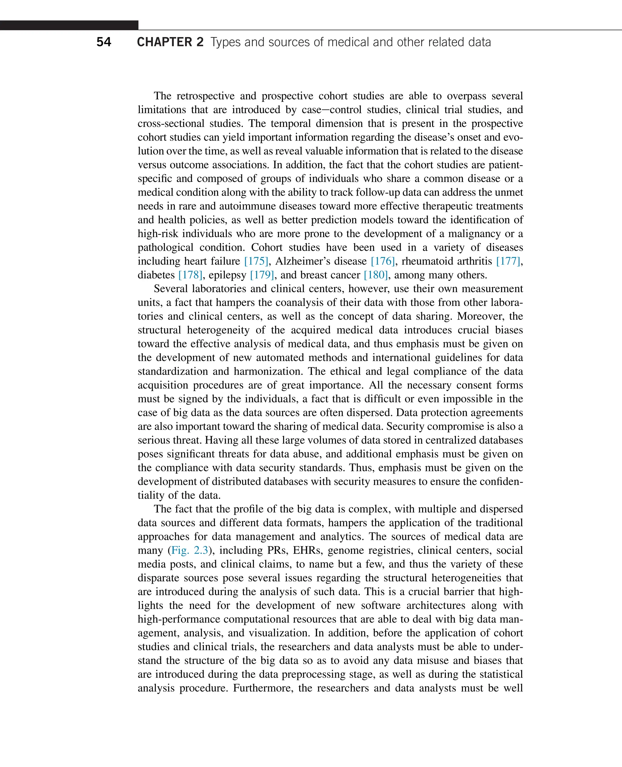 The retrospective and prospective cohort studies are able to overpass several
limitations that are introduced by caseecontrol studies, clinical trial studies, and
cross-sectional studies. The temporal dimension that is present in the prospective
cohort studies can yield important information regarding the disease’s onset and evo-
lution over the time, as well as reveal valuable information that is related to the disease
versus outcome associations. In addition, the fact that the cohort studies are patient-
specific and composed of groups of individuals who share a common disease or a
medical condition along with the ability to track follow-up data can address the unmet
needs in rare and autoimmune diseases toward more effective therapeutic treatments
and health policies, as well as better prediction models toward the identification of
high-risk individuals who are more prone to the development of a malignancy or a
pathological condition. Cohort studies have been used in a variety of diseases
including heart failure [175], Alzheimer’s disease [176], rheumatoid arthritis [177],
diabetes [178], epilepsy [179], and breast cancer [180], among many others.
Several laboratories and clinical centers, however, use their own measurement
units, a fact that hampers the coanalysis of their data with those from other labora-
tories and clinical centers, as well as the concept of data sharing. Moreover, the
structural heterogeneity of the acquired medical data introduces crucial biases
toward the effective analysis of medical data, and thus emphasis must be given on
the development of new automated methods and international guidelines for data
standardization and harmonization. The ethical and legal compliance of the data
acquisition procedures are of great importance. All the necessary consent forms
must be signed by the individuals, a fact that is difficult or even impossible in the
case of big data as the data sources are often dispersed. Data protection agreements
are also important toward the sharing of medical data. Security compromise is also a
serious threat. Having all these large volumes of data stored in centralized databases
poses significant threats for data abuse, and additional emphasis must be given on
the compliance with data security standards. Thus, emphasis must be given on the
development of distributed databases with security measures to ensure the confiden-
tiality of the data.
The fact that the profile of the big data is complex, with multiple and dispersed
data sources and different data formats, hampers the application of the traditional
approaches for data management and analytics. The sources of medical data are
many (Fig. 2.3), including PRs, EHRs, genome registries, clinical centers, social
media posts, and clinical claims, to name but a few, and thus the variety of these
disparate sources pose several issues regarding the structural heterogeneities that
are introduced during the analysis of such data. This is a crucial barrier that high-
lights the need for the development of new software architectures along with
high-performance computational resources that are able to deal with big data man-
agement, analysis, and visualization. In addition, before the application of cohort
studies and clinical trials, the researchers and data analysts must be able to under-
stand the structure of the big data so as to avoid any data misuse and biases that
are introduced during the data preprocessing stage, as well as during the statistical
analysis procedure. Furthermore, the researchers and data analysts must be well
54 CHAPTER 2 Types and sources of medical and other related data
 