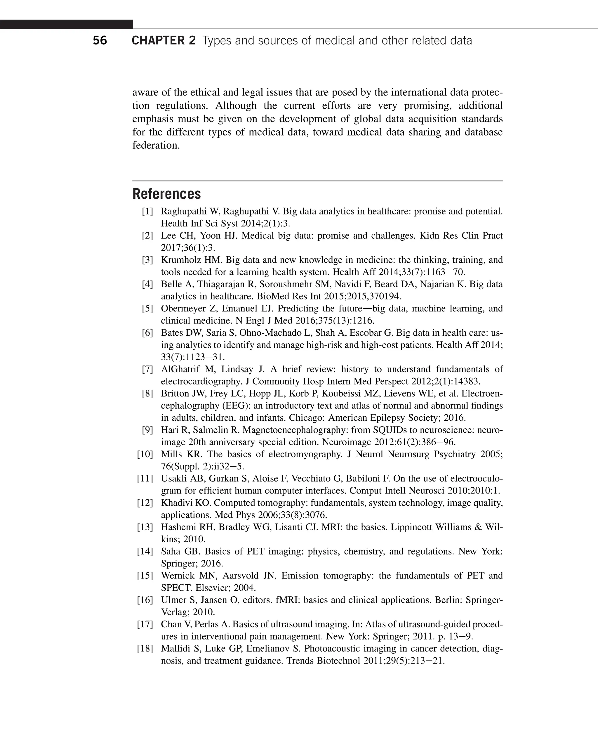 aware of the ethical and legal issues that are posed by the international data protec-
tion regulations. Although the current efforts are very promising, additional
emphasis must be given on the development of global data acquisition standards
for the different types of medical data, toward medical data sharing and database
federation.
References
[1] Raghupathi W, Raghupathi V. Big data analytics in healthcare: promise and potential.
Health Inf Sci Syst 2014;2(1):3.
[2] Lee CH, Yoon HJ. Medical big data: promise and challenges. Kidn Res Clin Pract
2017;36(1):3.
[3] Krumholz HM. Big data and new knowledge in medicine: the thinking, training, and
tools needed for a learning health system. Health Aff 2014;33(7):1163e70.
[4] Belle A, Thiagarajan R, Soroushmehr SM, Navidi F, Beard DA, Najarian K. Big data
analytics in healthcare. BioMed Res Int 2015;2015,370194.
[5] Obermeyer Z, Emanuel EJ. Predicting the futuredbig data, machine learning, and
clinical medicine. N Engl J Med 2016;375(13):1216.
[6] Bates DW, Saria S, Ohno-Machado L, Shah A, Escobar G. Big data in health care: us-
ing analytics to identify and manage high-risk and high-cost patients. Health Aff 2014;
33(7):1123e31.
[7] AlGhatrif M, Lindsay J. A brief review: history to understand fundamentals of
electrocardiography. J Community Hosp Intern Med Perspect 2012;2(1):14383.
[8] Britton JW, Frey LC, Hopp JL, Korb P, Koubeissi MZ, Lievens WE, et al. Electroen-
cephalography (EEG): an introductory text and atlas of normal and abnormal findings
in adults, children, and infants. Chicago: American Epilepsy Society; 2016.
[9] Hari R, Salmelin R. Magnetoencephalography: from SQUIDs to neuroscience: neuro-
image 20th anniversary special edition. Neuroimage 2012;61(2):386e96.
[10] Mills KR. The basics of electromyography. J Neurol Neurosurg Psychiatry 2005;
76(Suppl. 2):ii32e5.
[11] Usakli AB, Gurkan S, Aloise F, Vecchiato G, Babiloni F. On the use of electrooculo-
gram for efficient human computer interfaces. Comput Intell Neurosci 2010;2010:1.
[12] Khadivi KO. Computed tomography: fundamentals, system technology, image quality,
applications. Med Phys 2006;33(8):3076.
[13] Hashemi RH, Bradley WG, Lisanti CJ. MRI: the basics. Lippincott Williams  Wil-
kins; 2010.
[14] Saha GB. Basics of PET imaging: physics, chemistry, and regulations. New York:
Springer; 2016.
[15] Wernick MN, Aarsvold JN. Emission tomography: the fundamentals of PET and
SPECT. Elsevier; 2004.
[16] Ulmer S, Jansen O, editors. fMRI: basics and clinical applications. Berlin: Springer-
Verlag; 2010.
[17] Chan V, Perlas A. Basics of ultrasound imaging. In: Atlas of ultrasound-guided proced-
ures in interventional pain management. New York: Springer; 2011. p. 13e9.
[18] Mallidi S, Luke GP, Emelianov S. Photoacoustic imaging in cancer detection, diag-
nosis, and treatment guidance. Trends Biotechnol 2011;29(5):213e21.
56 CHAPTER 2 Types and sources of medical and other related data
 