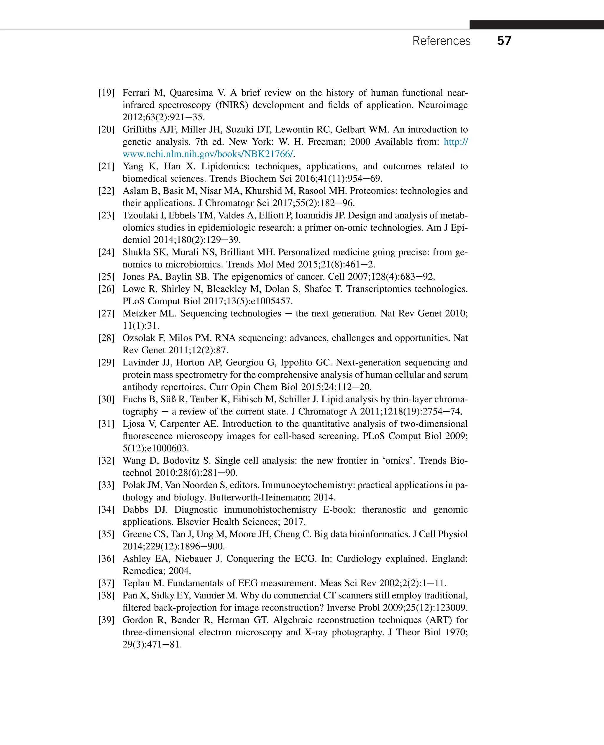 [19] Ferrari M, Quaresima V. A brief review on the history of human functional near-
infrared spectroscopy (fNIRS) development and fields of application. Neuroimage
2012;63(2):921e35.
[20] Griffiths AJF, Miller JH, Suzuki DT, Lewontin RC, Gelbart WM. An introduction to
genetic analysis. 7th ed. New York: W. H. Freeman; 2000 Available from: http://
www.ncbi.nlm.nih.gov/books/NBK21766/.
[21] Yang K, Han X. Lipidomics: techniques, applications, and outcomes related to
biomedical sciences. Trends Biochem Sci 2016;41(11):954e69.
[22] Aslam B, Basit M, Nisar MA, Khurshid M, Rasool MH. Proteomics: technologies and
their applications. J Chromatogr Sci 2017;55(2):182e96.
[23] Tzoulaki I, Ebbels TM, Valdes A, Elliott P, Ioannidis JP. Design and analysis of metab-
olomics studies in epidemiologic research: a primer on-omic technologies. Am J Epi-
demiol 2014;180(2):129e39.
[24] Shukla SK, Murali NS, Brilliant MH. Personalized medicine going precise: from ge-
nomics to microbiomics. Trends Mol Med 2015;21(8):461e2.
[25] Jones PA, Baylin SB. The epigenomics of cancer. Cell 2007;128(4):683e92.
[26] Lowe R, Shirley N, Bleackley M, Dolan S, Shafee T. Transcriptomics technologies.
PLoS Comput Biol 2017;13(5):e1005457.
[27] Metzker ML. Sequencing technologies e the next generation. Nat Rev Genet 2010;
11(1):31.
[28] Ozsolak F, Milos PM. RNA sequencing: advances, challenges and opportunities. Nat
Rev Genet 2011;12(2):87.
[29] Lavinder JJ, Horton AP, Georgiou G, Ippolito GC. Next-generation sequencing and
protein mass spectrometry for the comprehensive analysis of human cellular and serum
antibody repertoires. Curr Opin Chem Biol 2015;24:112e20.
[30] Fuchs B, Süß R, Teuber K, Eibisch M, Schiller J. Lipid analysis by thin-layer chroma-
tography e a review of the current state. J Chromatogr A 2011;1218(19):2754e74.
[31] Ljosa V, Carpenter AE. Introduction to the quantitative analysis of two-dimensional
fluorescence microscopy images for cell-based screening. PLoS Comput Biol 2009;
5(12):e1000603.
[32] Wang D, Bodovitz S. Single cell analysis: the new frontier in ‘omics’. Trends Bio-
technol 2010;28(6):281e90.
[33] Polak JM, Van Noorden S, editors. Immunocytochemistry: practical applications in pa-
thology and biology. Butterworth-Heinemann; 2014.
[34] Dabbs DJ. Diagnostic immunohistochemistry E-book: theranostic and genomic
applications. Elsevier Health Sciences; 2017.
[35] Greene CS, Tan J, Ung M, Moore JH, Cheng C. Big data bioinformatics. J Cell Physiol
2014;229(12):1896e900.
[36] Ashley EA, Niebauer J. Conquering the ECG. In: Cardiology explained. England:
Remedica; 2004.
[37] Teplan M. Fundamentals of EEG measurement. Meas Sci Rev 2002;2(2):1e11.
[38] Pan X, Sidky EY, Vannier M. Why do commercial CT scanners still employ traditional,
filtered back-projection for image reconstruction? Inverse Probl 2009;25(12):123009.
[39] Gordon R, Bender R, Herman GT. Algebraic reconstruction techniques (ART) for
three-dimensional electron microscopy and X-ray photography. J Theor Biol 1970;
29(3):471e81.
References 57
 