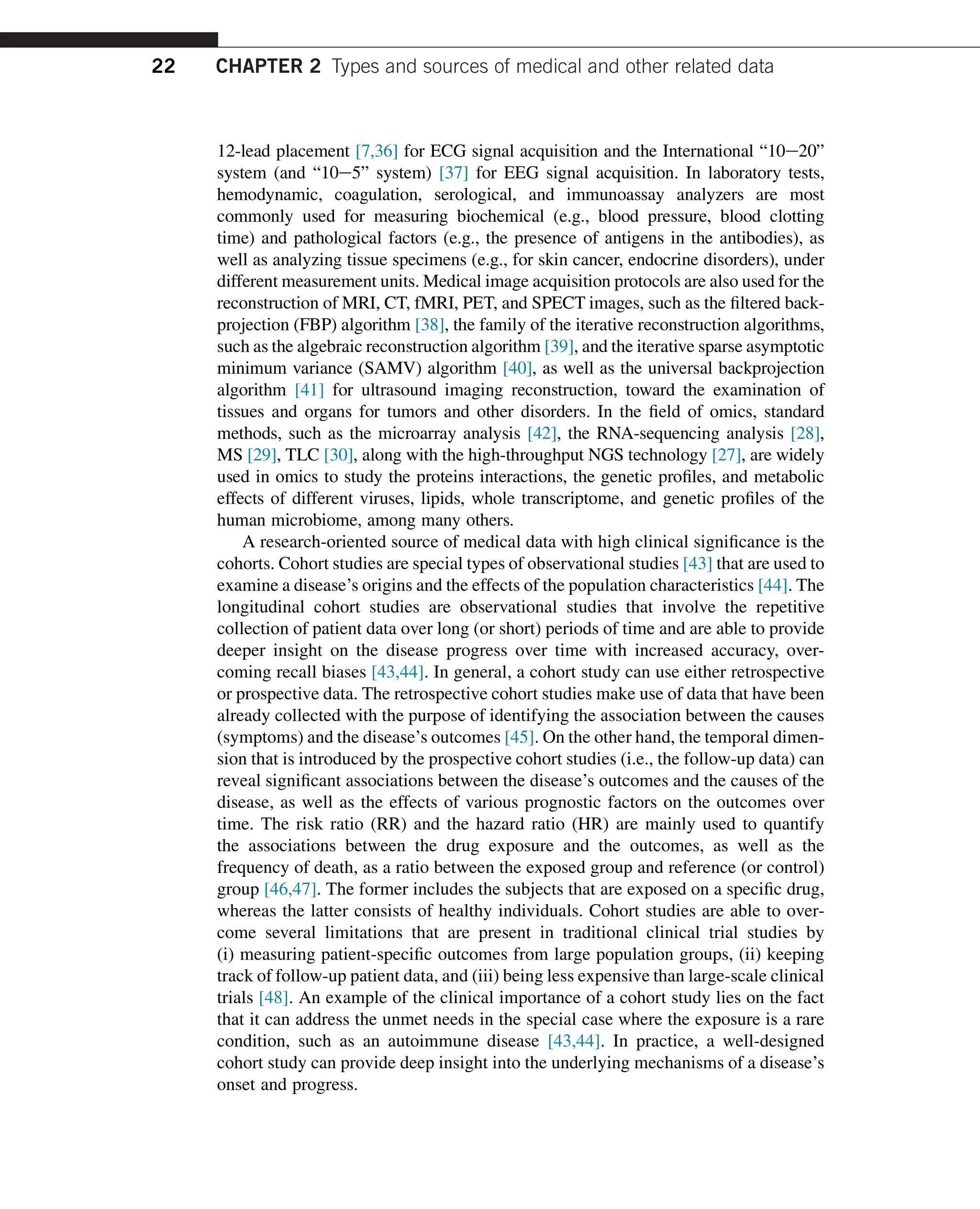 12-lead placement [7,36] for ECG signal acquisition and the International “10e20”
system (and “10e5” system) [37] for EEG signal acquisition. In laboratory tests,
hemodynamic, coagulation, serological, and immunoassay analyzers are most
commonly used for measuring biochemical (e.g., blood pressure, blood clotting
time) and pathological factors (e.g., the presence of antigens in the antibodies), as
well as analyzing tissue specimens (e.g., for skin cancer, endocrine disorders), under
different measurement units. Medical image acquisition protocols are also used for the
reconstruction of MRI, CT, fMRI, PET, and SPECT images, such as the filtered back-
projection (FBP) algorithm [38], the family of the iterative reconstruction algorithms,
such as the algebraic reconstruction algorithm [39], and the iterative sparse asymptotic
minimum variance (SAMV) algorithm [40], as well as the universal backprojection
algorithm [41] for ultrasound imaging reconstruction, toward the examination of
tissues and organs for tumors and other disorders. In the field of omics, standard
methods, such as the microarray analysis [42], the RNA-sequencing analysis [28],
MS [29], TLC [30], along with the high-throughput NGS technology [27], are widely
used in omics to study the proteins interactions, the genetic profiles, and metabolic
effects of different viruses, lipids, whole transcriptome, and genetic profiles of the
human microbiome, among many others.
A research-oriented source of medical data with high clinical significance is the
cohorts. Cohort studies are special types of observational studies [43] that are used to
examine a disease’s origins and the effects of the population characteristics [44]. The
longitudinal cohort studies are observational studies that involve the repetitive
collection of patient data over long (or short) periods of time and are able to provide
deeper insight on the disease progress over time with increased accuracy, over-
coming recall biases [43,44]. In general, a cohort study can use either retrospective
or prospective data. The retrospective cohort studies make use of data that have been
already collected with the purpose of identifying the association between the causes
(symptoms) and the disease’s outcomes [45]. On the other hand, the temporal dimen-
sion that is introduced by the prospective cohort studies (i.e., the follow-up data) can
reveal significant associations between the disease’s outcomes and the causes of the
disease, as well as the effects of various prognostic factors on the outcomes over
time. The risk ratio (RR) and the hazard ratio (HR) are mainly used to quantify
the associations between the drug exposure and the outcomes, as well as the
frequency of death, as a ratio between the exposed group and reference (or control)
group [46,47]. The former includes the subjects that are exposed on a specific drug,
whereas the latter consists of healthy individuals. Cohort studies are able to over-
come several limitations that are present in traditional clinical trial studies by
(i) measuring patient-specific outcomes from large population groups, (ii) keeping
track of follow-up patient data, and (iii) being less expensive than large-scale clinical
trials [48]. An example of the clinical importance of a cohort study lies on the fact
that it can address the unmet needs in the special case where the exposure is a rare
condition, such as an autoimmune disease [43,44]. In practice, a well-designed
cohort study can provide deep insight into the underlying mechanisms of a disease’s
onset and progress.
22 CHAPTER 2 Types and sources of medical and other related data
 