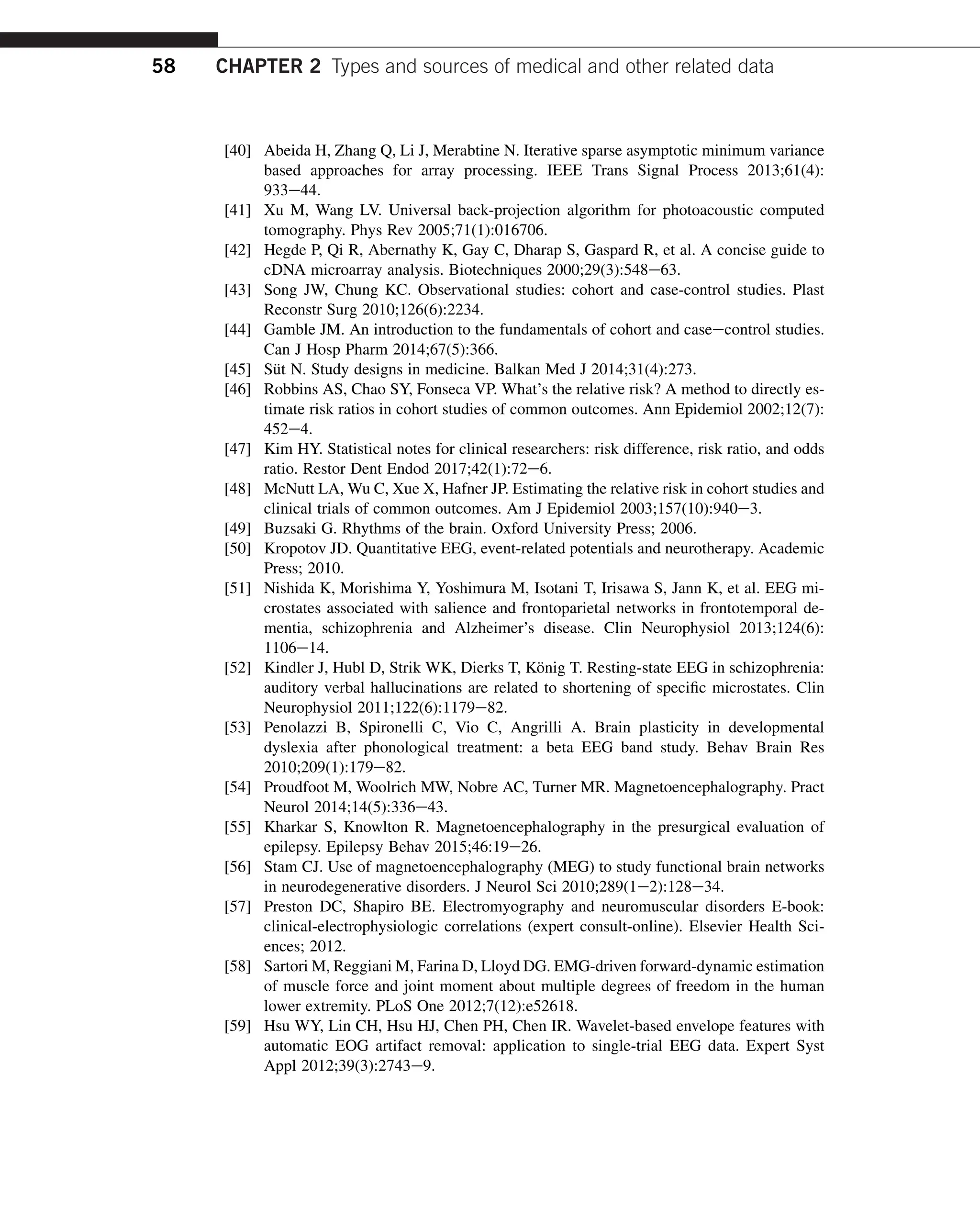 [40] Abeida H, Zhang Q, Li J, Merabtine N. Iterative sparse asymptotic minimum variance
based approaches for array processing. IEEE Trans Signal Process 2013;61(4):
933e44.
[41] Xu M, Wang LV. Universal back-projection algorithm for photoacoustic computed
tomography. Phys Rev 2005;71(1):016706.
[42] Hegde P, Qi R, Abernathy K, Gay C, Dharap S, Gaspard R, et al. A concise guide to
cDNA microarray analysis. Biotechniques 2000;29(3):548e63.
[43] Song JW, Chung KC. Observational studies: cohort and case-control studies. Plast
Reconstr Surg 2010;126(6):2234.
[44] Gamble JM. An introduction to the fundamentals of cohort and caseecontrol studies.
Can J Hosp Pharm 2014;67(5):366.
[45] Süt N. Study designs in medicine. Balkan Med J 2014;31(4):273.
[46] Robbins AS, Chao SY, Fonseca VP. What’s the relative risk? A method to directly es-
timate risk ratios in cohort studies of common outcomes. Ann Epidemiol 2002;12(7):
452e4.
[47] Kim HY. Statistical notes for clinical researchers: risk difference, risk ratio, and odds
ratio. Restor Dent Endod 2017;42(1):72e6.
[48] McNutt LA, Wu C, Xue X, Hafner JP. Estimating the relative risk in cohort studies and
clinical trials of common outcomes. Am J Epidemiol 2003;157(10):940e3.
[49] Buzsaki G. Rhythms of the brain. Oxford University Press; 2006.
[50] Kropotov JD. Quantitative EEG, event-related potentials and neurotherapy. Academic
Press; 2010.
[51] Nishida K, Morishima Y, Yoshimura M, Isotani T, Irisawa S, Jann K, et al. EEG mi-
crostates associated with salience and frontoparietal networks in frontotemporal de-
mentia, schizophrenia and Alzheimer’s disease. Clin Neurophysiol 2013;124(6):
1106e14.
[52] Kindler J, Hubl D, Strik WK, Dierks T, König T. Resting-state EEG in schizophrenia:
auditory verbal hallucinations are related to shortening of specific microstates. Clin
Neurophysiol 2011;122(6):1179e82.
[53] Penolazzi B, Spironelli C, Vio C, Angrilli A. Brain plasticity in developmental
dyslexia after phonological treatment: a beta EEG band study. Behav Brain Res
2010;209(1):179e82.
[54] Proudfoot M, Woolrich MW, Nobre AC, Turner MR. Magnetoencephalography. Pract
Neurol 2014;14(5):336e43.
[55] Kharkar S, Knowlton R. Magnetoencephalography in the presurgical evaluation of
epilepsy. Epilepsy Behav 2015;46:19e26.
[56] Stam CJ. Use of magnetoencephalography (MEG) to study functional brain networks
in neurodegenerative disorders. J Neurol Sci 2010;289(1e2):128e34.
[57] Preston DC, Shapiro BE. Electromyography and neuromuscular disorders E-book:
clinical-electrophysiologic correlations (expert consult-online). Elsevier Health Sci-
ences; 2012.
[58] Sartori M, Reggiani M, Farina D, Lloyd DG. EMG-driven forward-dynamic estimation
of muscle force and joint moment about multiple degrees of freedom in the human
lower extremity. PLoS One 2012;7(12):e52618.
[59] Hsu WY, Lin CH, Hsu HJ, Chen PH, Chen IR. Wavelet-based envelope features with
automatic EOG artifact removal: application to single-trial EEG data. Expert Syst
Appl 2012;39(3):2743e9.
58 CHAPTER 2 Types and sources of medical and other related data
 
