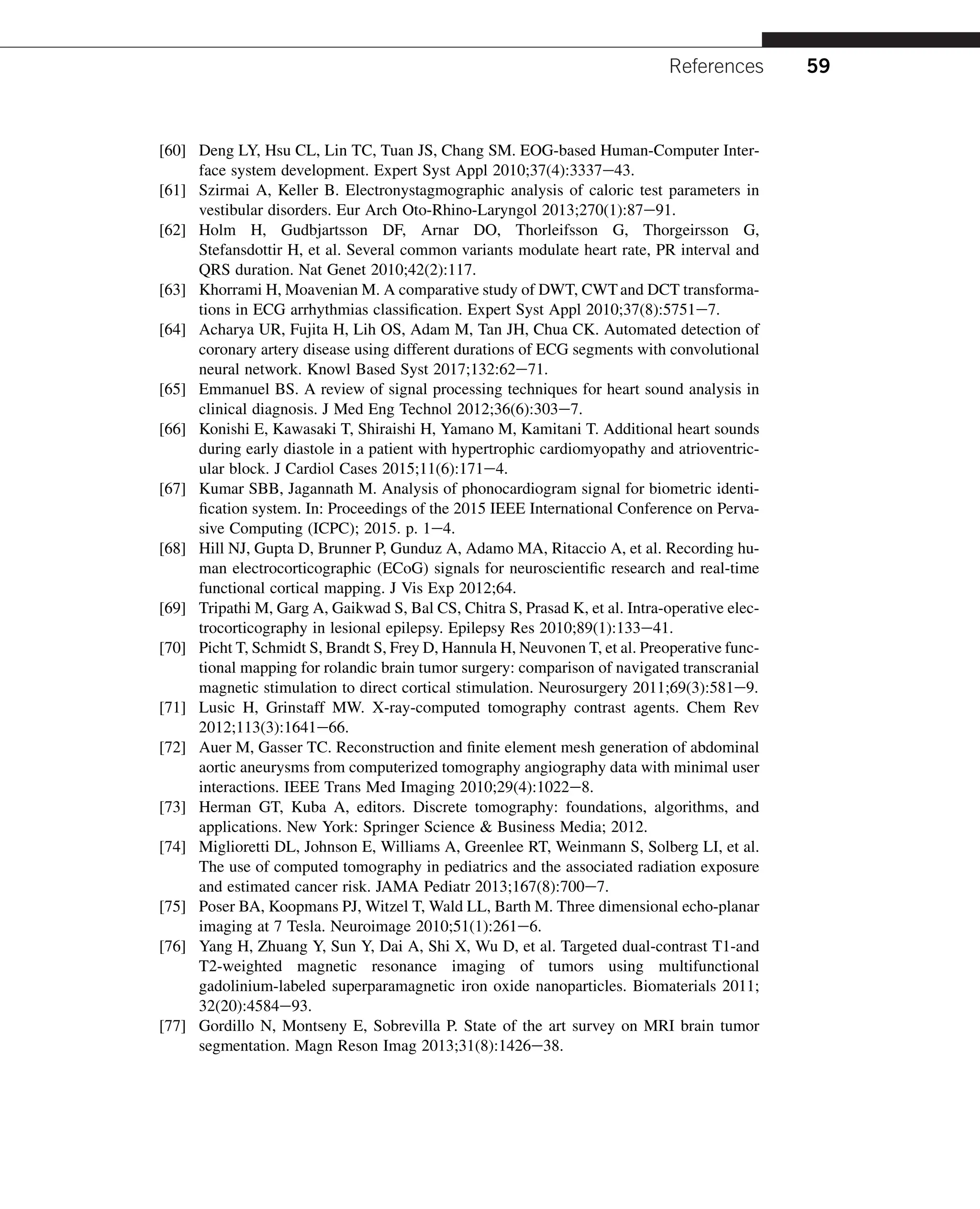 [60] Deng LY, Hsu CL, Lin TC, Tuan JS, Chang SM. EOG-based Human-Computer Inter-
face system development. Expert Syst Appl 2010;37(4):3337e43.
[61] Szirmai A, Keller B. Electronystagmographic analysis of caloric test parameters in
vestibular disorders. Eur Arch Oto-Rhino-Laryngol 2013;270(1):87e91.
[62] Holm H, Gudbjartsson DF, Arnar DO, Thorleifsson G, Thorgeirsson G,
Stefansdottir H, et al. Several common variants modulate heart rate, PR interval and
QRS duration. Nat Genet 2010;42(2):117.
[63] Khorrami H, Moavenian M. A comparative study of DWT, CWTand DCT transforma-
tions in ECG arrhythmias classification. Expert Syst Appl 2010;37(8):5751e7.
[64] Acharya UR, Fujita H, Lih OS, Adam M, Tan JH, Chua CK. Automated detection of
coronary artery disease using different durations of ECG segments with convolutional
neural network. Knowl Based Syst 2017;132:62e71.
[65] Emmanuel BS. A review of signal processing techniques for heart sound analysis in
clinical diagnosis. J Med Eng Technol 2012;36(6):303e7.
[66] Konishi E, Kawasaki T, Shiraishi H, Yamano M, Kamitani T. Additional heart sounds
during early diastole in a patient with hypertrophic cardiomyopathy and atrioventric-
ular block. J Cardiol Cases 2015;11(6):171e4.
[67] Kumar SBB, Jagannath M. Analysis of phonocardiogram signal for biometric identi-
fication system. In: Proceedings of the 2015 IEEE International Conference on Perva-
sive Computing (ICPC); 2015. p. 1e4.
[68] Hill NJ, Gupta D, Brunner P, Gunduz A, Adamo MA, Ritaccio A, et al. Recording hu-
man electrocorticographic (ECoG) signals for neuroscientific research and real-time
functional cortical mapping. J Vis Exp 2012;64.
[69] Tripathi M, Garg A, Gaikwad S, Bal CS, Chitra S, Prasad K, et al. Intra-operative elec-
trocorticography in lesional epilepsy. Epilepsy Res 2010;89(1):133e41.
[70] Picht T, Schmidt S, Brandt S, Frey D, Hannula H, Neuvonen T, et al. Preoperative func-
tional mapping for rolandic brain tumor surgery: comparison of navigated transcranial
magnetic stimulation to direct cortical stimulation. Neurosurgery 2011;69(3):581e9.
[71] Lusic H, Grinstaff MW. X-ray-computed tomography contrast agents. Chem Rev
2012;113(3):1641e66.
[72] Auer M, Gasser TC. Reconstruction and finite element mesh generation of abdominal
aortic aneurysms from computerized tomography angiography data with minimal user
interactions. IEEE Trans Med Imaging 2010;29(4):1022e8.
[73] Herman GT, Kuba A, editors. Discrete tomography: foundations, algorithms, and
applications. New York: Springer Science  Business Media; 2012.
[74] Miglioretti DL, Johnson E, Williams A, Greenlee RT, Weinmann S, Solberg LI, et al.
The use of computed tomography in pediatrics and the associated radiation exposure
and estimated cancer risk. JAMA Pediatr 2013;167(8):700e7.
[75] Poser BA, Koopmans PJ, Witzel T, Wald LL, Barth M. Three dimensional echo-planar
imaging at 7 Tesla. Neuroimage 2010;51(1):261e6.
[76] Yang H, Zhuang Y, Sun Y, Dai A, Shi X, Wu D, et al. Targeted dual-contrast T1-and
T2-weighted magnetic resonance imaging of tumors using multifunctional
gadolinium-labeled superparamagnetic iron oxide nanoparticles. Biomaterials 2011;
32(20):4584e93.
[77] Gordillo N, Montseny E, Sobrevilla P. State of the art survey on MRI brain tumor
segmentation. Magn Reson Imag 2013;31(8):1426e38.
References 59
 