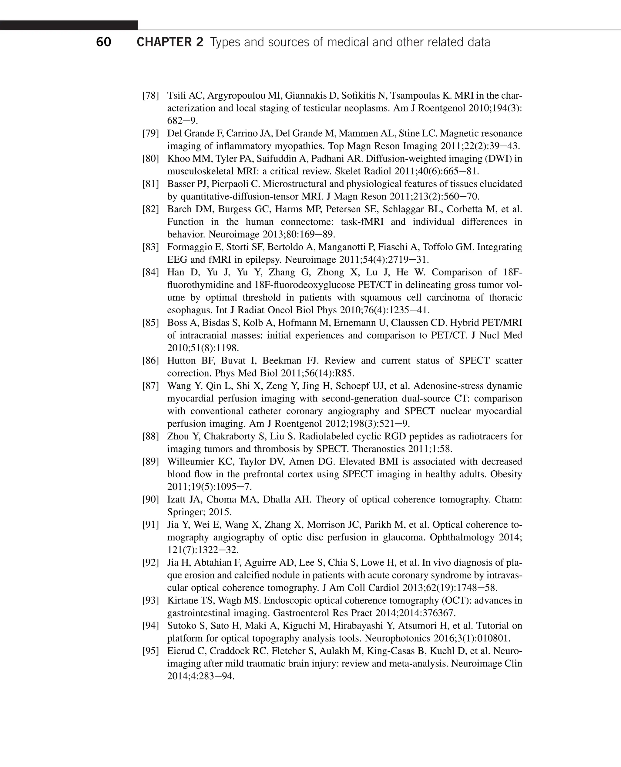 [78] Tsili AC, Argyropoulou MI, Giannakis D, Sofikitis N, Tsampoulas K. MRI in the char-
acterization and local staging of testicular neoplasms. Am J Roentgenol 2010;194(3):
682e9.
[79] Del Grande F, Carrino JA, Del Grande M, Mammen AL, Stine LC. Magnetic resonance
imaging of inflammatory myopathies. Top Magn Reson Imaging 2011;22(2):39e43.
[80] Khoo MM, Tyler PA, Saifuddin A, Padhani AR. Diffusion-weighted imaging (DWI) in
musculoskeletal MRI: a critical review. Skelet Radiol 2011;40(6):665e81.
[81] Basser PJ, Pierpaoli C. Microstructural and physiological features of tissues elucidated
by quantitative-diffusion-tensor MRI. J Magn Reson 2011;213(2):560e70.
[82] Barch DM, Burgess GC, Harms MP, Petersen SE, Schlaggar BL, Corbetta M, et al.
Function in the human connectome: task-fMRI and individual differences in
behavior. Neuroimage 2013;80:169e89.
[83] Formaggio E, Storti SF, Bertoldo A, Manganotti P, Fiaschi A, Toffolo GM. Integrating
EEG and fMRI in epilepsy. Neuroimage 2011;54(4):2719e31.
[84] Han D, Yu J, Yu Y, Zhang G, Zhong X, Lu J, He W. Comparison of 18F-
fluorothymidine and 18F-fluorodeoxyglucose PET/CT in delineating gross tumor vol-
ume by optimal threshold in patients with squamous cell carcinoma of thoracic
esophagus. Int J Radiat Oncol Biol Phys 2010;76(4):1235e41.
[85] Boss A, Bisdas S, Kolb A, Hofmann M, Ernemann U, Claussen CD. Hybrid PET/MRI
of intracranial masses: initial experiences and comparison to PET/CT. J Nucl Med
2010;51(8):1198.
[86] Hutton BF, Buvat I, Beekman FJ. Review and current status of SPECT scatter
correction. Phys Med Biol 2011;56(14):R85.
[87] Wang Y, Qin L, Shi X, Zeng Y, Jing H, Schoepf UJ, et al. Adenosine-stress dynamic
myocardial perfusion imaging with second-generation dual-source CT: comparison
with conventional catheter coronary angiography and SPECT nuclear myocardial
perfusion imaging. Am J Roentgenol 2012;198(3):521e9.
[88] Zhou Y, Chakraborty S, Liu S. Radiolabeled cyclic RGD peptides as radiotracers for
imaging tumors and thrombosis by SPECT. Theranostics 2011;1:58.
[89] Willeumier KC, Taylor DV, Amen DG. Elevated BMI is associated with decreased
blood flow in the prefrontal cortex using SPECT imaging in healthy adults. Obesity
2011;19(5):1095e7.
[90] Izatt JA, Choma MA, Dhalla AH. Theory of optical coherence tomography. Cham:
Springer; 2015.
[91] Jia Y, Wei E, Wang X, Zhang X, Morrison JC, Parikh M, et al. Optical coherence to-
mography angiography of optic disc perfusion in glaucoma. Ophthalmology 2014;
121(7):1322e32.
[92] Jia H, Abtahian F, Aguirre AD, Lee S, Chia S, Lowe H, et al. In vivo diagnosis of pla-
que erosion and calcified nodule in patients with acute coronary syndrome by intravas-
cular optical coherence tomography. J Am Coll Cardiol 2013;62(19):1748e58.
[93] Kirtane TS, Wagh MS. Endoscopic optical coherence tomography (OCT): advances in
gastrointestinal imaging. Gastroenterol Res Pract 2014;2014:376367.
[94] Sutoko S, Sato H, Maki A, Kiguchi M, Hirabayashi Y, Atsumori H, et al. Tutorial on
platform for optical topography analysis tools. Neurophotonics 2016;3(1):010801.
[95] Eierud C, Craddock RC, Fletcher S, Aulakh M, King-Casas B, Kuehl D, et al. Neuro-
imaging after mild traumatic brain injury: review and meta-analysis. Neuroimage Clin
2014;4:283e94.
60 CHAPTER 2 Types and sources of medical and other related data
 