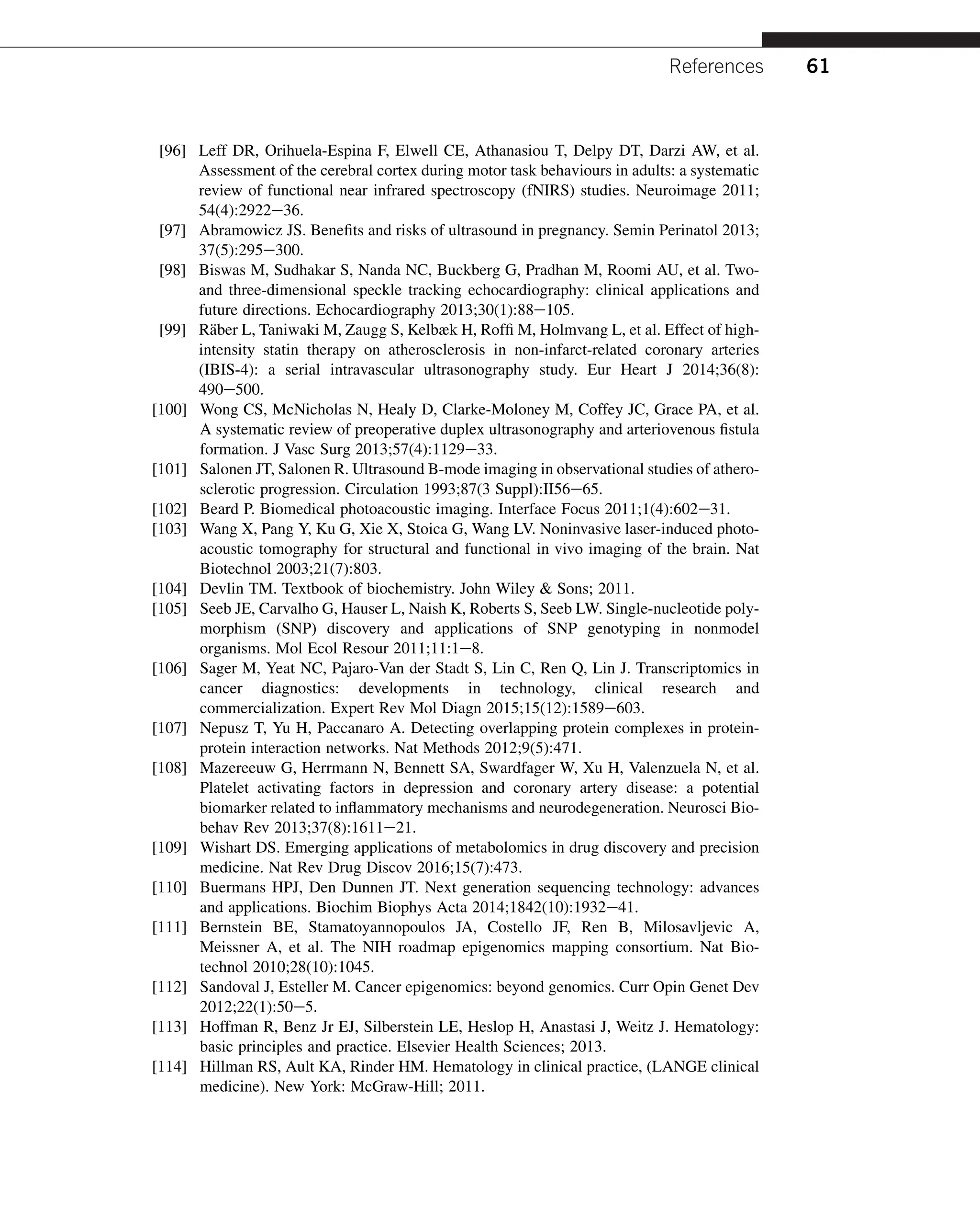 [96] Leff DR, Orihuela-Espina F, Elwell CE, Athanasiou T, Delpy DT, Darzi AW, et al.
Assessment of the cerebral cortex during motor task behaviours in adults: a systematic
review of functional near infrared spectroscopy (fNIRS) studies. Neuroimage 2011;
54(4):2922e36.
[97] Abramowicz JS. Benefits and risks of ultrasound in pregnancy. Semin Perinatol 2013;
37(5):295e300.
[98] Biswas M, Sudhakar S, Nanda NC, Buckberg G, Pradhan M, Roomi AU, et al. Two-
and three-dimensional speckle tracking echocardiography: clinical applications and
future directions. Echocardiography 2013;30(1):88e105.
[99] Räber L, Taniwaki M, Zaugg S, Kelbæk H, Roffi M, Holmvang L, et al. Effect of high-
intensity statin therapy on atherosclerosis in non-infarct-related coronary arteries
(IBIS-4): a serial intravascular ultrasonography study. Eur Heart J 2014;36(8):
490e500.
[100] Wong CS, McNicholas N, Healy D, Clarke-Moloney M, Coffey JC, Grace PA, et al.
A systematic review of preoperative duplex ultrasonography and arteriovenous fistula
formation. J Vasc Surg 2013;57(4):1129e33.
[101] Salonen JT, Salonen R. Ultrasound B-mode imaging in observational studies of athero-
sclerotic progression. Circulation 1993;87(3 Suppl):II56e65.
[102] Beard P. Biomedical photoacoustic imaging. Interface Focus 2011;1(4):602e31.
[103] Wang X, Pang Y, Ku G, Xie X, Stoica G, Wang LV. Noninvasive laser-induced photo-
acoustic tomography for structural and functional in vivo imaging of the brain. Nat
Biotechnol 2003;21(7):803.
[104] Devlin TM. Textbook of biochemistry. John Wiley  Sons; 2011.
[105] Seeb JE, Carvalho G, Hauser L, Naish K, Roberts S, Seeb LW. Single-nucleotide poly-
morphism (SNP) discovery and applications of SNP genotyping in nonmodel
organisms. Mol Ecol Resour 2011;11:1e8.
[106] Sager M, Yeat NC, Pajaro-Van der Stadt S, Lin C, Ren Q, Lin J. Transcriptomics in
cancer diagnostics: developments in technology, clinical research and
commercialization. Expert Rev Mol Diagn 2015;15(12):1589e603.
[107] Nepusz T, Yu H, Paccanaro A. Detecting overlapping protein complexes in protein-
protein interaction networks. Nat Methods 2012;9(5):471.
[108] Mazereeuw G, Herrmann N, Bennett SA, Swardfager W, Xu H, Valenzuela N, et al.
Platelet activating factors in depression and coronary artery disease: a potential
biomarker related to inflammatory mechanisms and neurodegeneration. Neurosci Bio-
behav Rev 2013;37(8):1611e21.
[109] Wishart DS. Emerging applications of metabolomics in drug discovery and precision
medicine. Nat Rev Drug Discov 2016;15(7):473.
[110] Buermans HPJ, Den Dunnen JT. Next generation sequencing technology: advances
and applications. Biochim Biophys Acta 2014;1842(10):1932e41.
[111] Bernstein BE, Stamatoyannopoulos JA, Costello JF, Ren B, Milosavljevic A,
Meissner A, et al. The NIH roadmap epigenomics mapping consortium. Nat Bio-
technol 2010;28(10):1045.
[112] Sandoval J, Esteller M. Cancer epigenomics: beyond genomics. Curr Opin Genet Dev
2012;22(1):50e5.
[113] Hoffman R, Benz Jr EJ, Silberstein LE, Heslop H, Anastasi J, Weitz J. Hematology:
basic principles and practice. Elsevier Health Sciences; 2013.
[114] Hillman RS, Ault KA, Rinder HM. Hematology in clinical practice, (LANGE clinical
medicine). New York: McGraw-Hill; 2011.
References 61
 
