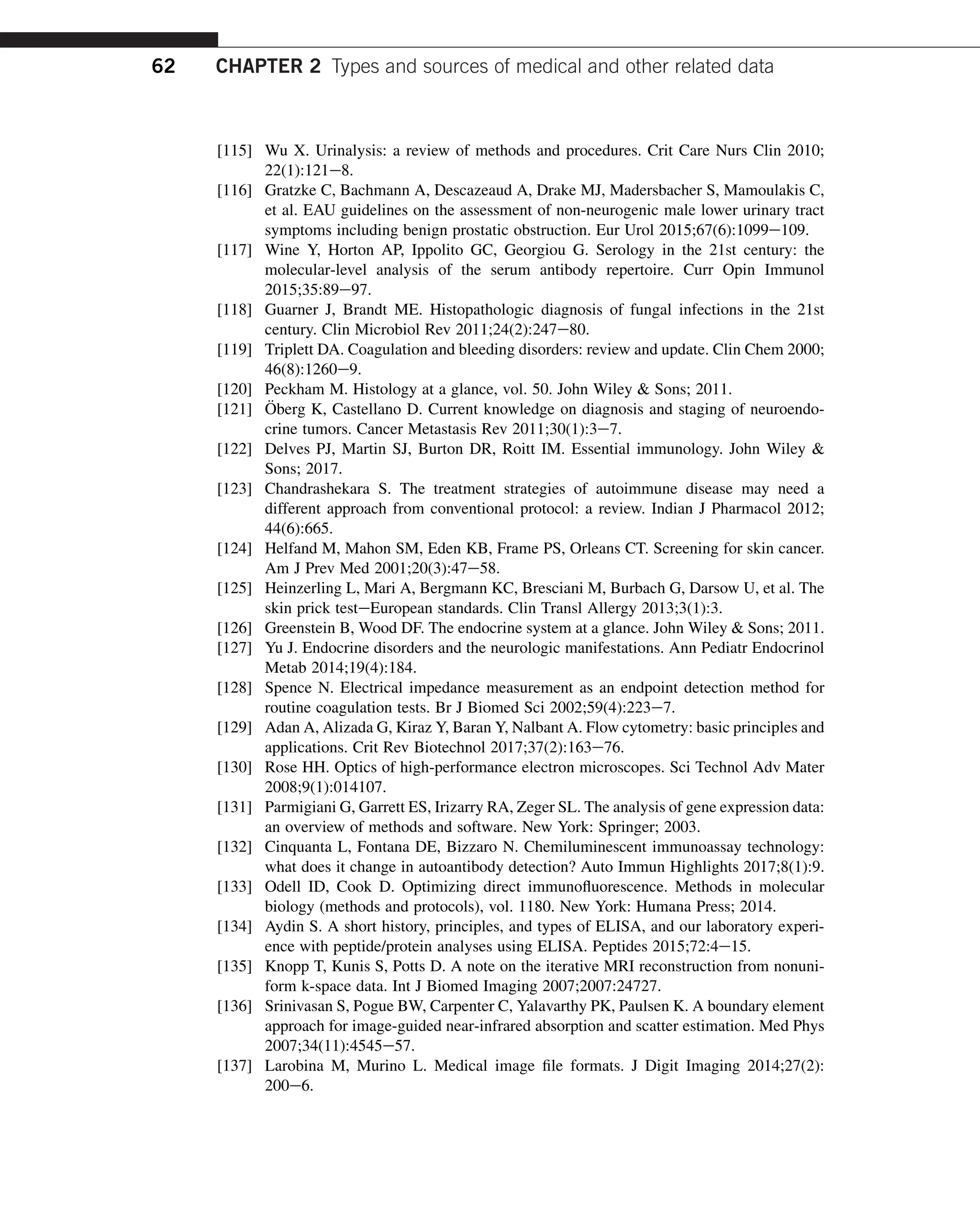 [115] Wu X. Urinalysis: a review of methods and procedures. Crit Care Nurs Clin 2010;
22(1):121e8.
[116] Gratzke C, Bachmann A, Descazeaud A, Drake MJ, Madersbacher S, Mamoulakis C,
et al. EAU guidelines on the assessment of non-neurogenic male lower urinary tract
symptoms including benign prostatic obstruction. Eur Urol 2015;67(6):1099e109.
[117] Wine Y, Horton AP, Ippolito GC, Georgiou G. Serology in the 21st century: the
molecular-level analysis of the serum antibody repertoire. Curr Opin Immunol
2015;35:89e97.
[118] Guarner J, Brandt ME. Histopathologic diagnosis of fungal infections in the 21st
century. Clin Microbiol Rev 2011;24(2):247e80.
[119] Triplett DA. Coagulation and bleeding disorders: review and update. Clin Chem 2000;
46(8):1260e9.
[120] Peckham M. Histology at a glance, vol. 50. John Wiley  Sons; 2011.
[121] Öberg K, Castellano D. Current knowledge on diagnosis and staging of neuroendo-
crine tumors. Cancer Metastasis Rev 2011;30(1):3e7.
[122] Delves PJ, Martin SJ, Burton DR, Roitt IM. Essential immunology. John Wiley 
Sons; 2017.
[123] Chandrashekara S. The treatment strategies of autoimmune disease may need a
different approach from conventional protocol: a review. Indian J Pharmacol 2012;
44(6):665.
[124] Helfand M, Mahon SM, Eden KB, Frame PS, Orleans CT. Screening for skin cancer.
Am J Prev Med 2001;20(3):47e58.
[125] Heinzerling L, Mari A, Bergmann KC, Bresciani M, Burbach G, Darsow U, et al. The
skin prick testeEuropean standards. Clin Transl Allergy 2013;3(1):3.
[126] Greenstein B, Wood DF. The endocrine system at a glance. John Wiley  Sons; 2011.
[127] Yu J. Endocrine disorders and the neurologic manifestations. Ann Pediatr Endocrinol
Metab 2014;19(4):184.
[128] Spence N. Electrical impedance measurement as an endpoint detection method for
routine coagulation tests. Br J Biomed Sci 2002;59(4):223e7.
[129] Adan A, Alizada G, Kiraz Y, Baran Y, Nalbant A. Flow cytometry: basic principles and
applications. Crit Rev Biotechnol 2017;37(2):163e76.
[130] Rose HH. Optics of high-performance electron microscopes. Sci Technol Adv Mater
2008;9(1):014107.
[131] Parmigiani G, Garrett ES, Irizarry RA, Zeger SL. The analysis of gene expression data:
an overview of methods and software. New York: Springer; 2003.
[132] Cinquanta L, Fontana DE, Bizzaro N. Chemiluminescent immunoassay technology:
what does it change in autoantibody detection? Auto Immun Highlights 2017;8(1):9.
[133] Odell ID, Cook D. Optimizing direct immunofluorescence. Methods in molecular
biology (methods and protocols), vol. 1180. New York: Humana Press; 2014.
[134] Aydin S. A short history, principles, and types of ELISA, and our laboratory experi-
ence with peptide/protein analyses using ELISA. Peptides 2015;72:4e15.
[135] Knopp T, Kunis S, Potts D. A note on the iterative MRI reconstruction from nonuni-
form k-space data. Int J Biomed Imaging 2007;2007:24727.
[136] Srinivasan S, Pogue BW, Carpenter C, Yalavarthy PK, Paulsen K. A boundary element
approach for image-guided near-infrared absorption and scatter estimation. Med Phys
2007;34(11):4545e57.
[137] Larobina M, Murino L. Medical image file formats. J Digit Imaging 2014;27(2):
200e6.
62 CHAPTER 2 Types and sources of medical and other related data
 