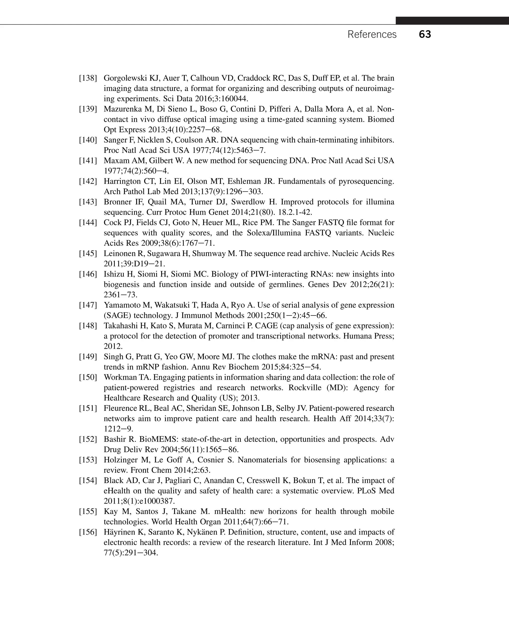 [138] Gorgolewski KJ, Auer T, Calhoun VD, Craddock RC, Das S, Duff EP, et al. The brain
imaging data structure, a format for organizing and describing outputs of neuroimag-
ing experiments. Sci Data 2016;3:160044.
[139] Mazurenka M, Di Sieno L, Boso G, Contini D, Pifferi A, Dalla Mora A, et al. Non-
contact in vivo diffuse optical imaging using a time-gated scanning system. Biomed
Opt Express 2013;4(10):2257e68.
[140] Sanger F, Nicklen S, Coulson AR. DNA sequencing with chain-terminating inhibitors.
Proc Natl Acad Sci USA 1977;74(12):5463e7.
[141] Maxam AM, Gilbert W. A new method for sequencing DNA. Proc Natl Acad Sci USA
1977;74(2):560e4.
[142] Harrington CT, Lin EI, Olson MT, Eshleman JR. Fundamentals of pyrosequencing.
Arch Pathol Lab Med 2013;137(9):1296e303.
[143] Bronner IF, Quail MA, Turner DJ, Swerdlow H. Improved protocols for illumina
sequencing. Curr Protoc Hum Genet 2014;21(80). 18.2.1-42.
[144] Cock PJ, Fields CJ, Goto N, Heuer ML, Rice PM. The Sanger FASTQ file format for
sequences with quality scores, and the Solexa/Illumina FASTQ variants. Nucleic
Acids Res 2009;38(6):1767e71.
[145] Leinonen R, Sugawara H, Shumway M. The sequence read archive. Nucleic Acids Res
2011;39:D19e21.
[146] Ishizu H, Siomi H, Siomi MC. Biology of PIWI-interacting RNAs: new insights into
biogenesis and function inside and outside of germlines. Genes Dev 2012;26(21):
2361e73.
[147] Yamamoto M, Wakatsuki T, Hada A, Ryo A. Use of serial analysis of gene expression
(SAGE) technology. J Immunol Methods 2001;250(1e2):45e66.
[148] Takahashi H, Kato S, Murata M, Carninci P. CAGE (cap analysis of gene expression):
a protocol for the detection of promoter and transcriptional networks. Humana Press;
2012.
[149] Singh G, Pratt G, Yeo GW, Moore MJ. The clothes make the mRNA: past and present
trends in mRNP fashion. Annu Rev Biochem 2015;84:325e54.
[150] Workman TA. Engaging patients in information sharing and data collection: the role of
patient-powered registries and research networks. Rockville (MD): Agency for
Healthcare Research and Quality (US); 2013.
[151] Fleurence RL, Beal AC, Sheridan SE, Johnson LB, Selby JV. Patient-powered research
networks aim to improve patient care and health research. Health Aff 2014;33(7):
1212e9.
[152] Bashir R. BioMEMS: state-of-the-art in detection, opportunities and prospects. Adv
Drug Deliv Rev 2004;56(11):1565e86.
[153] Holzinger M, Le Goff A, Cosnier S. Nanomaterials for biosensing applications: a
review. Front Chem 2014;2:63.
[154] Black AD, Car J, Pagliari C, Anandan C, Cresswell K, Bokun T, et al. The impact of
eHealth on the quality and safety of health care: a systematic overview. PLoS Med
2011;8(1):e1000387.
[155] Kay M, Santos J, Takane M. mHealth: new horizons for health through mobile
technologies. World Health Organ 2011;64(7):66e71.
[156] Häyrinen K, Saranto K, Nykänen P. Definition, structure, content, use and impacts of
electronic health records: a review of the research literature. Int J Med Inform 2008;
77(5):291e304.
References 63
 