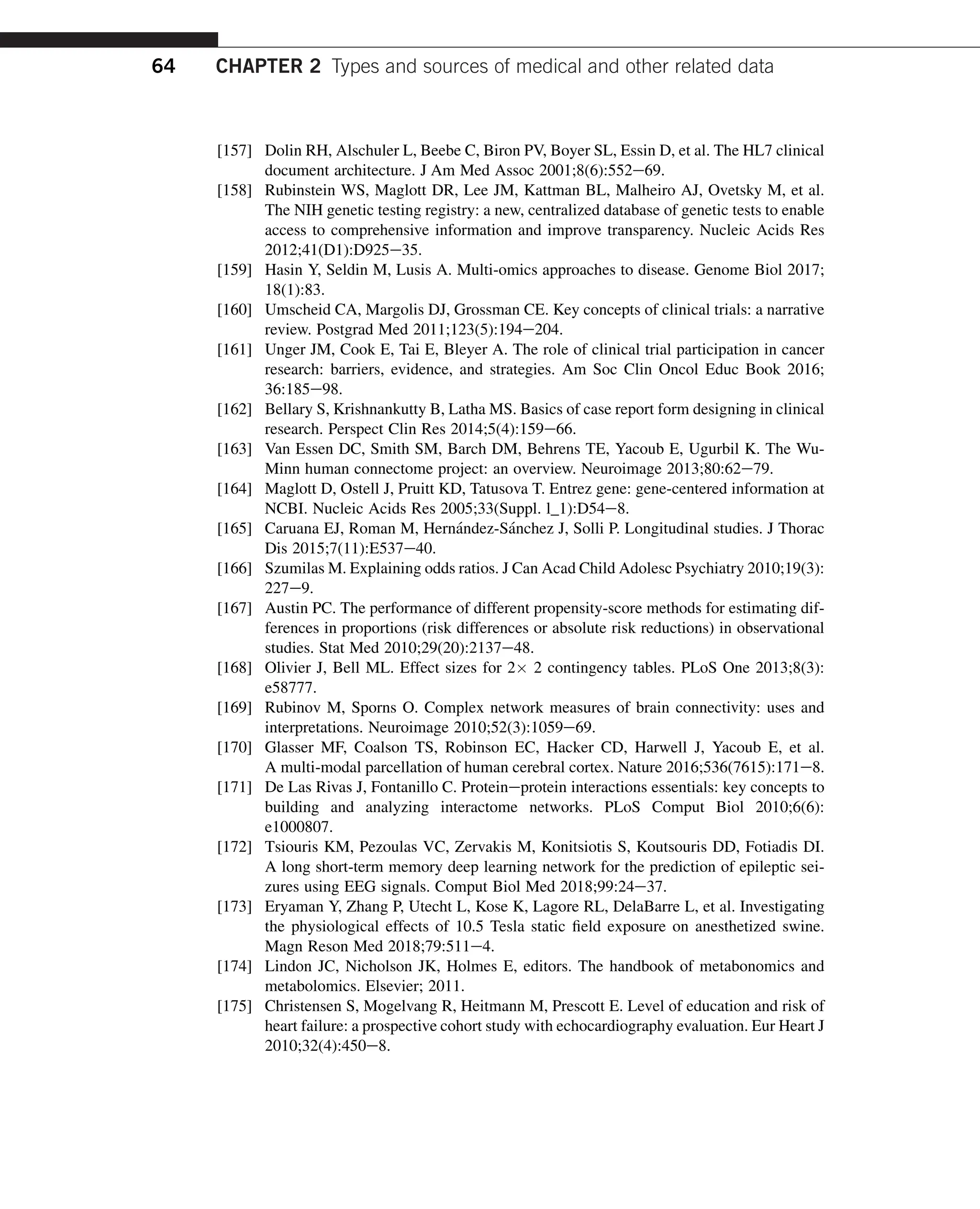 [157] Dolin RH, Alschuler L, Beebe C, Biron PV, Boyer SL, Essin D, et al. The HL7 clinical
document architecture. J Am Med Assoc 2001;8(6):552e69.
[158] Rubinstein WS, Maglott DR, Lee JM, Kattman BL, Malheiro AJ, Ovetsky M, et al.
The NIH genetic testing registry: a new, centralized database of genetic tests to enable
access to comprehensive information and improve transparency. Nucleic Acids Res
2012;41(D1):D925e35.
[159] Hasin Y, Seldin M, Lusis A. Multi-omics approaches to disease. Genome Biol 2017;
18(1):83.
[160] Umscheid CA, Margolis DJ, Grossman CE. Key concepts of clinical trials: a narrative
review. Postgrad Med 2011;123(5):194e204.
[161] Unger JM, Cook E, Tai E, Bleyer A. The role of clinical trial participation in cancer
research: barriers, evidence, and strategies. Am Soc Clin Oncol Educ Book 2016;
36:185e98.
[162] Bellary S, Krishnankutty B, Latha MS. Basics of case report form designing in clinical
research. Perspect Clin Res 2014;5(4):159e66.
[163] Van Essen DC, Smith SM, Barch DM, Behrens TE, Yacoub E, Ugurbil K. The Wu-
Minn human connectome project: an overview. Neuroimage 2013;80:62e79.
[164] Maglott D, Ostell J, Pruitt KD, Tatusova T. Entrez gene: gene-centered information at
NCBI. Nucleic Acids Res 2005;33(Suppl. l_1):D54e8.
[165] Caruana EJ, Roman M, Hernández-Sánchez J, Solli P. Longitudinal studies. J Thorac
Dis 2015;7(11):E537e40.
[166] Szumilas M. Explaining odds ratios. J Can Acad Child Adolesc Psychiatry 2010;19(3):
227e9.
[167] Austin PC. The performance of different propensity-score methods for estimating dif-
ferences in proportions (risk differences or absolute risk reductions) in observational
studies. Stat Med 2010;29(20):2137e48.
[168] Olivier J, Bell ML. Effect sizes for 2 2 contingency tables. PLoS One 2013;8(3):
e58777.
[169] Rubinov M, Sporns O. Complex network measures of brain connectivity: uses and
interpretations. Neuroimage 2010;52(3):1059e69.
[170] Glasser MF, Coalson TS, Robinson EC, Hacker CD, Harwell J, Yacoub E, et al.
A multi-modal parcellation of human cerebral cortex. Nature 2016;536(7615):171e8.
[171] De Las Rivas J, Fontanillo C. Proteineprotein interactions essentials: key concepts to
building and analyzing interactome networks. PLoS Comput Biol 2010;6(6):
e1000807.
[172] Tsiouris KM, Pezoulas VC, Zervakis M, Konitsiotis S, Koutsouris DD, Fotiadis DI.
A long short-term memory deep learning network for the prediction of epileptic sei-
zures using EEG signals. Comput Biol Med 2018;99:24e37.
[173] Eryaman Y, Zhang P, Utecht L, Kose K, Lagore RL, DelaBarre L, et al. Investigating
the physiological effects of 10.5 Tesla static field exposure on anesthetized swine.
Magn Reson Med 2018;79:511e4.
[174] Lindon JC, Nicholson JK, Holmes E, editors. The handbook of metabonomics and
metabolomics. Elsevier; 2011.
[175] Christensen S, Mogelvang R, Heitmann M, Prescott E. Level of education and risk of
heart failure: a prospective cohort study with echocardiography evaluation. Eur Heart J
2010;32(4):450e8.
64 CHAPTER 2 Types and sources of medical and other related data
 