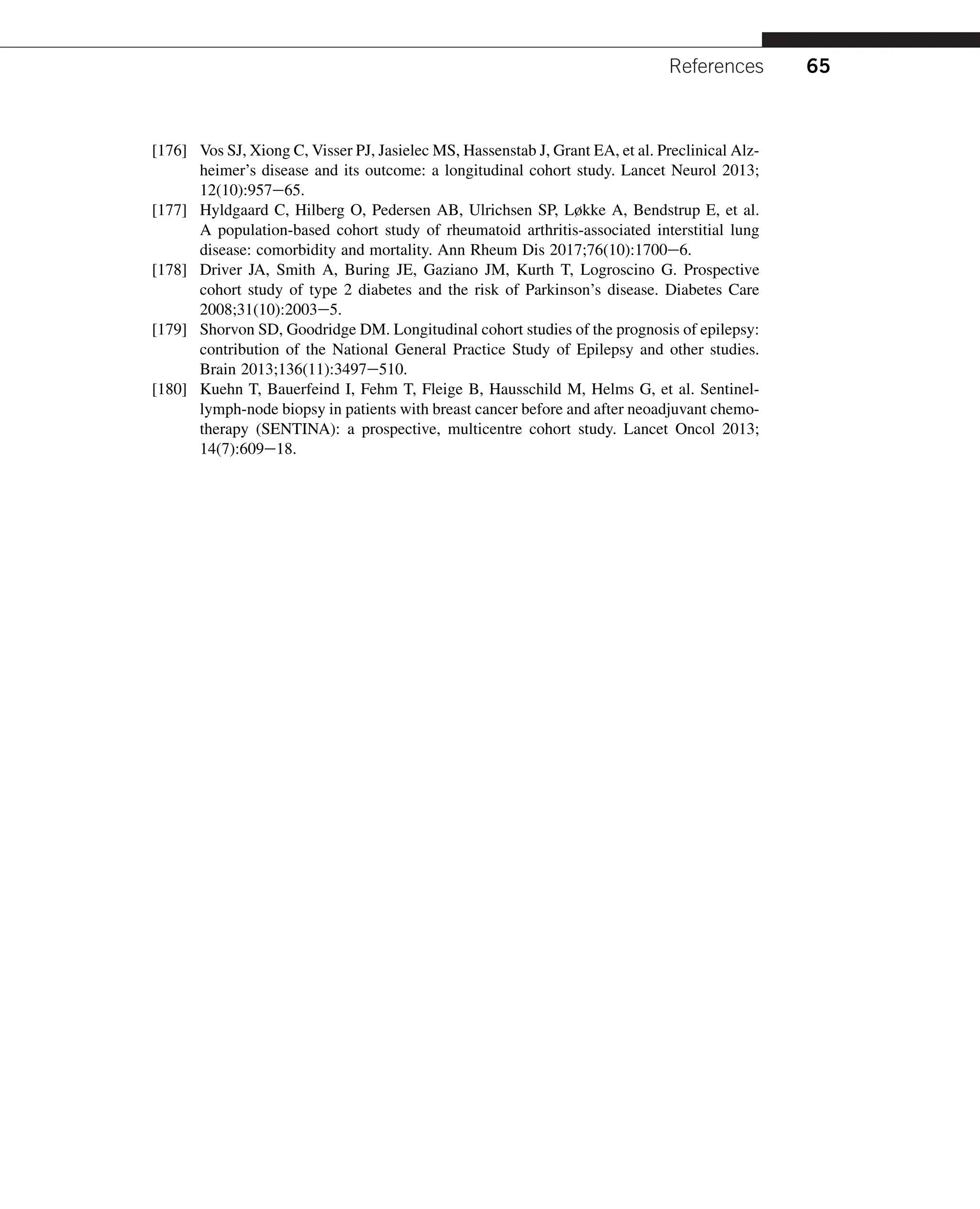 [176] Vos SJ, Xiong C, Visser PJ, Jasielec MS, Hassenstab J, Grant EA, et al. Preclinical Alz-
heimer’s disease and its outcome: a longitudinal cohort study. Lancet Neurol 2013;
12(10):957e65.
[177] Hyldgaard C, Hilberg O, Pedersen AB, Ulrichsen SP, Løkke A, Bendstrup E, et al.
A population-based cohort study of rheumatoid arthritis-associated interstitial lung
disease: comorbidity and mortality. Ann Rheum Dis 2017;76(10):1700e6.
[178] Driver JA, Smith A, Buring JE, Gaziano JM, Kurth T, Logroscino G. Prospective
cohort study of type 2 diabetes and the risk of Parkinson’s disease. Diabetes Care
2008;31(10):2003e5.
[179] Shorvon SD, Goodridge DM. Longitudinal cohort studies of the prognosis of epilepsy:
contribution of the National General Practice Study of Epilepsy and other studies.
Brain 2013;136(11):3497e510.
[180] Kuehn T, Bauerfeind I, Fehm T, Fleige B, Hausschild M, Helms G, et al. Sentinel-
lymph-node biopsy in patients with breast cancer before and after neoadjuvant chemo-
therapy (SENTINA): a prospective, multicentre cohort study. Lancet Oncol 2013;
14(7):609e18.
References 65
 