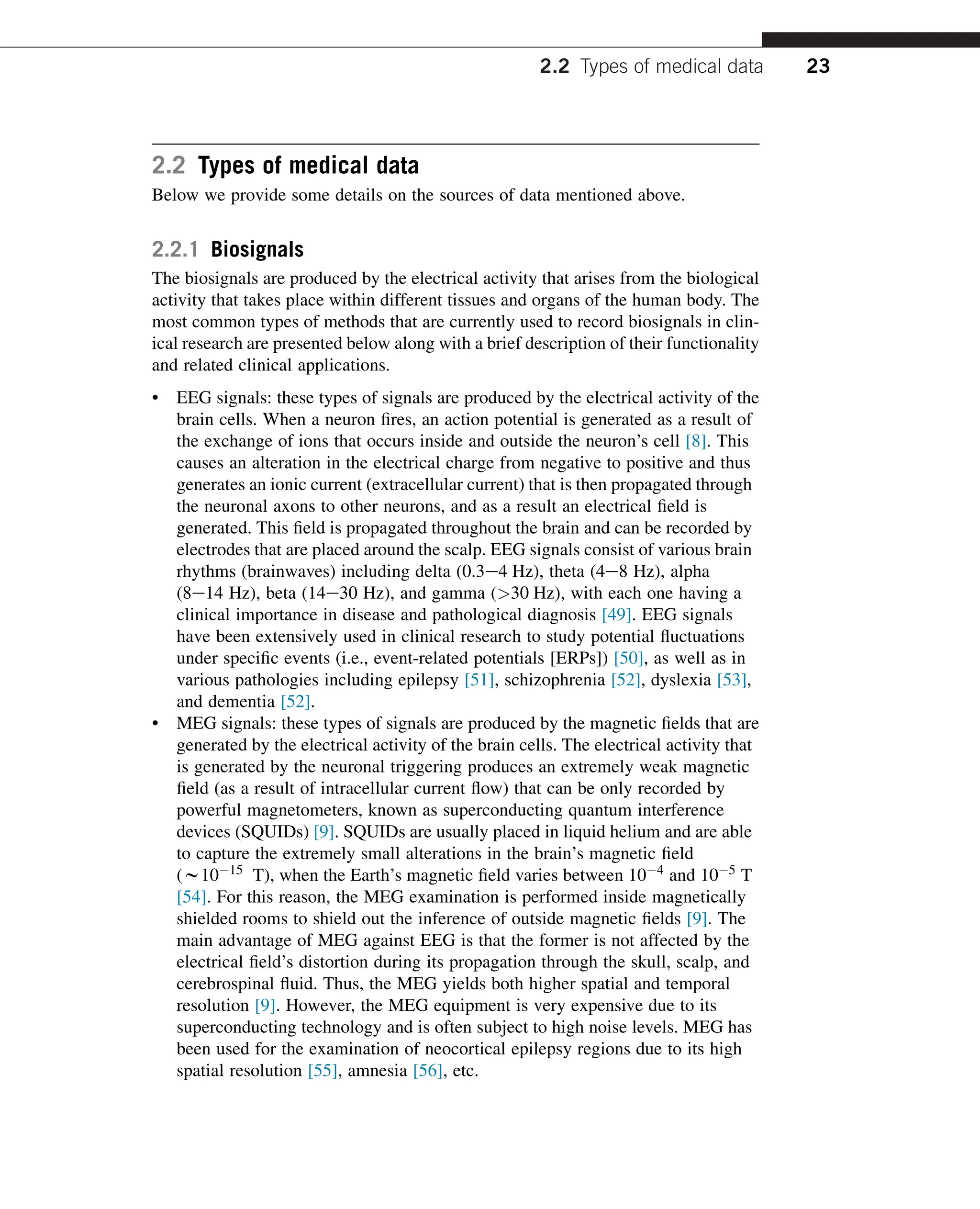 2.2 Types of medical data
Below we provide some details on the sources of data mentioned above.
2.2.1 Biosignals
The biosignals are produced by the electrical activity that arises from the biological
activity that takes place within different tissues and organs of the human body. The
most common types of methods that are currently used to record biosignals in clin-
ical research are presented below along with a brief description of their functionality
and related clinical applications.
• EEG signals: these types of signals are produced by the electrical activity of the
brain cells. When a neuron fires, an action potential is generated as a result of
the exchange of ions that occurs inside and outside the neuron’s cell [8]. This
causes an alteration in the electrical charge from negative to positive and thus
generates an ionic current (extracellular current) that is then propagated through
the neuronal axons to other neurons, and as a result an electrical field is
generated. This field is propagated throughout the brain and can be recorded by
electrodes that are placed around the scalp. EEG signals consist of various brain
rhythms (brainwaves) including delta (0.3e4 Hz), theta (4e8 Hz), alpha
(8e14 Hz), beta (14e30 Hz), and gamma (>30 Hz), with each one having a
clinical importance in disease and pathological diagnosis [49]. EEG signals
have been extensively used in clinical research to study potential fluctuations
under specific events (i.e., event-related potentials [ERPs]) [50], as well as in
various pathologies including epilepsy [51], schizophrenia [52], dyslexia [53],
and dementia [52].
• MEG signals: these types of signals are produced by the magnetic fields that are
generated by the electrical activity of the brain cells. The electrical activity that
is generated by the neuronal triggering produces an extremely weak magnetic
field (as a result of intracellular current flow) that can be only recorded by
powerful magnetometers, known as superconducting quantum interference
devices (SQUIDs) [9]. SQUIDs are usually placed in liquid helium and are able
to capture the extremely small alterations in the brain’s magnetic field
(w1015 T), when the Earth’s magnetic field varies between 104 and 105 T
[54]. For this reason, the MEG examination is performed inside magnetically
shielded rooms to shield out the inference of outside magnetic fields [9]. The
main advantage of MEG against EEG is that the former is not affected by the
electrical field’s distortion during its propagation through the skull, scalp, and
cerebrospinal fluid. Thus, the MEG yields both higher spatial and temporal
resolution [9]. However, the MEG equipment is very expensive due to its
superconducting technology and is often subject to high noise levels. MEG has
been used for the examination of neocortical epilepsy regions due to its high
spatial resolution [55], amnesia [56], etc.
2.2 Types of medical data 23
 