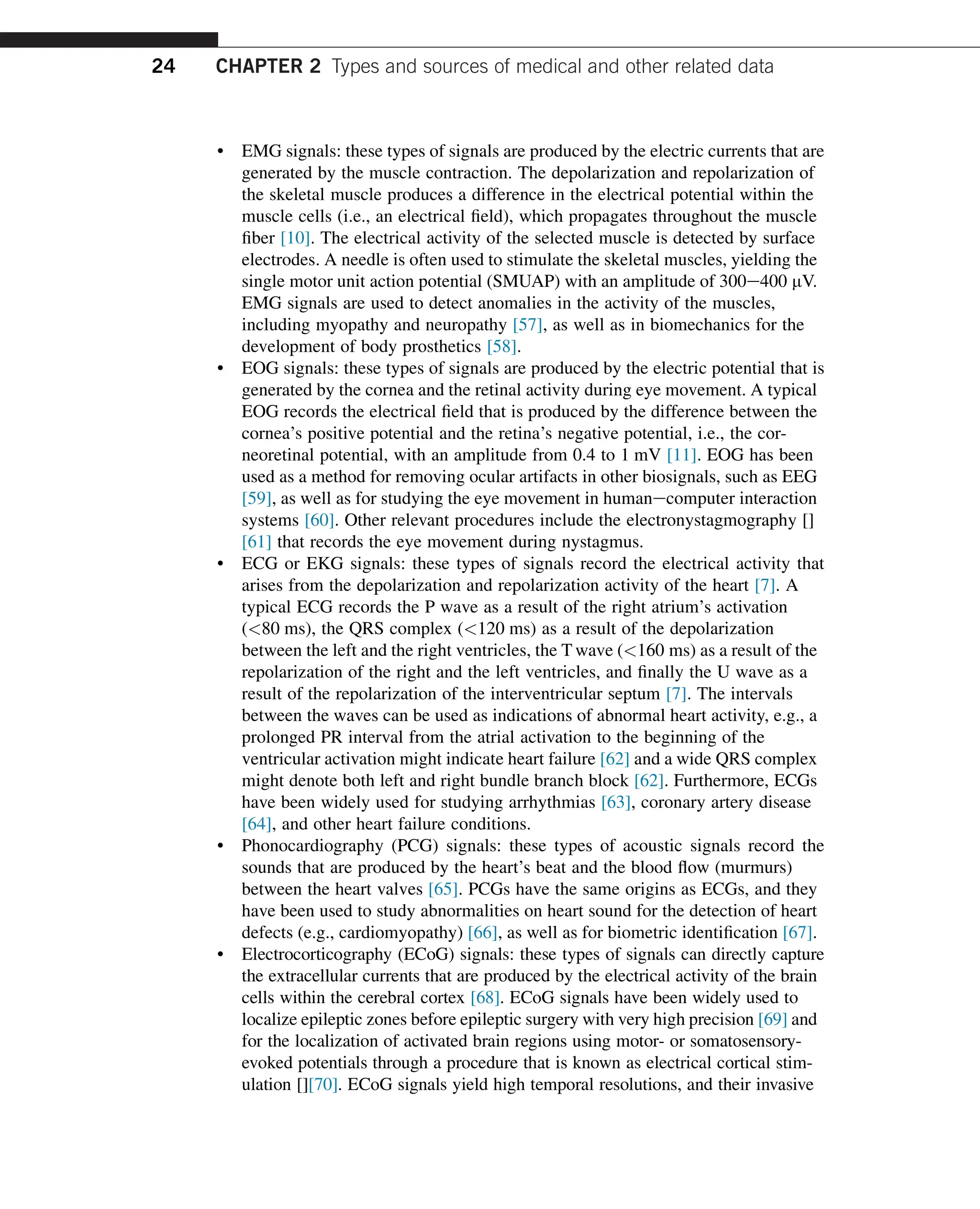 • EMG signals: these types of signals are produced by the electric currents that are
generated by the muscle contraction. The depolarization and repolarization of
the skeletal muscle produces a difference in the electrical potential within the
muscle cells (i.e., an electrical field), which propagates throughout the muscle
fiber [10]. The electrical activity of the selected muscle is detected by surface
electrodes. A needle is often used to stimulate the skeletal muscles, yielding the
single motor unit action potential (SMUAP) with an amplitude of 300e400 mV.
EMG signals are used to detect anomalies in the activity of the muscles,
including myopathy and neuropathy [57], as well as in biomechanics for the
development of body prosthetics [58].
• EOG signals: these types of signals are produced by the electric potential that is
generated by the cornea and the retinal activity during eye movement. A typical
EOG records the electrical field that is produced by the difference between the
cornea’s positive potential and the retina’s negative potential, i.e., the cor-
neoretinal potential, with an amplitude from 0.4 to 1 mV [11]. EOG has been
used as a method for removing ocular artifacts in other biosignals, such as EEG
[59], as well as for studying the eye movement in humanecomputer interaction
systems [60]. Other relevant procedures include the electronystagmography []
[61] that records the eye movement during nystagmus.
• ECG or EKG signals: these types of signals record the electrical activity that
arises from the depolarization and repolarization activity of the heart [7]. A
typical ECG records the P wave as a result of the right atrium’s activation
(80 ms), the QRS complex (120 ms) as a result of the depolarization
between the left and the right ventricles, the T wave (160 ms) as a result of the
repolarization of the right and the left ventricles, and finally the U wave as a
result of the repolarization of the interventricular septum [7]. The intervals
between the waves can be used as indications of abnormal heart activity, e.g., a
prolonged PR interval from the atrial activation to the beginning of the
ventricular activation might indicate heart failure [62] and a wide QRS complex
might denote both left and right bundle branch block [62]. Furthermore, ECGs
have been widely used for studying arrhythmias [63], coronary artery disease
[64], and other heart failure conditions.
• Phonocardiography (PCG) signals: these types of acoustic signals record the
sounds that are produced by the heart’s beat and the blood flow (murmurs)
between the heart valves [65]. PCGs have the same origins as ECGs, and they
have been used to study abnormalities on heart sound for the detection of heart
defects (e.g., cardiomyopathy) [66], as well as for biometric identification [67].
• Electrocorticography (ECoG) signals: these types of signals can directly capture
the extracellular currents that are produced by the electrical activity of the brain
cells within the cerebral cortex [68]. ECoG signals have been widely used to
localize epileptic zones before epileptic surgery with very high precision [69] and
for the localization of activated brain regions using motor- or somatosensory-
evoked potentials through a procedure that is known as electrical cortical stim-
ulation [][70]. ECoG signals yield high temporal resolutions, and their invasive
24 CHAPTER 2 Types and sources of medical and other related data
 