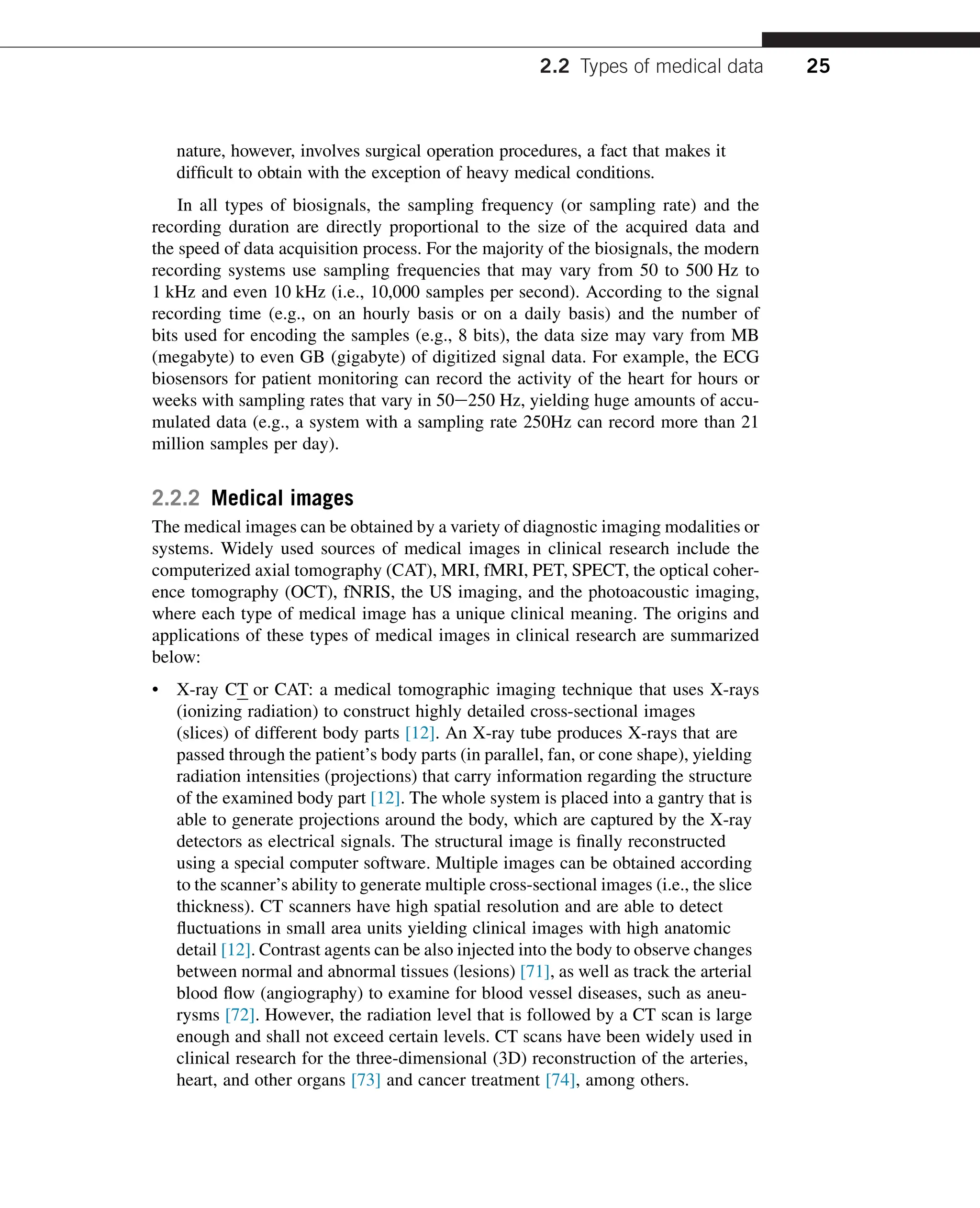 nature, however, involves surgical operation procedures, a fact that makes it
difficult to obtain with the exception of heavy medical conditions.
In all types of biosignals, the sampling frequency (or sampling rate) and the
recording duration are directly proportional to the size of the acquired data and
the speed of data acquisition process. For the majority of the biosignals, the modern
recording systems use sampling frequencies that may vary from 50 to 500 Hz to
1 kHz and even 10 kHz (i.e., 10,000 samples per second). According to the signal
recording time (e.g., on an hourly basis or on a daily basis) and the number of
bits used for encoding the samples (e.g., 8 bits), the data size may vary from MB
(megabyte) to even GB (gigabyte) of digitized signal data. For example, the ECG
biosensors for patient monitoring can record the activity of the heart for hours or
weeks with sampling rates that vary in 50e250 Hz, yielding huge amounts of accu-
mulated data (e.g., a system with a sampling rate 250Hz can record more than 21
million samples per day).
2.2.2 Medical images
The medical images can be obtained by a variety of diagnostic imaging modalities or
systems. Widely used sources of medical images in clinical research include the
computerized axial tomography (CAT), MRI, fMRI, PET, SPECT, the optical coher-
ence tomography (OCT), fNRIS, the US imaging, and the photoacoustic imaging,
where each type of medical image has a unique clinical meaning. The origins and
applications of these types of medical images in clinical research are summarized
below:
• X-ray CT or CAT: a medical tomographic imaging technique that uses X-rays
(ionizing radiation) to construct highly detailed cross-sectional images
(slices) of different body parts [12]. An X-ray tube produces X-rays that are
passed through the patient’s body parts (in parallel, fan, or cone shape), yielding
radiation intensities (projections) that carry information regarding the structure
of the examined body part [12]. The whole system is placed into a gantry that is
able to generate projections around the body, which are captured by the X-ray
detectors as electrical signals. The structural image is finally reconstructed
using a special computer software. Multiple images can be obtained according
to the scanner’s ability to generate multiple cross-sectional images (i.e., the slice
thickness). CT scanners have high spatial resolution and are able to detect
fluctuations in small area units yielding clinical images with high anatomic
detail [12]. Contrast agents can be also injected into the body to observe changes
between normal and abnormal tissues (lesions) [71], as well as track the arterial
blood flow (angiography) to examine for blood vessel diseases, such as aneu-
rysms [72]. However, the radiation level that is followed by a CT scan is large
enough and shall not exceed certain levels. CT scans have been widely used in
clinical research for the three-dimensional (3D) reconstruction of the arteries,
heart, and other organs [73] and cancer treatment [74], among others.
2.2 Types of medical data 25
 