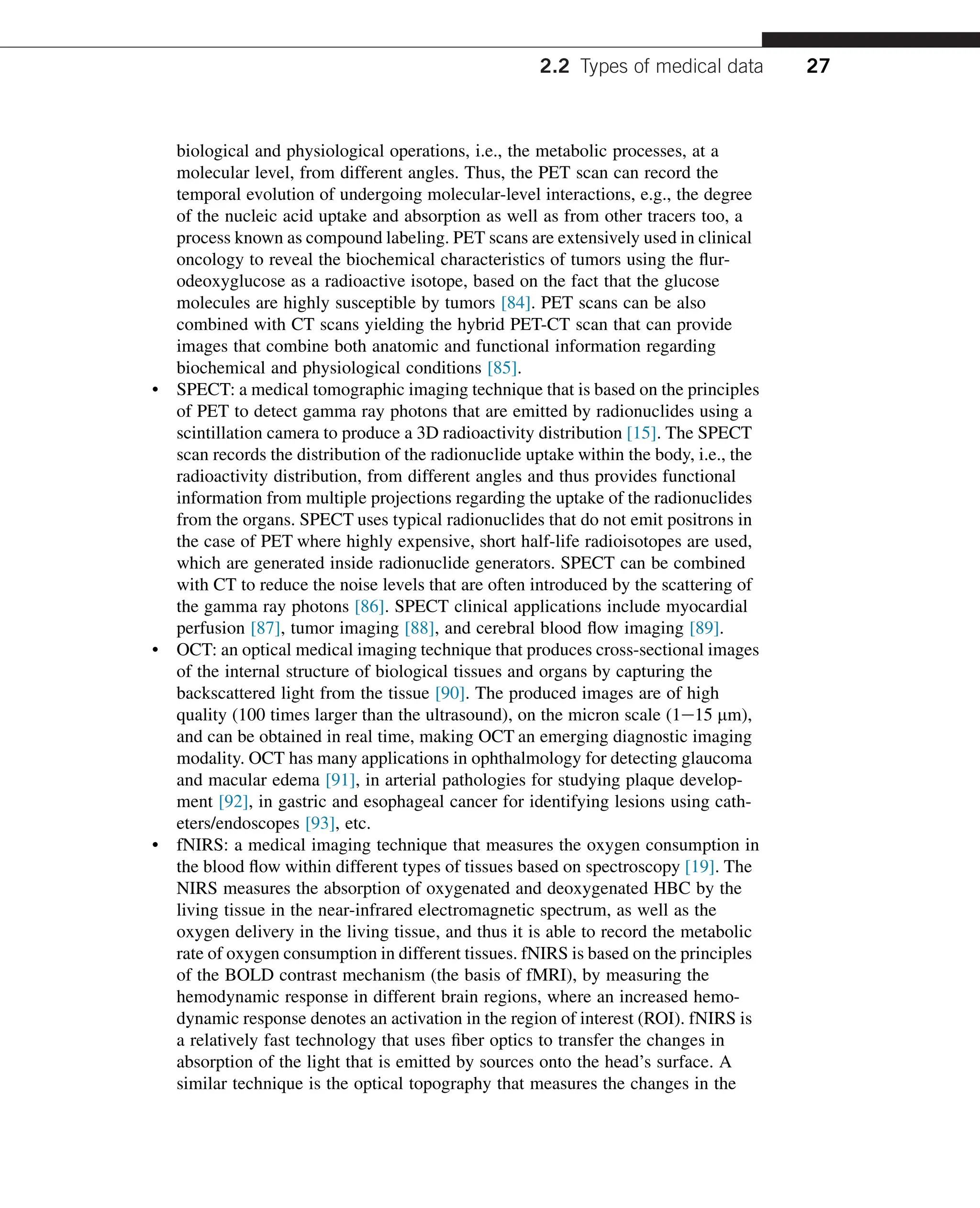 biological and physiological operations, i.e., the metabolic processes, at a
molecular level, from different angles. Thus, the PET scan can record the
temporal evolution of undergoing molecular-level interactions, e.g., the degree
of the nucleic acid uptake and absorption as well as from other tracers too, a
process known as compound labeling. PET scans are extensively used in clinical
oncology to reveal the biochemical characteristics of tumors using the flur-
odeoxyglucose as a radioactive isotope, based on the fact that the glucose
molecules are highly susceptible by tumors [84]. PET scans can be also
combined with CT scans yielding the hybrid PET-CT scan that can provide
images that combine both anatomic and functional information regarding
biochemical and physiological conditions [85].
• SPECT: a medical tomographic imaging technique that is based on the principles
of PET to detect gamma ray photons that are emitted by radionuclides using a
scintillation camera to produce a 3D radioactivity distribution [15]. The SPECT
scan records the distribution of the radionuclide uptake within the body, i.e., the
radioactivity distribution, from different angles and thus provides functional
information from multiple projections regarding the uptake of the radionuclides
from the organs. SPECT uses typical radionuclides that do not emit positrons in
the case of PET where highly expensive, short half-life radioisotopes are used,
which are generated inside radionuclide generators. SPECT can be combined
with CT to reduce the noise levels that are often introduced by the scattering of
the gamma ray photons [86]. SPECT clinical applications include myocardial
perfusion [87], tumor imaging [88], and cerebral blood flow imaging [89].
• OCT: an optical medical imaging technique that produces cross-sectional images
of the internal structure of biological tissues and organs by capturing the
backscattered light from the tissue [90]. The produced images are of high
quality (100 times larger than the ultrasound), on the micron scale (1e15 mm),
and can be obtained in real time, making OCT an emerging diagnostic imaging
modality. OCT has many applications in ophthalmology for detecting glaucoma
and macular edema [91], in arterial pathologies for studying plaque develop-
ment [92], in gastric and esophageal cancer for identifying lesions using cath-
eters/endoscopes [93], etc.
• fNIRS: a medical imaging technique that measures the oxygen consumption in
the blood flow within different types of tissues based on spectroscopy [19]. The
NIRS measures the absorption of oxygenated and deoxygenated HBC by the
living tissue in the near-infrared electromagnetic spectrum, as well as the
oxygen delivery in the living tissue, and thus it is able to record the metabolic
rate of oxygen consumption in different tissues. fNIRS is based on the principles
of the BOLD contrast mechanism (the basis of fMRI), by measuring the
hemodynamic response in different brain regions, where an increased hemo-
dynamic response denotes an activation in the region of interest (ROI). fNIRS is
a relatively fast technology that uses fiber optics to transfer the changes in
absorption of the light that is emitted by sources onto the head’s surface. A
similar technique is the optical topography that measures the changes in the
2.2 Types of medical data 27
 