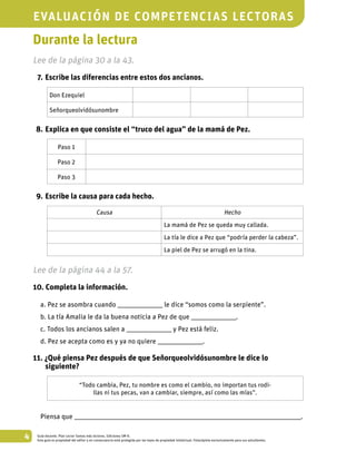4 Guía docente. Plan Lector Somos más lectores. Ediciones SM ©.
Esta guía es propiedad del editor y en consecuencia está protegida por las leyes de propiedad intelectual. Fotocópiela exclusivamente para sus estudiantes.
Durante la lectura
Lee de la página 30 a la 43.
	 7.	Escribe las diferencias entre estos dos ancianos.
Don Ezequiel
Señorqueolvidósunombre
	 8.	Explica en que consiste el “truco del agua” de la mamá de Pez.
Paso 1
Paso 2
Paso 3
	 9.	Escribe la causa para cada hecho.
Causa Hecho
La mamá de Pez se queda muy callada.
La tía le dice a Pez que “podría perder la cabeza”.
La piel de Pez se arrugó en la tina.
Lee de la página 44 a la 57.
10. Completa la información.
a. Pez se asombra cuando _________________________ le dice “somos como la serpiente”.
b. La tía Amalia le da la buena noticia a Pez de que _________________________.
c. Todos los ancianos salen a _________________________ y Pez está feliz.
d. Pez se acepta como es y ya no quiere _________________________.
11. ¿Qué piensa Pez después de que Señorqueolvidósunombre le dice lo
siguiente?
“Todo cambia, Pez, tu nombre es como el cambio, no importan tus rodi-
llas ni tus pecas, van a cambiar, siempre, así como las mías”.
Piensa que ______________________________________________________________________________________________________________________________.
evaluación de competencias lectoras
 