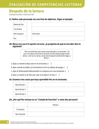 6 Guía docente. Plan Lector Somos más lectores. Ediciones SM ©.
Esta guía es propiedad del editor y en consecuencia está protegida por las leyes de propiedad intelectual. Fotocópiela exclusivamente para sus estudiantes.
Después de la lectura
Comprensión inferencial
17. Define cada personaje con una lista de adjetivos. Sigue el ejemplo.
Mamá de Pez
Tía Amalia
Don Ezequiel Divertido,
Pez
18. Marca con una X la opción correcta: ¿A propósito de qué el narrador dice lo
siguiente?
“Pez no entiende, pero está acostumbrada a no entender. Tal
vez si lo piensa muy fuerte durante mucho tiempo logre enten-
derlo, o tal vez se canse, como don Ezequiel tratando de llegar a
África”.
a.	Que su mamá la deja sola en el ancianato. ( )
b.	Que cuando le habla, la tía Amalia le mira la cabeza de pargo. ( )
c.	Que el Señorqueolvidósunombre la compara con una serpiente. ( )
d.	Que su mamá no le dice por qué no la deja ir al mar. ( )
19. Enumera tres cosas que haya aprendido Pez en el ancianato.
Aprendizaje 1
Aprendizaje 2
Aprendizaje 3
20. ¿Por qué Pez incluye en su “Listado de favoritos” a estas dos personas?
Porque...
Tía Amalia
Don Ezequiel
evaluación de competencias lectoras
 