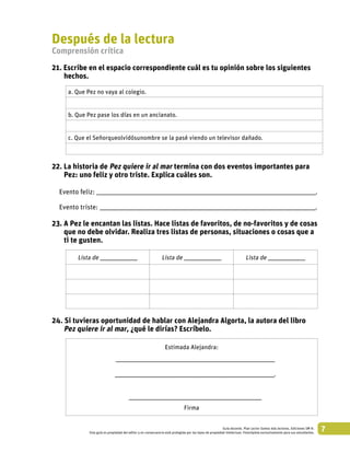7Guía docente. Plan Lector Somos más lectores. Ediciones SM ©.
Esta guía es propiedad del editor y en consecuencia está protegida por las leyes de propiedad intelectual. Fotocópiela exclusivamente para sus estudiantes.
Después de la lectura
Comprensión crítica
21. Escribe en el espacio correspondiente cuál es tu opinión sobre los siguientes
hechos.
a. Que Pez no vaya al colegio.
b. Que Pez pase los días en un ancianato.
c. Que el Señorqueolvidósunombre se la pasé viendo un televisor dañado.
22. La historia de Pez quiere ir al mar termina con dos eventos importantes para
Pez: uno feliz y otro triste. Explica cuáles son.
Evento feliz: ____________________________________________________________________________________________________________________________.
Evento triste: __________________________________________________________________________________________________________________________.
23. A Pez le encantan las listas. Hace listas de favoritos, de no-favoritos y de cosas
que no debe olvidar. Realiza tres listas de personas, situaciones o cosas que a
ti te gusten.
Lista de _____________________ Lista de _____________________ Lista de _____________________
24. Si tuvieras oportunidad de hablar con Alejandra Algorta, la autora del libro
Pez quiere ir al mar, ¿qué le dirías? Escríbelo.
Estimada Alejandra:
__________________________________________________________________________________________
__________________________________________________________________________________________.
___________________________________________________________________________
Firma
 