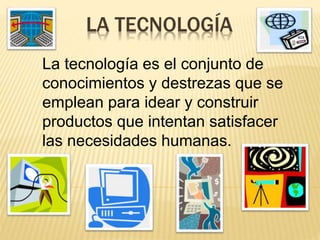 LA TECNOLOGÍA
La tecnología es el conjunto de
conocimientos y destrezas que se
emplean para idear y construir
productos que intentan satisfacer
las necesidades humanas.
 