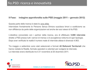fio.PSD: ricerca e innovatività


II Fase:   indagine approfondita sulle PSD (maggio 2011 – gennaio 2012)

Questa parte della ricerca è stata la vera sfida.
Intervistare frontalmente le Persone Senza Dimora suscitava timori e scetticismo se
non diffidenza da parte delle organizzazioni ed anche dei soci stessi di fio.PSD.

L’obiettivo concordato con i partner della ricerca, era di effettuare 5.000 interviste
dirette a PSD presso tutti i servizi di mensa o di accoglienza notturna di ogni tipologia.
Dopo aver verificato le realtà il numero reale di interviste attese è divenuto 4.963.

Tra maggio e settembre sono stati selezionati e formati 45 Referenti Territoriali che
hanno visitato le Realtà, formato operatori e volontari per svolgere le interviste.
Le interviste erano distribuite tra il 21 novembre al 20 dicembre 2011.




                            ROMA 21-22 FEBBRAIO 2013
 