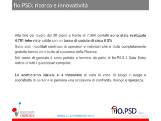 fio.PSD: ricerca e innovatività



Alla fine del lavoro dei 30 giorni a fronte di 7.364 contatti sono state realizzate
4.701 interviste valide con un tasso di caduta di circa il 5%
Sono stati mobilitati centinaia di operatori e volontari che a titolo completamente
gratuito hanno contribuito al successo della Ricerca.
Nel mese di gennaio è stato portato a termine da parte di fio.PSD il Data Entry
online di tutti i questionari compilati.


Lo scetticismo iniziale si è tramutato di volta in volta, di luogo in luogo e
soprattutto di persona in persona una occasione di confronto, dialogo e speranza.




                          ROMA 21-22 FEBBRAIO 2013
 