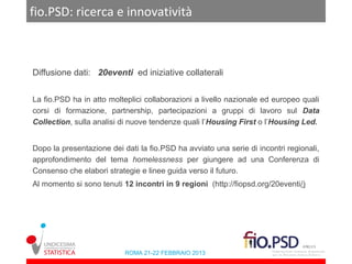 fio.PSD: ricerca e innovatività



Diffusione dati: 20eventi ed iniziative collaterali


La fio.PSD ha in atto molteplici collaborazioni a livello nazionale ed europeo quali
corsi di formazione, partnership, partecipazioni a gruppi di lavoro sul Data
Collection, sulla analisi di nuove tendenze quali l’Housing First o l’Housing Led.


Dopo la presentazione dei dati la fio.PSD ha avviato una serie di incontri regionali,
approfondimento del tema homelessness per giungere ad una Conferenza di
Consenso che elabori strategie e linee guida verso il futuro.
Al momento si sono tenuti 12 incontri in 9 regioni (http://fiopsd.org/20eventi/)




                           ROMA 21-22 FEBBRAIO 2013
 