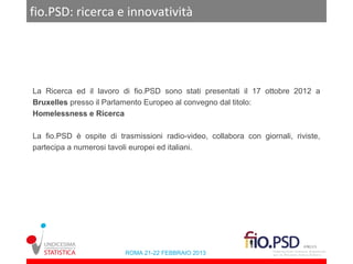 fio.PSD: ricerca e innovatività




La Ricerca ed il lavoro di fio.PSD sono stati presentati il 17 ottobre 2012 a
Bruxelles presso il Parlamento Europeo al convegno dal titolo:
Homelessness e Ricerca

La fio.PSD è ospite di trasmissioni radio-video, collabora con giornali, riviste,
partecipa a numerosi tavoli europei ed italiani.




                          ROMA 21-22 FEBBRAIO 2013
 