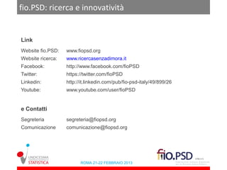 fio.PSD: ricerca e innovatività


Link
Website fio.PSD:   www.fiopsd.org
Website ricerca:   www.ricercasenzadimora.it
Facebook:          http://www.facebook.com/fioPSD
Twitter:           https://twitter.com/fioPSD
Linkedin:          http://it.linkedin.com/pub/fio-psd-italy/49/899/26
Youtube:           www.youtube.com/user/fioPSD


e Contatti
Segreteria         segreteria@fiopsd.org
Comunicazione      comunicazione@fiopsd.org




                         ROMA 21-22 FEBBRAIO 2013
 