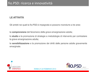 fio.PSD: ricerca e innovatività


 LE ATTIVITÀ


 Gli ambiti nei quali la fio.PSD è impegnata si possono ricondurre a tre aree:


 la comprensione del fenomeno della grave emarginazione adulta;
 lo studio e la promozione di strategie e metodologie di intervento per contrastare
 la grave emarginazione adulta;
 la sensibilizzazione e la promozione dei diritti delle persone adulte gravemente
 emarginate.




                           ROMA 21-22 FEBBRAIO 2013
 
