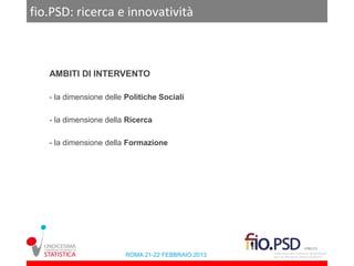 fio.PSD: ricerca e innovatività



   AMBITI DI INTERVENTO

   - la dimensione delle Politiche Sociali

   - la dimensione della Ricerca

   - la dimensione della Formazione




                         ROMA 21-22 FEBBRAIO 2013
 