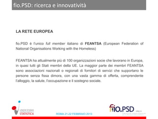 fio.PSD: ricerca e innovatività



 LA RETE EUROPEA


 fio.PSD è l’unico full member italiano di FEANTSA (European Federation of
 National Organisations Working with the Homeless)


 FEANTSA ha attualmente più di 100 organizzazioni socie che lavorano in Europa,
 in quasi tutti gli Stati membri della UE. La maggior parte dei membri FEANTSA
 sono associazioni nazionali o regionali di fornitori di servizi che supportano le
 persone senza fissa dimora, con una vasta gamma di offerta, comprendente
 l’alloggio, la salute, l’occupazione e il sostegno sociale.




                          ROMA 21-22 FEBBRAIO 2013
 