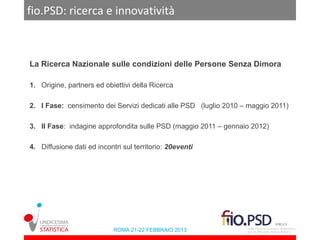 fio.PSD: ricerca e innovatività



La Ricerca Nazionale sulle condizioni delle Persone Senza Dimora

1. Origine, partners ed obiettivi della Ricerca

2. I Fase: censimento dei Servizi dedicati alle PSD (luglio 2010 – maggio 2011)

3. II Fase: indagine approfondita sulle PSD (maggio 2011 – gennaio 2012)

4. Diffusione dati ed incontri sul territorio: 20eventi




                            ROMA 21-22 FEBBRAIO 2013
 