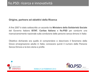 fio.PSD: ricerca e innovatività



Origine, partners ed obiettivi della Ricerca


A fine 2007 è stato sottoscritto un accordo tra Ministero della Solidarietà Sociale
del Governo Italiano ISTAT, Caritas Italiana e fio.PSD per condurre una
ricerca/censimento nazionale sulla condizione delle persone senza dimora in Italia


Obiettivo dichiarato era quello di comprendere e descrivere il fenomeno della
Grave emarginazione adulta in Italia; conoscere quindi il numero delle Persone
Senza Dimora e la loro storia e profilo




                          ROMA 21-22 FEBBRAIO 2013
 