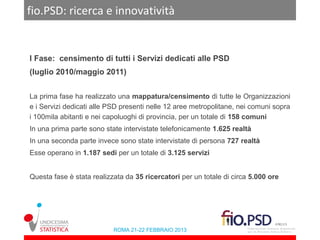 fio.PSD: ricerca e innovatività


I Fase: censimento di tutti i Servizi dedicati alle PSD
(luglio 2010/maggio 2011)


La prima fase ha realizzato una mappatura/censimento di tutte le Organizzazioni
e i Servizi dedicati alle PSD presenti nelle 12 aree metropolitane, nei comuni sopra
i 100mila abitanti e nei capoluoghi di provincia, per un totale di 158 comuni
In una prima parte sono state intervistate telefonicamente 1.625 realtà
In una seconda parte invece sono state intervistate di persona 727 realtà
Esse operano in 1.187 sedi per un totale di 3.125 servizi


Questa fase è stata realizzata da 35 ricercatori per un totale di circa 5.000 ore




                           ROMA 21-22 FEBBRAIO 2013
 